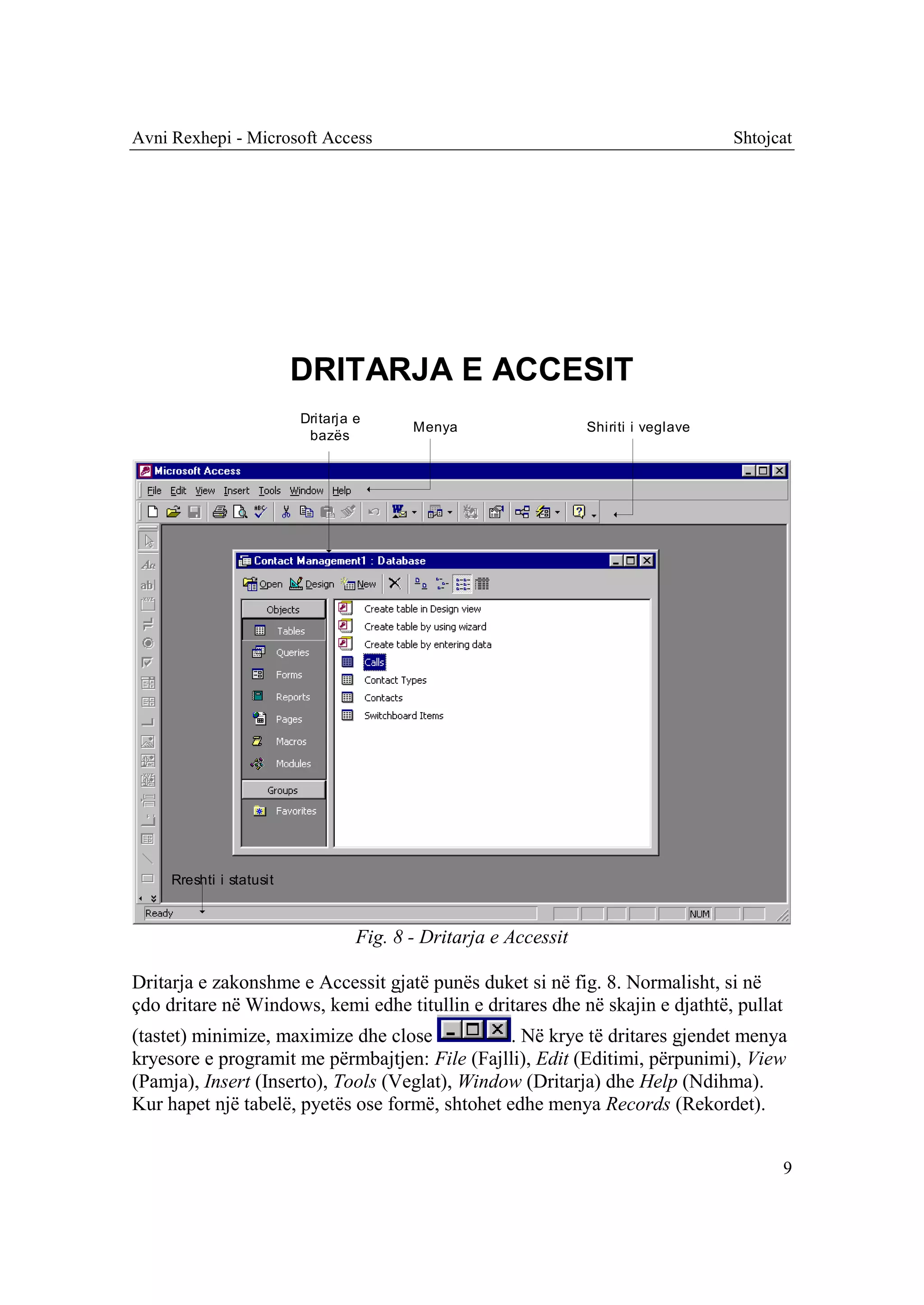 Avni Rexhepi - Microsoft Access                                                       Shtojcat




                          DRITARJA E ACCESIT
                          Dritarja e
                                          Menya                   Shiriti i veglave
                           bazës




     Rreshti i statusit



                                   Fig. 8 - Dritarja e Accessit

Dritarja e zakonshme e Accessit gjatë punës duket si në fig. 8. Normalisht, si në
çdo dritare në Windows, kemi edhe titullin e dritares dhe në skajin e djathtë, pullat
(tastet) minimize, maximize dhe close            . Në krye të dritares gjendet menya
kryesore e programit me përmbajtjen: File (Fajlli), Edit (Editimi, përpunimi), View
(Pamja), Insert (Inserto), Tools (Veglat), Window (Dritarja) dhe Help (Ndihma).
Kur hapet një tabelë, pyetës ose formë, shtohet edhe menya Records (Rekordet).


                                                                                            9
 