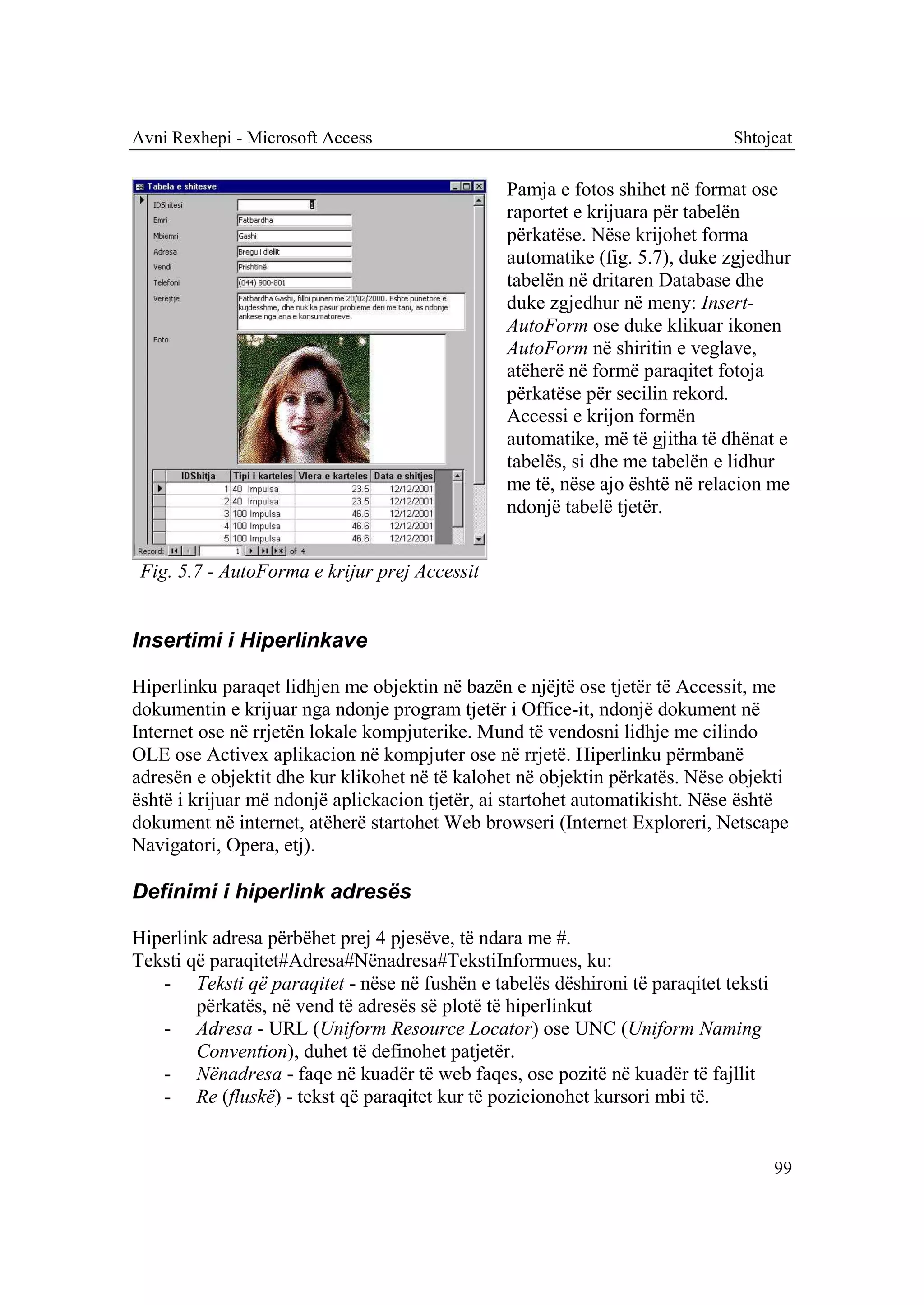 Avni Rexhepi - Microsoft Access                                             Shtojcat

                                               Pamja e fotos shihet në format ose
                                               raportet e krijuara për tabelën
                                               përkatëse. Nëse krijohet forma
                                               automatike (fig. 5.7), duke zgjedhur
                                               tabelën në dritaren Database dhe
                                               duke zgjedhur në meny: Insert-
                                               AutoForm ose duke klikuar ikonen
                                               AutoForm në shiritin e veglave,
                                               atëherë në formë paraqitet fotoja
                                               përkatëse për secilin rekord.
                                               Accessi e krijon formën
                                               automatike, më të gjitha të dhënat e
                                               tabelës, si dhe me tabelën e lidhur
                                               me të, nëse ajo është në relacion me
                                               ndonjë tabelë tjetër.


 Fig. 5.7 - AutoForma e krijur prej Accessit


Insertimi i Hiperlinkave

Hiperlinku paraqet lidhjen me objektin në bazën e njëjtë ose tjetër të Accessit, me
dokumentin e krijuar nga ndonje program tjetër i Office-it, ndonjë dokument në
Internet ose në rrjetën lokale kompjuterike. Mund të vendosni lidhje me cilindo
OLE ose Activex aplikacion në kompjuter ose në rrjetë. Hiperlinku përmbanë
adresën e objektit dhe kur klikohet në të kalohet në objektin përkatës. Nëse objekti
është i krijuar më ndonjë aplickacion tjetër, ai startohet automatikisht. Nëse është
dokument në internet, atëherë startohet Web browseri (Internet Exploreri, Netscape
Navigatori, Opera, etj).

Definimi i hiperlink adresës

Hiperlink adresa përbëhet prej 4 pjesëve, të ndara me #.
Teksti që paraqitet#Adresa#Nënadresa#TekstiInformues, ku:
   - Teksti që paraqitet - nëse në fushën e tabelës dëshironi të paraqitet teksti
        përkatës, në vend të adresës së plotë të hiperlinkut
   - Adresa - URL (Uniform Resource Locator) ose UNC (Uniform Naming
        Convention), duhet të definohet patjetër.
   - Nënadresa - faqe në kuadër të web faqes, ose pozitë në kuadër të fajllit
   - Re (fluskë) - tekst që paraqitet kur të pozicionohet kursori mbi të.


                                                                                    99
 