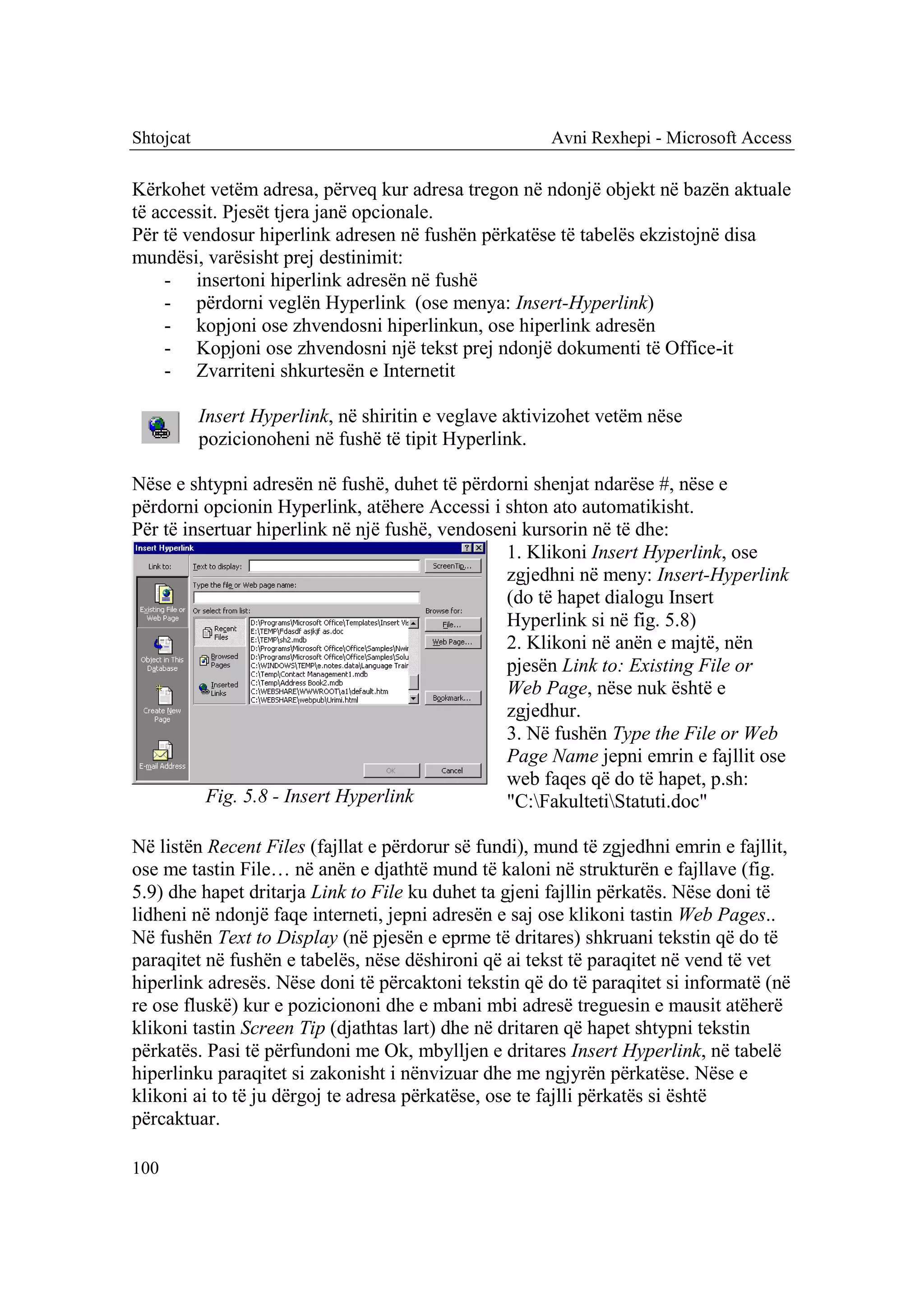 Shtojcat                                                Avni Rexhepi - Microsoft Access

Kërkohet vetëm adresa, përveq kur adresa tregon në ndonjë objekt në bazën aktuale
të accessit. Pjesët tjera janë opcionale.
Për të vendosur hiperlink adresen në fushën përkatëse të tabelës ekzistojnë disa
mundësi, varësisht prej destinimit:
    - insertoni hiperlink adresën në fushë
    - përdorni veglën Hyperlink (ose menya: Insert-Hyperlink)
    - kopjoni ose zhvendosni hiperlinkun, ose hiperlink adresën
    - Kopjoni ose zhvendosni një tekst prej ndonjë dokumenti të Office-it
    - Zvarriteni shkurtesën e Internetit

           Insert Hyperlink, në shiritin e veglave aktivizohet vetëm nëse
           pozicionoheni në fushë të tipit Hyperlink.

Nëse e shtypni adresën në fushë, duhet të përdorni shenjat ndarëse #, nëse e
përdorni opcionin Hyperlink, atëhere Accessi i shton ato automatikisht.
Për të insertuar hiperlink në një fushë, vendoseni kursorin në të dhe:
                                                 1. Klikoni Insert Hyperlink, ose
                                                 zgjedhni në meny: Insert-Hyperlink
                                                 (do të hapet dialogu Insert
                                                 Hyperlink si në fig. 5.8)
                                                 2. Klikoni në anën e majtë, nën
                                                 pjesën Link to: Existing File or
                                                 Web Page, nëse nuk është e
                                                 zgjedhur.
                                                 3. Në fushën Type the File or Web
                                                 Page Name jepni emrin e fajllit ose
                                                 web faqes që do të hapet, p.sh:
          Fig. 5.8 - Insert Hyperlink            "C:FakultetiStatuti.doc"

Në listën Recent Files (fajllat e përdorur së fundi), mund të zgjedhni emrin e fajllit,
ose me tastin File… në anën e djathtë mund të kaloni në strukturën e fajllave (fig.
5.9) dhe hapet dritarja Link to File ku duhet ta gjeni fajllin përkatës. Nëse doni të
lidheni në ndonjë faqe interneti, jepni adresën e saj ose klikoni tastin Web Pages..
Në fushën Text to Display (në pjesën e eprme të dritares) shkruani tekstin që do të
paraqitet në fushën e tabelës, nëse dëshironi që ai tekst të paraqitet në vend të vet
hiperlink adresës. Nëse doni të përcaktoni tekstin që do të paraqitet si informatë (në
re ose fluskë) kur e poziciononi dhe e mbani mbi adresë treguesin e mausit atëherë
klikoni tastin Screen Tip (djathtas lart) dhe në dritaren që hapet shtypni tekstin
përkatës. Pasi të përfundoni me Ok, mbylljen e dritares Insert Hyperlink, në tabelë
hiperlinku paraqitet si zakonisht i nënvizuar dhe me ngjyrën përkatëse. Nëse e
klikoni ai to të ju dërgoj te adresa përkatëse, ose te fajlli përkatës si është
përcaktuar.

100
 