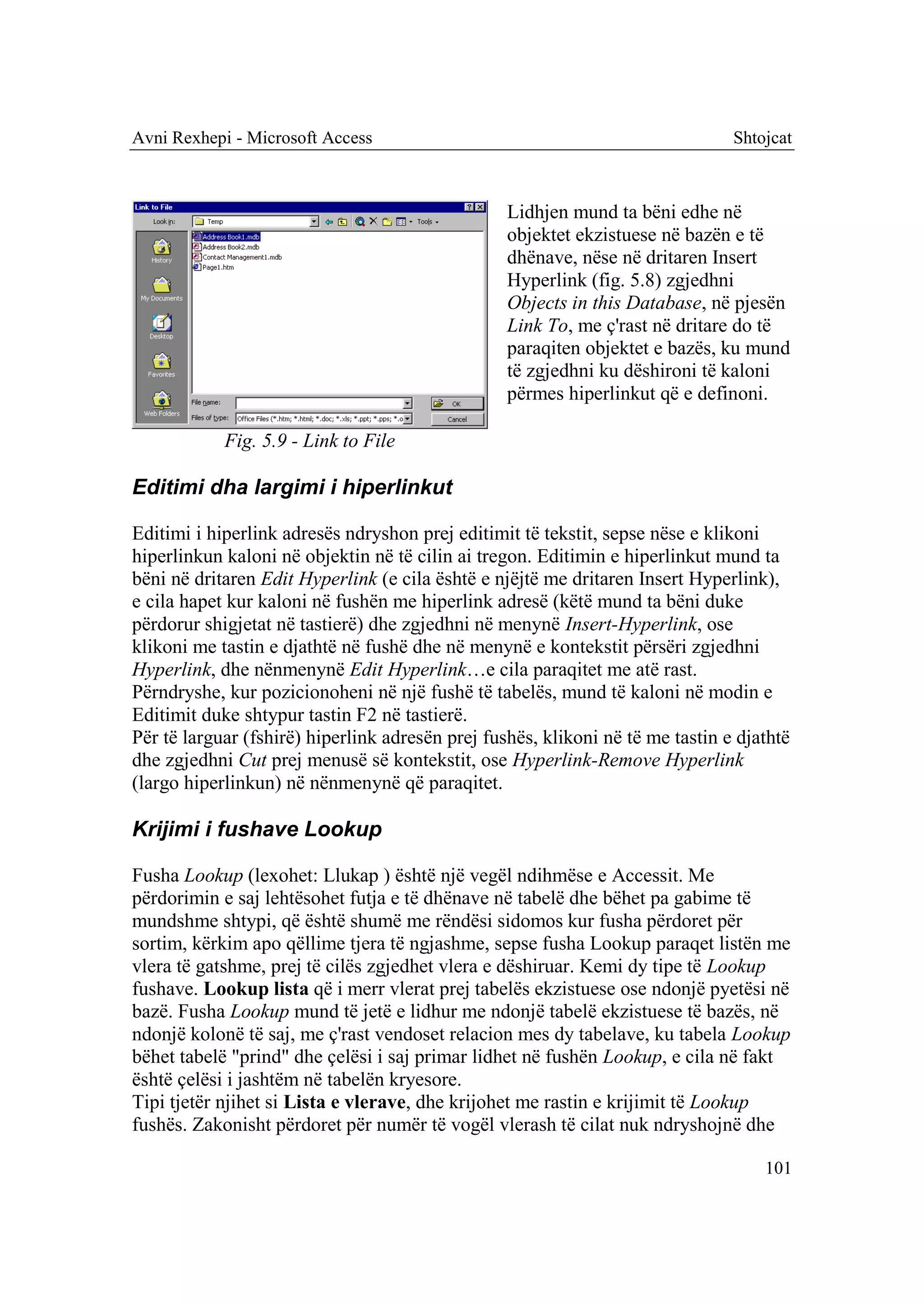Avni Rexhepi - Microsoft Access                                                 Shtojcat



                                                  Lidhjen mund ta bëni edhe në
                                                  objektet ekzistuese në bazën e të
                                                  dhënave, nëse në dritaren Insert
                                                  Hyperlink (fig. 5.8) zgjedhni
                                                  Objects in this Database, në pjesën
                                                  Link To, me ç'rast në dritare do të
                                                  paraqiten objektet e bazës, ku mund
                                                  të zgjedhni ku dëshironi të kaloni
                                                  përmes hiperlinkut që e definoni.

            Fig. 5.9 - Link to File

Editimi dha largimi i hiperlinkut

Editimi i hiperlink adresës ndryshon prej editimit të tekstit, sepse nëse e klikoni
hiperlinkun kaloni në objektin në të cilin ai tregon. Editimin e hiperlinkut mund ta
bëni në dritaren Edit Hyperlink (e cila është e njëjtë me dritaren Insert Hyperlink),
e cila hapet kur kaloni në fushën me hiperlink adresë (këtë mund ta bëni duke
përdorur shigjetat në tastierë) dhe zgjedhni në menynë Insert-Hyperlink, ose
klikoni me tastin e djathtë në fushë dhe në menynë e kontekstit përsëri zgjedhni
Hyperlink, dhe nënmenynë Edit Hyperlink…e cila paraqitet me atë rast.
Përndryshe, kur pozicionoheni në një fushë të tabelës, mund të kaloni në modin e
Editimit duke shtypur tastin F2 në tastierë.
Për të larguar (fshirë) hiperlink adresën prej fushës, klikoni në të me tastin e djathtë
dhe zgjedhni Cut prej menusë së kontekstit, ose Hyperlink-Remove Hyperlink
(largo hiperlinkun) në nënmenynë që paraqitet.

Krijimi i fushave Lookup

Fusha Lookup (lexohet: Llukap ) është një vegël ndihmëse e Accessit. Me
përdorimin e saj lehtësohet futja e të dhënave në tabelë dhe bëhet pa gabime të
mundshme shtypi, që është shumë me rëndësi sidomos kur fusha përdoret për
sortim, kërkim apo qëllime tjera të ngjashme, sepse fusha Lookup paraqet listën me
vlera të gatshme, prej të cilës zgjedhet vlera e dëshiruar. Kemi dy tipe të Lookup
fushave. Lookup lista që i merr vlerat prej tabelës ekzistuese ose ndonjë pyetësi në
bazë. Fusha Lookup mund të jetë e lidhur me ndonjë tabelë ekzistuese të bazës, në
ndonjë kolonë të saj, me ç'rast vendoset relacion mes dy tabelave, ku tabela Lookup
bëhet tabelë "prind" dhe çelësi i saj primar lidhet në fushën Lookup, e cila në fakt
është çelësi i jashtëm në tabelën kryesore.
Tipi tjetër njihet si Lista e vlerave, dhe krijohet me rastin e krijimit të Lookup
fushës. Zakonisht përdoret për numër të vogël vlerash të cilat nuk ndryshojnë dhe

                                                                                    101
 