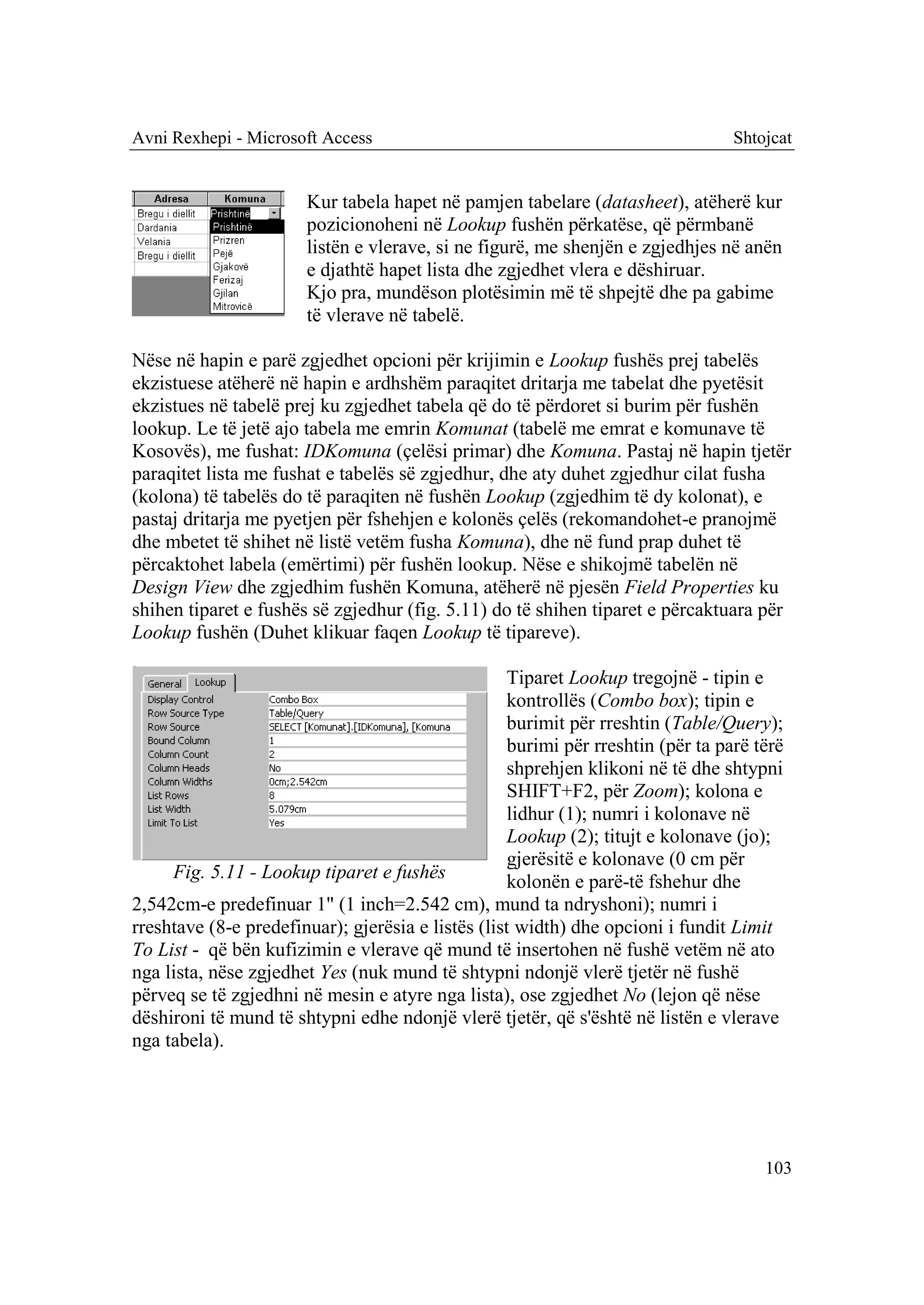 Avni Rexhepi - Microsoft Access                                                   Shtojcat


                       Kur tabela hapet në pamjen tabelare (datasheet), atëherë kur
                       pozicionoheni në Lookup fushën përkatëse, që përmbanë
                       listën e vlerave, si ne figurë, me shenjën e zgjedhjes në anën
                       e djathtë hapet lista dhe zgjedhet vlera e dëshiruar.
                       Kjo pra, mundëson plotësimin më të shpejtë dhe pa gabime
                       të vlerave në tabelë.

Nëse në hapin e parë zgjedhet opcioni për krijimin e Lookup fushës prej tabelës
ekzistuese atëherë në hapin e ardhshëm paraqitet dritarja me tabelat dhe pyetësit
ekzistues në tabelë prej ku zgjedhet tabela që do të përdoret si burim për fushën
lookup. Le të jetë ajo tabela me emrin Komunat (tabelë me emrat e komunave të
Kosovës), me fushat: IDKomuna (çelësi primar) dhe Komuna. Pastaj në hapin tjetër
paraqitet lista me fushat e tabelës së zgjedhur, dhe aty duhet zgjedhur cilat fusha
(kolona) të tabelës do të paraqiten në fushën Lookup (zgjedhim të dy kolonat), e
pastaj dritarja me pyetjen për fshehjen e kolonës çelës (rekomandohet-e pranojmë
dhe mbetet të shihet në listë vetëm fusha Komuna), dhe në fund prap duhet të
përcaktohet labela (emërtimi) për fushën lookup. Nëse e shikojmë tabelën në
Design View dhe zgjedhim fushën Komuna, atëherë në pjesën Field Properties ku
shihen tiparet e fushës së zgjedhur (fig. 5.11) do të shihen tiparet e përcaktuara për
Lookup fushën (Duhet klikuar faqen Lookup të tipareve).

                                                    Tiparet Lookup tregojnë - tipin e
                                                    kontrollës (Combo box); tipin e
                                                    burimit për rreshtin (Table/Query);
                                                    burimi për rreshtin (për ta parë tërë
                                                    shprehjen klikoni në të dhe shtypni
                                                    SHIFT+F2, për Zoom); kolona e
                                                    lidhur (1); numri i kolonave në
                                                    Lookup (2); titujt e kolonave (jo);
                                                    gjerësitë e kolonave (0 cm për
     Fig. 5.11 - Lookup tiparet e fushës            kolonën e parë-të fshehur dhe
2,542cm-e predefinuar 1" (1 inch=2.542 cm), mund ta ndryshoni); numri i
rreshtave (8-e predefinuar); gjerësia e listës (list width) dhe opcioni i fundit Limit
To List - që bën kufizimin e vlerave që mund të insertohen në fushë vetëm në ato
nga lista, nëse zgjedhet Yes (nuk mund të shtypni ndonjë vlerë tjetër në fushë
përveq se të zgjedhni në mesin e atyre nga lista), ose zgjedhet No (lejon që nëse
dëshironi të mund të shtypni edhe ndonjë vlerë tjetër, që s'është në listën e vlerave
nga tabela).




                                                                                      103
 