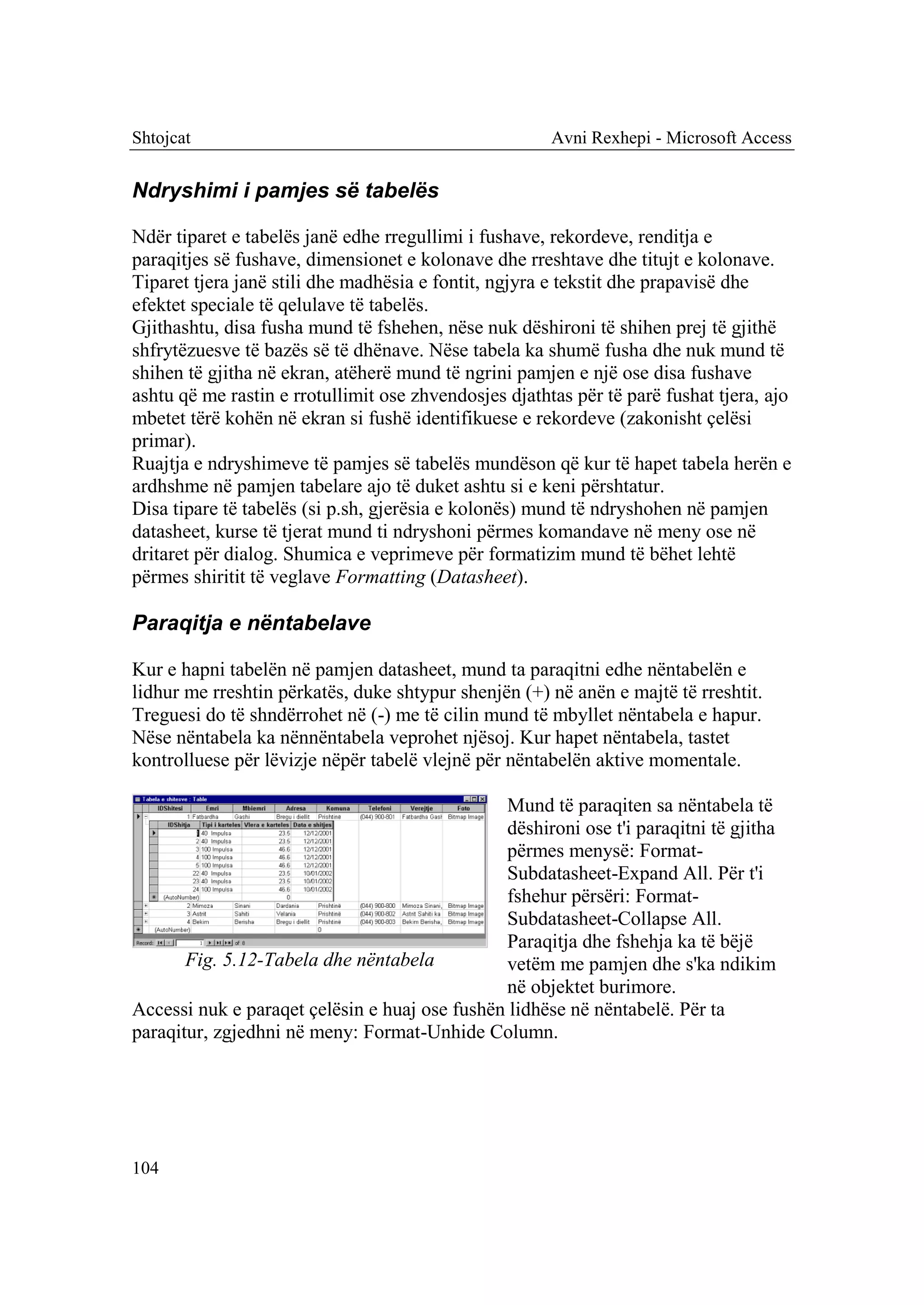Shtojcat                                               Avni Rexhepi - Microsoft Access


Ndryshimi i pamjes së tabelës

Ndër tiparet e tabelës janë edhe rregullimi i fushave, rekordeve, renditja e
paraqitjes së fushave, dimensionet e kolonave dhe rreshtave dhe titujt e kolonave.
Tiparet tjera janë stili dhe madhësia e fontit, ngjyra e tekstit dhe prapavisë dhe
efektet speciale të qelulave të tabelës.
Gjithashtu, disa fusha mund të fshehen, nëse nuk dëshironi të shihen prej të gjithë
shfrytëzuesve të bazës së të dhënave. Nëse tabela ka shumë fusha dhe nuk mund të
shihen të gjitha në ekran, atëherë mund të ngrini pamjen e një ose disa fushave
ashtu që me rastin e rrotullimit ose zhvendosjes djathtas për të parë fushat tjera, ajo
mbetet tërë kohën në ekran si fushë identifikuese e rekordeve (zakonisht çelësi
primar).
Ruajtja e ndryshimeve të pamjes së tabelës mundëson që kur të hapet tabela herën e
ardhshme në pamjen tabelare ajo të duket ashtu si e keni përshtatur.
Disa tipare të tabelës (si p.sh, gjerësia e kolonës) mund të ndryshohen në pamjen
datasheet, kurse të tjerat mund ti ndryshoni përmes komandave në meny ose në
dritaret për dialog. Shumica e veprimeve për formatizim mund të bëhet lehtë
përmes shiritit të veglave Formatting (Datasheet).

Paraqitja e nëntabelave

Kur e hapni tabelën në pamjen datasheet, mund ta paraqitni edhe nëntabelën e
lidhur me rreshtin përkatës, duke shtypur shenjën (+) në anën e majtë të rreshtit.
Treguesi do të shndërrohet në (-) me të cilin mund të mbyllet nëntabela e hapur.
Nëse nëntabela ka nënnëntabela veprohet njësoj. Kur hapet nëntabela, tastet
kontrolluese për lëvizje nëpër tabelë vlejnë për nëntabelën aktive momentale.

                                               Mund të paraqiten sa nëntabela të
                                               dëshironi ose t'i paraqitni të gjitha
                                               përmes menysë: Format-
                                               Subdatasheet-Expand All. Për t'i
                                               fshehur përsëri: Format-
                                               Subdatasheet-Collapse All.
                                               Paraqitja dhe fshehja ka të bëjë
       Fig. 5.12-Tabela dhe nëntabela          vetëm me pamjen dhe s'ka ndikim
                                               në objektet burimore.
Accessi nuk e paraqet çelësin e huaj ose fushën lidhëse në nëntabelë. Për ta
paraqitur, zgjedhni në meny: Format-Unhide Column.




104
 