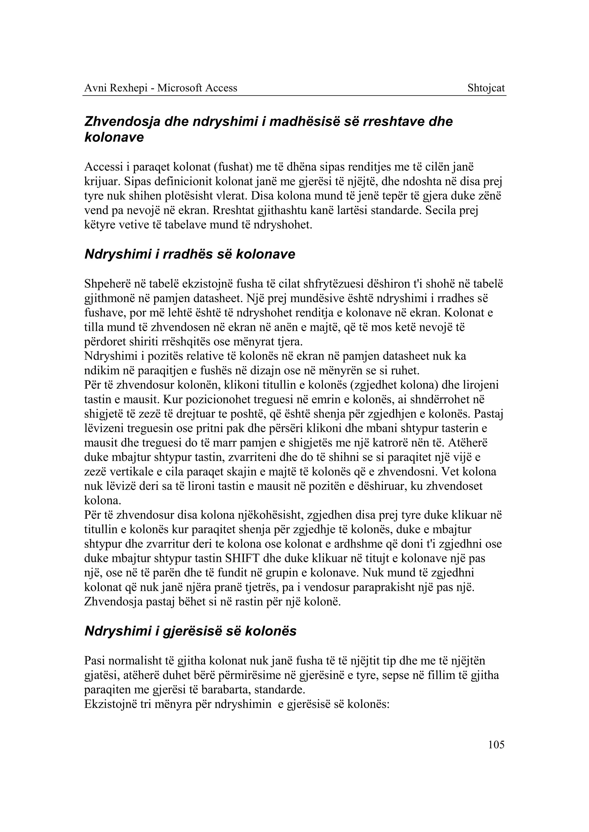 Avni Rexhepi - Microsoft Access                                                Shtojcat


Zhvendosja dhe ndryshimi i madhësisë së rreshtave dhe
kolonave

Accessi i paraqet kolonat (fushat) me të dhëna sipas renditjes me të cilën janë
krijuar. Sipas definicionit kolonat janë me gjerësi të njëjtë, dhe ndoshta në disa prej
tyre nuk shihen plotësisht vlerat. Disa kolona mund të jenë tepër të gjera duke zënë
vend pa nevojë në ekran. Rreshtat gjithashtu kanë lartësi standarde. Secila prej
këtyre vetive të tabelave mund të ndryshohet.

Ndryshimi i rradhës së kolonave

Shpeherë në tabelë ekzistojnë fusha të cilat shfrytëzuesi dëshiron t'i shohë në tabelë
gjithmonë në pamjen datasheet. Një prej mundësive është ndryshimi i rradhes së
fushave, por më lehtë është të ndryshohet renditja e kolonave në ekran. Kolonat e
tilla mund të zhvendosen në ekran në anën e majtë, që të mos ketë nevojë të
përdoret shiriti rrëshqitës ose mënyrat tjera.
Ndryshimi i pozitës relative të kolonës në ekran në pamjen datasheet nuk ka
ndikim në paraqitjen e fushës në dizajn ose në mënyrën se si ruhet.
Për të zhvendosur kolonën, klikoni titullin e kolonës (zgjedhet kolona) dhe lirojeni
tastin e mausit. Kur pozicionohet treguesi në emrin e kolonës, ai shndërrohet në
shigjetë të zezë të drejtuar te poshtë, që është shenja për zgjedhjen e kolonës. Pastaj
lëvizeni treguesin ose pritni pak dhe përsëri klikoni dhe mbani shtypur tasterin e
mausit dhe treguesi do të marr pamjen e shigjetës me një katrorë nën të. Atëherë
duke mbajtur shtypur tastin, zvarriteni dhe do të shihni se si paraqitet një vijë e
zezë vertikale e cila paraqet skajin e majtë të kolonës që e zhvendosni. Vet kolona
nuk lëvizë deri sa të lironi tastin e mausit në pozitën e dëshiruar, ku zhvendoset
kolona.
Për të zhvendosur disa kolona njëkohësisht, zgjedhen disa prej tyre duke klikuar në
titullin e kolonës kur paraqitet shenja për zgjedhje të kolonës, duke e mbajtur
shtypur dhe zvarritur deri te kolona ose kolonat e ardhshme që doni t'i zgjedhni ose
duke mbajtur shtypur tastin SHIFT dhe duke klikuar në titujt e kolonave një pas
një, ose në të parën dhe të fundit në grupin e kolonave. Nuk mund të zgjedhni
kolonat që nuk janë njëra pranë tjetrës, pa i vendosur paraprakisht një pas një.
Zhvendosja pastaj bëhet si në rastin për një kolonë.

Ndryshimi i gjerësisë së kolonës

Pasi normalisht të gjitha kolonat nuk janë fusha të të njëjtit tip dhe me të njëjtën
gjatësi, atëherë duhet bërë përmirësime në gjerësinë e tyre, sepse në fillim të gjitha
paraqiten me gjerësi të barabarta, standarde.
Ekzistojnë tri mënyra për ndryshimin e gjerësisë së kolonës:


                                                                                   105
 