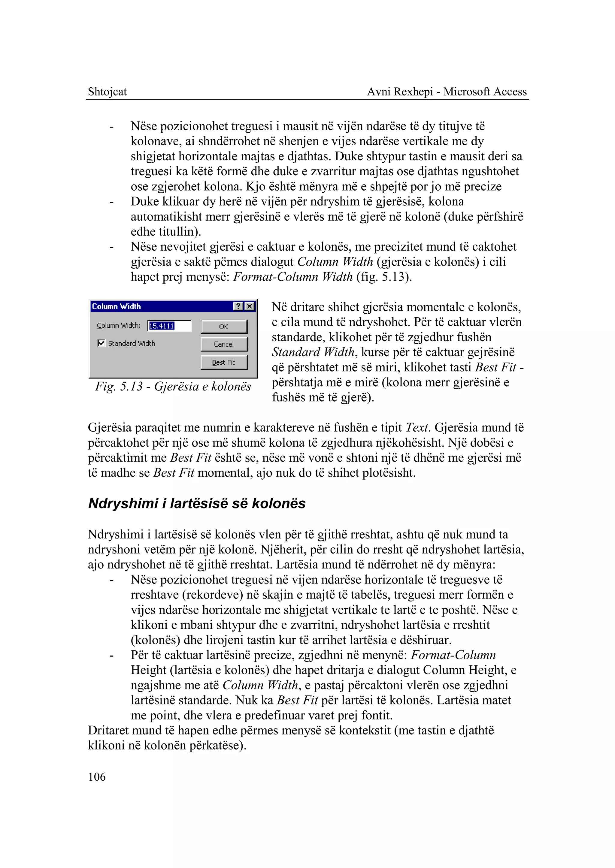 Shtojcat                                                 Avni Rexhepi - Microsoft Access

      -    Nëse pozicionohet treguesi i mausit në vijën ndarëse të dy titujve të
           kolonave, ai shndërrohet në shenjen e vijes ndarëse vertikale me dy
           shigjetat horizontale majtas e djathtas. Duke shtypur tastin e mausit deri sa
           treguesi ka këtë formë dhe duke e zvarritur majtas ose djathtas ngushtohet
           ose zgjerohet kolona. Kjo është mënyra më e shpejtë por jo më precize
      -    Duke klikuar dy herë në vijën për ndryshim të gjerësisë, kolona
           automatikisht merr gjerësinë e vlerës më të gjerë në kolonë (duke përfshirë
           edhe titullin).
      -    Nëse nevojitet gjerësi e caktuar e kolonës, me precizitet mund të caktohet
           gjerësia e saktë pëmes dialogut Column Width (gjerësia e kolonës) i cili
           hapet prej menysë: Format-Column Width (fig. 5.13).

                                      Në dritare shihet gjerësia momentale e kolonës,
                                      e cila mund të ndryshohet. Për të caktuar vlerën
                                      standarde, klikohet për të zgjedhur fushën
                                      Standard Width, kurse për të caktuar gejrësinë
                                      që përshtatet më së miri, klikohet tasti Best Fit -
 Fig. 5.13 - Gjerësia e kolonës       përshtatja më e mirë (kolona merr gjerësinë e
                                      fushës më të gjerë).

Gjerësia paraqitet me numrin e karaktereve në fushën e tipit Text. Gjerësia mund të
përcaktohet për një ose më shumë kolona të zgjedhura njëkohësisht. Një dobësi e
përcaktimit me Best Fit është se, nëse më vonë e shtoni një të dhënë me gjerësi më
të madhe se Best Fit momental, ajo nuk do të shihet plotësisht.

Ndryshimi i lartësisë së kolonës

Ndryshimi i lartësisë së kolonës vlen për të gjithë rreshtat, ashtu që nuk mund ta
ndryshoni vetëm për një kolonë. Njëherit, për cilin do rresht që ndryshohet lartësia,
ajo ndryshohet në të gjithë rreshtat. Lartësia mund të ndërrohet në dy mënyra:
    - Nëse pozicionohet treguesi në vijen ndarëse horizontale të treguesve të
         rreshtave (rekordeve) në skajin e majtë të tabelës, treguesi merr formën e
         vijes ndarëse horizontale me shigjetat vertikale te lartë e te poshtë. Nëse e
         klikoni e mbani shtypur dhe e zvarritni, ndryshohet lartësia e rreshtit
         (kolonës) dhe lirojeni tastin kur të arrihet lartësia e dëshiruar.
    - Për të caktuar lartësinë precize, zgjedhni në menynë: Format-Column
         Height (lartësia e kolonës) dhe hapet dritarja e dialogut Column Height, e
         ngajshme me atë Column Width, e pastaj përcaktoni vlerën ose zgjedhni
         lartësinë standarde. Nuk ka Best Fit për lartësi të kolonës. Lartësia matet
         me point, dhe vlera e predefinuar varet prej fontit.
Dritaret mund të hapen edhe përmes menysë së kontekstit (me tastin e djathtë
klikoni në kolonën përkatëse).

106
 