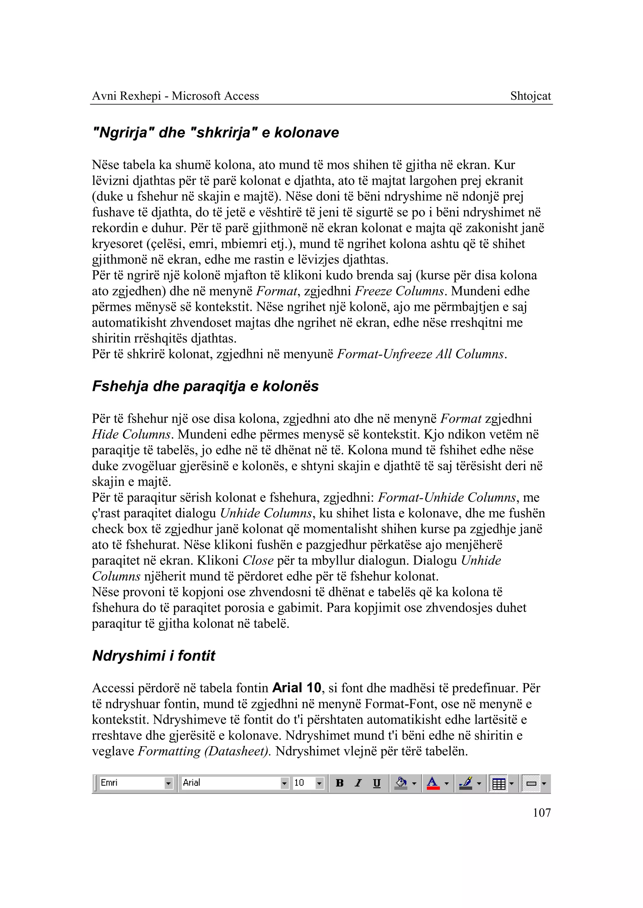 Avni Rexhepi - Microsoft Access                                                 Shtojcat


"Ngrirja" dhe "shkrirja" e kolonave

Nëse tabela ka shumë kolona, ato mund të mos shihen të gjitha në ekran. Kur
lëvizni djathtas për të parë kolonat e djathta, ato të majtat largohen prej ekranit
(duke u fshehur në skajin e majtë). Nëse doni të bëni ndryshime në ndonjë prej
fushave të djathta, do të jetë e vështirë të jeni të sigurtë se po i bëni ndryshimet në
rekordin e duhur. Për të parë gjithmonë në ekran kolonat e majta që zakonisht janë
kryesoret (çelësi, emri, mbiemri etj.), mund të ngrihet kolona ashtu që të shihet
gjithmonë në ekran, edhe me rastin e lëvizjes djathtas.
Për të ngrirë një kolonë mjafton të klikoni kudo brenda saj (kurse për disa kolona
ato zgjedhen) dhe në menynë Format, zgjedhni Freeze Columns. Mundeni edhe
përmes mënysë së kontekstit. Nëse ngrihet një kolonë, ajo me përmbajtjen e saj
automatikisht zhvendoset majtas dhe ngrihet në ekran, edhe nëse rreshqitni me
shiritin rrëshqitës djathtas.
Për të shkrirë kolonat, zgjedhni në menyunë Format-Unfreeze All Columns.

Fshehja dhe paraqitja e kolonës

Për të fshehur një ose disa kolona, zgjedhni ato dhe në menynë Format zgjedhni
Hide Columns. Mundeni edhe përmes menysë së kontekstit. Kjo ndikon vetëm në
paraqitje të tabelës, jo edhe në të dhënat në të. Kolona mund të fshihet edhe nëse
duke zvogëluar gjerësinë e kolonës, e shtyni skajin e djathtë të saj tërësisht deri në
skajin e majtë.
Për të paraqitur sërish kolonat e fshehura, zgjedhni: Format-Unhide Columns, me
ç'rast paraqitet dialogu Unhide Columns, ku shihet lista e kolonave, dhe me fushën
check box të zgjedhur janë kolonat që momentalisht shihen kurse pa zgjedhje janë
ato të fshehurat. Nëse klikoni fushën e pazgjedhur përkatëse ajo menjëherë
paraqitet në ekran. Klikoni Close për ta mbyllur dialogun. Dialogu Unhide
Columns njëherit mund të përdoret edhe për të fshehur kolonat.
Nëse provoni të kopjoni ose zhvendosni të dhënat e tabelës që ka kolona të
fshehura do të paraqitet porosia e gabimit. Para kopjimit ose zhvendosjes duhet
paraqitur të gjitha kolonat në tabelë.

Ndryshimi i fontit

Accessi përdorë në tabela fontin Arial 10, si font dhe madhësi të predefinuar. Për
të ndryshuar fontin, mund të zgjedhni në menynë Format-Font, ose në menynë e
kontekstit. Ndryshimeve të fontit do t'i përshtaten automatikisht edhe lartësitë e
rreshtave dhe gjerësitë e kolonave. Ndryshimet mund t'i bëni edhe në shiritin e
veglave Formatting (Datasheet). Ndryshimet vlejnë për tërë tabelën.



                                                                                    107
 