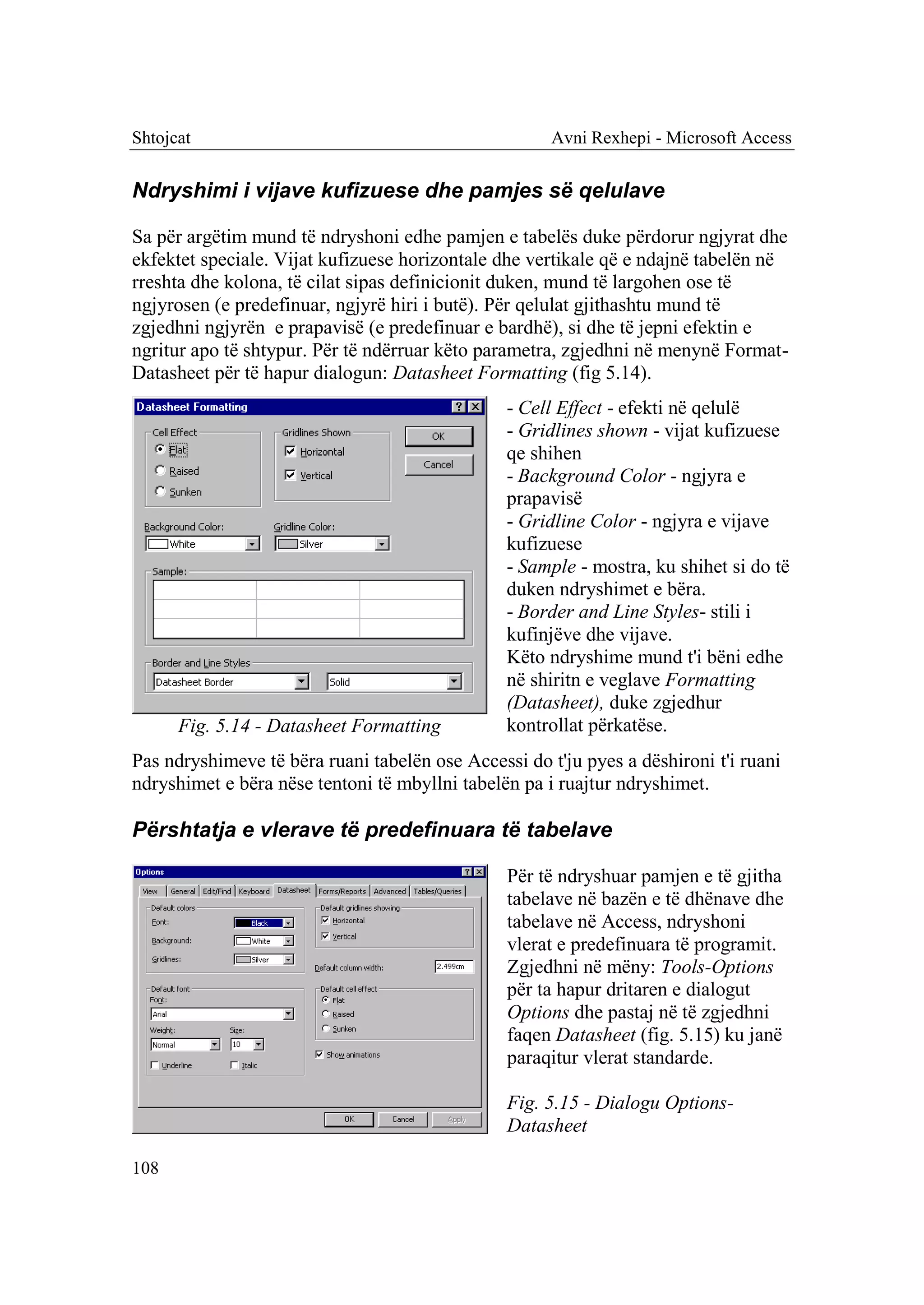 Shtojcat                                              Avni Rexhepi - Microsoft Access


Ndryshimi i vijave kufizuese dhe pamjes së qelulave

Sa për argëtim mund të ndryshoni edhe pamjen e tabelës duke përdorur ngjyrat dhe
ekfektet speciale. Vijat kufizuese horizontale dhe vertikale që e ndajnë tabelën në
rreshta dhe kolona, të cilat sipas definicionit duken, mund të largohen ose të
ngjyrosen (e predefinuar, ngjyrë hiri i butë). Për qelulat gjithashtu mund të
zgjedhni ngjyrën e prapavisë (e predefinuar e bardhë), si dhe të jepni efektin e
ngritur apo të shtypur. Për të ndërruar këto parametra, zgjedhni në menynë Format-
Datasheet për të hapur dialogun: Datasheet Formatting (fig 5.14).
                                                - Cell Effect - efekti në qelulë
                                                - Gridlines shown - vijat kufizuese
                                                qe shihen
                                                - Background Color - ngjyra e
                                                prapavisë
                                                - Gridline Color - ngjyra e vijave
                                                kufizuese
                                                - Sample - mostra, ku shihet si do të
                                                duken ndryshimet e bëra.
                                                - Border and Line Styles- stili i
                                                kufinjëve dhe vijave.
                                                Këto ndryshime mund t'i bëni edhe
                                                në shiritn e veglave Formatting
                                                (Datasheet), duke zgjedhur
      Fig. 5.14 - Datasheet Formatting          kontrollat përkatëse.
Pas ndryshimeve të bëra ruani tabelën ose Accessi do t'ju pyes a dëshironi t'i ruani
ndryshimet e bëra nëse tentoni të mbyllni tabelën pa i ruajtur ndryshimet.

Përshtatja e vlerave të predefinuara të tabelave

                                                Për të ndryshuar pamjen e të gjitha
                                                tabelave në bazën e të dhënave dhe
                                                tabelave në Access, ndryshoni
                                                vlerat e predefinuara të programit.
                                                Zgjedhni në mëny: Tools-Options
                                                për ta hapur dritaren e dialogut
                                                Options dhe pastaj në të zgjedhni
                                                faqen Datasheet (fig. 5.15) ku janë
                                                paraqitur vlerat standarde.

                                                Fig. 5.15 - Dialogu Options-
                                                Datasheet

108
 
