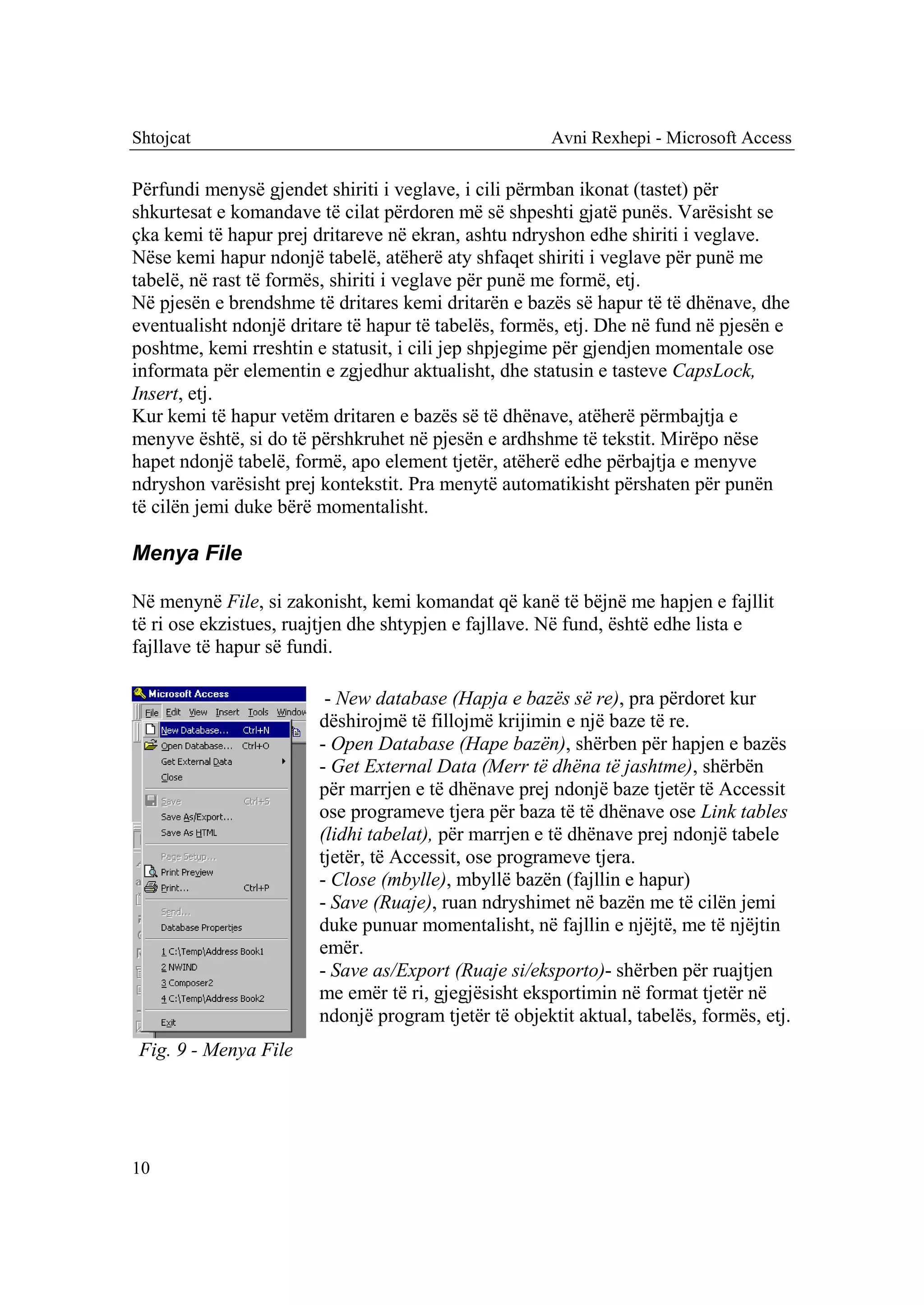 Shtojcat                                              Avni Rexhepi - Microsoft Access

Përfundi menysë gjendet shiriti i veglave, i cili përmban ikonat (tastet) për
shkurtesat e komandave të cilat përdoren më së shpeshti gjatë punës. Varësisht se
çka kemi të hapur prej dritareve në ekran, ashtu ndryshon edhe shiriti i veglave.
Nëse kemi hapur ndonjë tabelë, atëherë aty shfaqet shiriti i veglave për punë me
tabelë, në rast të formës, shiriti i veglave për punë me formë, etj.
Në pjesën e brendshme të dritares kemi dritarën e bazës së hapur të të dhënave, dhe
eventualisht ndonjë dritare të hapur të tabelës, formës, etj. Dhe në fund në pjesën e
poshtme, kemi rreshtin e statusit, i cili jep shpjegime për gjendjen momentale ose
informata për elementin e zgjedhur aktualisht, dhe statusin e tasteve CapsLock,
Insert, etj.
Kur kemi të hapur vetëm dritaren e bazës së të dhënave, atëherë përmbajtja e
menyve është, si do të përshkruhet në pjesën e ardhshme të tekstit. Mirëpo nëse
hapet ndonjë tabelë, formë, apo element tjetër, atëherë edhe përbajtja e menyve
ndryshon varësisht prej kontekstit. Pra menytë automatikisht përshaten për punën
të cilën jemi duke bërë momentalisht.

Menya File

Në menynë File, si zakonisht, kemi komandat që kanë të bëjnë me hapjen e fajllit
të ri ose ekzistues, ruajtjen dhe shtypjen e fajllave. Në fund, është edhe lista e
fajllave të hapur së fundi.

                         - New database (Hapja e bazës së re), pra përdoret kur
                        dëshirojmë të fillojmë krijimin e një baze të re.
                        - Open Database (Hape bazën), shërben për hapjen e bazës
                        - Get External Data (Merr të dhëna të jashtme), shërbën
                        për marrjen e të dhënave prej ndonjë baze tjetër të Accessit
                        ose programeve tjera për baza të të dhënave ose Link tables
                        (lidhi tabelat), për marrjen e të dhënave prej ndonjë tabele
                        tjetër, të Accessit, ose programeve tjera.
                        - Close (mbylle), mbyllë bazën (fajllin e hapur)
                        - Save (Ruaje), ruan ndryshimet në bazën me të cilën jemi
                        duke punuar momentalisht, në fajllin e njëjtë, me të njëjtin
                        emër.
                        - Save as/Export (Ruaje si/eksporto)- shërben për ruajtjen
                        me emër të ri, gjegjësisht eksportimin në format tjetër në
                        ndonjë program tjetër të objektit aktual, tabelës, formës, etj.
Fig. 9 - Menya File




10
 