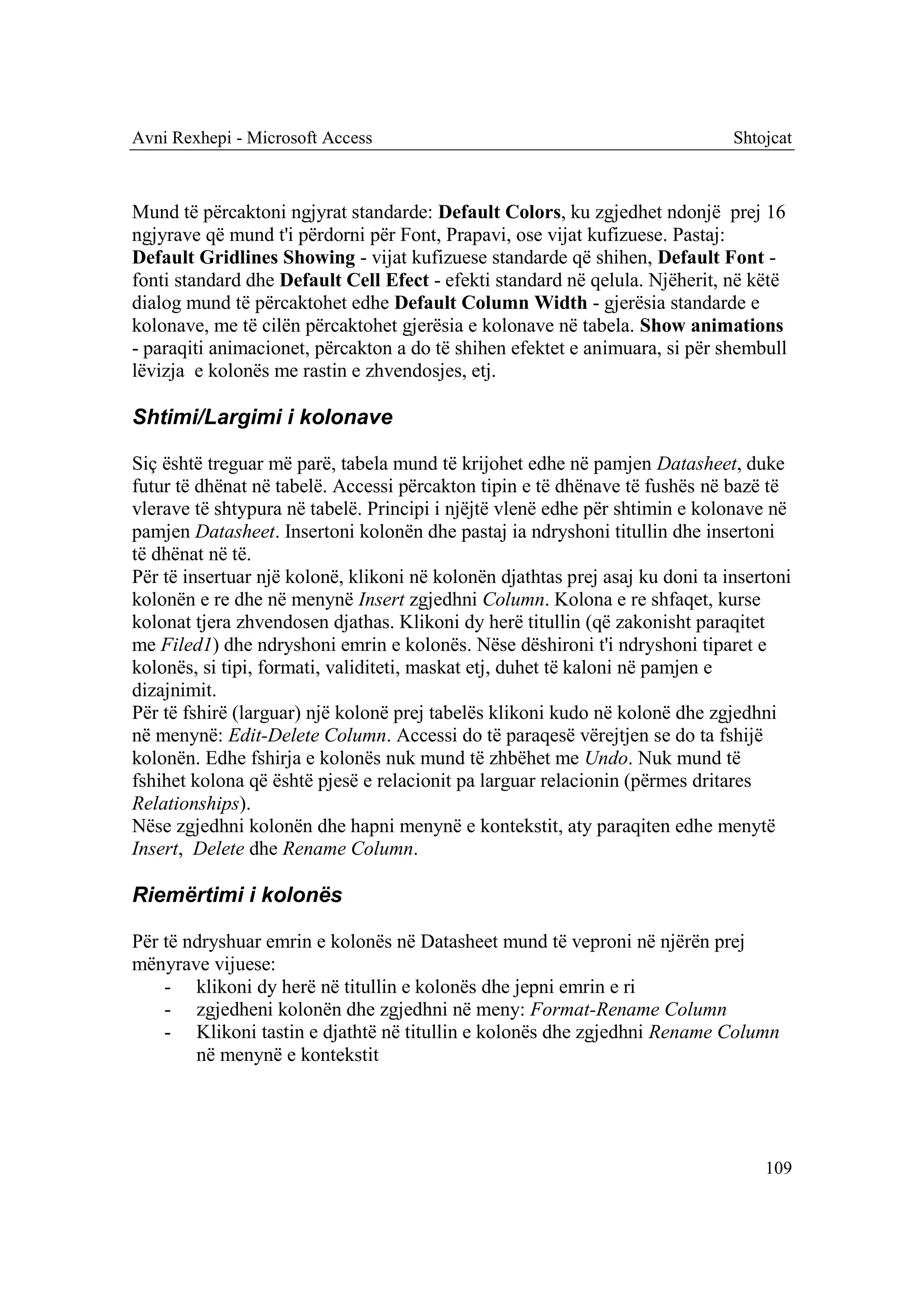 Avni Rexhepi - Microsoft Access                                                Shtojcat



Mund të përcaktoni ngjyrat standarde: Default Colors, ku zgjedhet ndonjë prej 16
ngjyrave që mund t'i përdorni për Font, Prapavi, ose vijat kufizuese. Pastaj:
Default Gridlines Showing - vijat kufizuese standarde që shihen, Default Font -
fonti standard dhe Default Cell Efect - efekti standard në qelula. Njëherit, në këtë
dialog mund të përcaktohet edhe Default Column Width - gjerësia standarde e
kolonave, me të cilën përcaktohet gjerësia e kolonave në tabela. Show animations
- paraqiti animacionet, përcakton a do të shihen efektet e animuara, si për shembull
lëvizja e kolonës me rastin e zhvendosjes, etj.

Shtimi/Largimi i kolonave

Siç është treguar më parë, tabela mund të krijohet edhe në pamjen Datasheet, duke
futur të dhënat në tabelë. Accessi përcakton tipin e të dhënave të fushës në bazë të
vlerave të shtypura në tabelë. Principi i njëjtë vlenë edhe për shtimin e kolonave në
pamjen Datasheet. Insertoni kolonën dhe pastaj ia ndryshoni titullin dhe insertoni
të dhënat në të.
Për të insertuar një kolonë, klikoni në kolonën djathtas prej asaj ku doni ta insertoni
kolonën e re dhe në menynë Insert zgjedhni Column. Kolona e re shfaqet, kurse
kolonat tjera zhvendosen djathas. Klikoni dy herë titullin (që zakonisht paraqitet
me Filed1) dhe ndryshoni emrin e kolonës. Nëse dëshironi t'i ndryshoni tiparet e
kolonës, si tipi, formati, validiteti, maskat etj, duhet të kaloni në pamjen e
dizajnimit.
Për të fshirë (larguar) një kolonë prej tabelës klikoni kudo në kolonë dhe zgjedhni
në menynë: Edit-Delete Column. Accessi do të paraqesë vërejtjen se do ta fshijë
kolonën. Edhe fshirja e kolonës nuk mund të zhbëhet me Undo. Nuk mund të
fshihet kolona që është pjesë e relacionit pa larguar relacionin (përmes dritares
Relationships).
Nëse zgjedhni kolonën dhe hapni menynë e kontekstit, aty paraqiten edhe menytë
Insert, Delete dhe Rename Column.

Riemërtimi i kolonës

Për të ndryshuar emrin e kolonës në Datasheet mund të veproni në njërën prej
mënyrave vijuese:
    - klikoni dy herë në titullin e kolonës dhe jepni emrin e ri
    - zgjedheni kolonën dhe zgjedhni në meny: Format-Rename Column
    - Klikoni tastin e djathtë në titullin e kolonës dhe zgjedhni Rename Column
        në menynë e kontekstit




                                                                                   109
 