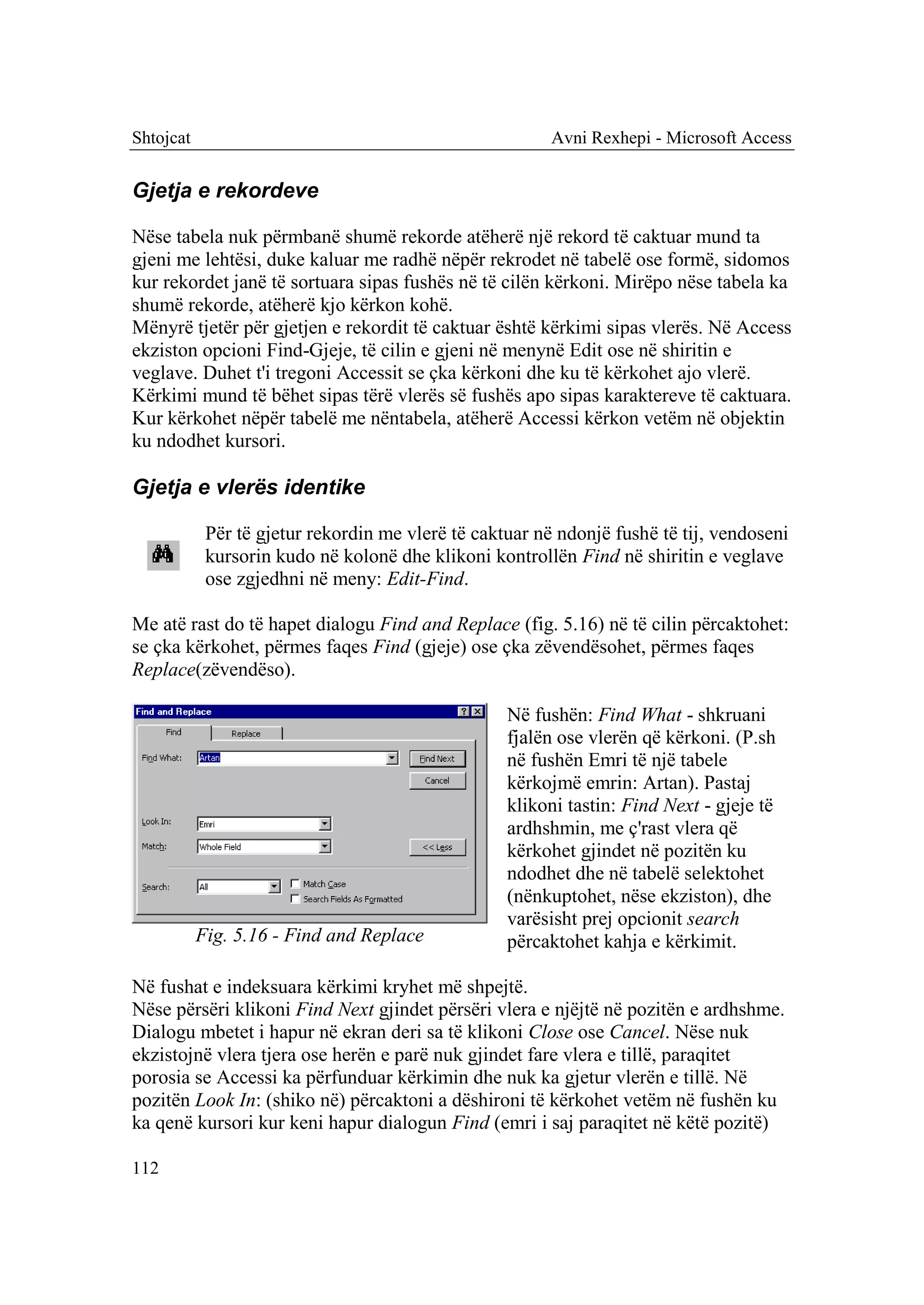 Shtojcat                                                 Avni Rexhepi - Microsoft Access


Gjetja e rekordeve

Nëse tabela nuk përmbanë shumë rekorde atëherë një rekord të caktuar mund ta
gjeni me lehtësi, duke kaluar me radhë nëpër rekrodet në tabelë ose formë, sidomos
kur rekordet janë të sortuara sipas fushës në të cilën kërkoni. Mirëpo nëse tabela ka
shumë rekorde, atëherë kjo kërkon kohë.
Mënyrë tjetër për gjetjen e rekordit të caktuar është kërkimi sipas vlerës. Në Access
ekziston opcioni Find-Gjeje, të cilin e gjeni në menynë Edit ose në shiritin e
veglave. Duhet t'i tregoni Accessit se çka kërkoni dhe ku të kërkohet ajo vlerë.
Kërkimi mund të bëhet sipas tërë vlerës së fushës apo sipas karaktereve të caktuara.
Kur kërkohet nëpër tabelë me nëntabela, atëherë Accessi kërkon vetëm në objektin
ku ndodhet kursori.

Gjetja e vlerës identike

            Për të gjetur rekordin me vlerë të caktuar në ndonjë fushë të tij, vendoseni
            kursorin kudo në kolonë dhe klikoni kontrollën Find në shiritin e veglave
            ose zgjedhni në meny: Edit-Find.

Me atë rast do të hapet dialogu Find and Replace (fig. 5.16) në të cilin përcaktohet:
se çka kërkohet, përmes faqes Find (gjeje) ose çka zëvendësohet, përmes faqes
Replace(zëvendëso).

                                                   Në fushën: Find What - shkruani
                                                   fjalën ose vlerën që kërkoni. (P.sh
                                                   në fushën Emri të një tabele
                                                   kërkojmë emrin: Artan). Pastaj
                                                   klikoni tastin: Find Next - gjeje të
                                                   ardhshmin, me ç'rast vlera që
                                                   kërkohet gjindet në pozitën ku
                                                   ndodhet dhe në tabelë selektohet
                                                   (nënkuptohet, nëse ekziston), dhe
                                                   varësisht prej opcionit search
           Fig. 5.16 - Find and Replace            përcaktohet kahja e kërkimit.

Në fushat e indeksuara kërkimi kryhet më shpejtë.
Nëse përsëri klikoni Find Next gjindet përsëri vlera e njëjtë në pozitën e ardhshme.
Dialogu mbetet i hapur në ekran deri sa të klikoni Close ose Cancel. Nëse nuk
ekzistojnë vlera tjera ose herën e parë nuk gjindet fare vlera e tillë, paraqitet
porosia se Accessi ka përfunduar kërkimin dhe nuk ka gjetur vlerën e tillë. Në
pozitën Look In: (shiko në) përcaktoni a dëshironi të kërkohet vetëm në fushën ku
ka qenë kursori kur keni hapur dialogun Find (emri i saj paraqitet në këtë pozitë)

112
 