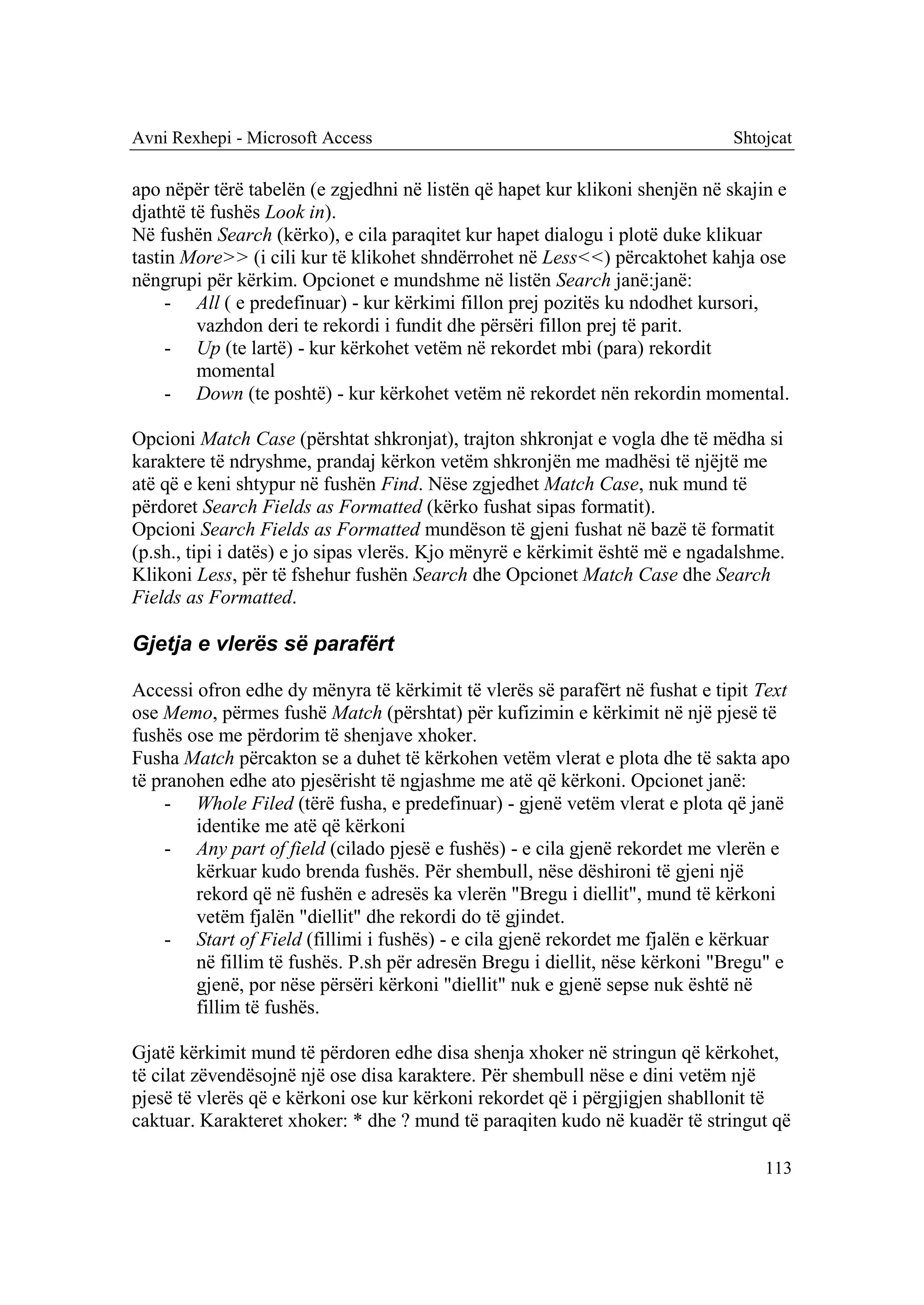 Avni Rexhepi - Microsoft Access                                               Shtojcat

apo nëpër tërë tabelën (e zgjedhni në listën që hapet kur klikoni shenjën në skajin e
djathtë të fushës Look in).
Në fushën Search (kërko), e cila paraqitet kur hapet dialogu i plotë duke klikuar
tastin More>> (i cili kur të klikohet shndërrohet në Less<<) përcaktohet kahja ose
nëngrupi për kërkim. Opcionet e mundshme në listën Search janë:janë:
     - All ( e predefinuar) - kur kërkimi fillon prej pozitës ku ndodhet kursori,
         vazhdon deri te rekordi i fundit dhe përsëri fillon prej të parit.
     - Up (te lartë) - kur kërkohet vetëm në rekordet mbi (para) rekordit
         momental
     - Down (te poshtë) - kur kërkohet vetëm në rekordet nën rekordin momental.

Opcioni Match Case (përshtat shkronjat), trajton shkronjat e vogla dhe të mëdha si
karaktere të ndryshme, prandaj kërkon vetëm shkronjën me madhësi të njëjtë me
atë që e keni shtypur në fushën Find. Nëse zgjedhet Match Case, nuk mund të
përdoret Search Fields as Formatted (kërko fushat sipas formatit).
Opcioni Search Fields as Formatted mundëson të gjeni fushat në bazë të formatit
(p.sh., tipi i datës) e jo sipas vlerës. Kjo mënyrë e kërkimit është më e ngadalshme.
Klikoni Less, për të fshehur fushën Search dhe Opcionet Match Case dhe Search
Fields as Formatted.

Gjetja e vlerës së parafërt

Accessi ofron edhe dy mënyra të kërkimit të vlerës së parafërt në fushat e tipit Text
ose Memo, përmes fushë Match (përshtat) për kufizimin e kërkimit në një pjesë të
fushës ose me përdorim të shenjave xhoker.
Fusha Match përcakton se a duhet të kërkohen vetëm vlerat e plota dhe të sakta apo
të pranohen edhe ato pjesërisht të ngjashme me atë që kërkoni. Opcionet janë:
    - Whole Filed (tërë fusha, e predefinuar) - gjenë vetëm vlerat e plota që janë
        identike me atë që kërkoni
    - Any part of field (cilado pjesë e fushës) - e cila gjenë rekordet me vlerën e
        kërkuar kudo brenda fushës. Për shembull, nëse dëshironi të gjeni një
        rekord që në fushën e adresës ka vlerën "Bregu i diellit", mund të kërkoni
        vetëm fjalën "diellit" dhe rekordi do të gjindet.
    - Start of Field (fillimi i fushës) - e cila gjenë rekordet me fjalën e kërkuar
        në fillim të fushës. P.sh për adresën Bregu i diellit, nëse kërkoni "Bregu" e
        gjenë, por nëse përsëri kërkoni "diellit" nuk e gjenë sepse nuk është në
        fillim të fushës.

Gjatë kërkimit mund të përdoren edhe disa shenja xhoker në stringun që kërkohet,
të cilat zëvendësojnë një ose disa karaktere. Për shembull nëse e dini vetëm një
pjesë të vlerës që e kërkoni ose kur kërkoni rekordet që i përgjigjen shabllonit të
caktuar. Karakteret xhoker: * dhe ? mund të paraqiten kudo në kuadër të stringut që

                                                                                  113
 