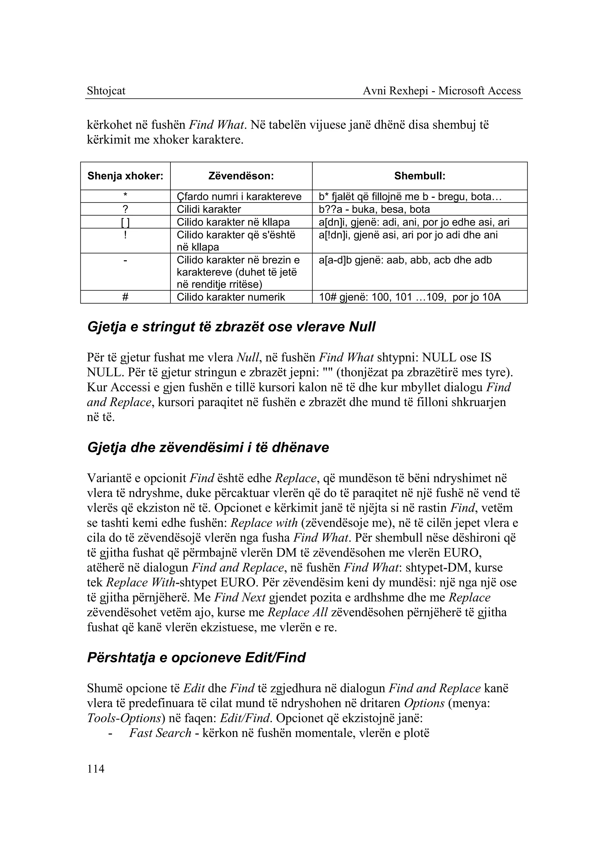 Shtojcat                                                 Avni Rexhepi - Microsoft Access

kërkohet në fushën Find What. Në tabelën vijuese janë dhënë disa shembuj të
kërkimit me xhoker karaktere.

Shenja xhoker:         Zëvendëson:                              Shembull:
       *         Çfardo numri i karaktereve    b* fjalët që fillojnë me b - bregu, bota…
       ?         Cilidi karakter               b??a - buka, besa, bota
       []        Cilido karakter në kllapa     a[dn]i, gjenë: adi, ani, por jo edhe asi, ari
        !        Cilido karakter që s'është    a[!dn]i, gjenë asi, ari por jo adi dhe ani
                 në kllapa
       -         Cilido karakter në brezin e   a[a-d]b gjenë: aab, abb, acb dhe adb
                 karaktereve (duhet të jetë
                 në renditje rritëse)
       #         Cilido karakter numerik       10# gjenë: 100, 101 …109, por jo 10A

Gjetja e stringut të zbrazët ose vlerave Null

Për të gjetur fushat me vlera Null, në fushën Find What shtypni: NULL ose IS
NULL. Për të gjetur stringun e zbrazët jepni: "" (thonjëzat pa zbrazëtirë mes tyre).
Kur Accessi e gjen fushën e tillë kursori kalon në të dhe kur mbyllet dialogu Find
and Replace, kursori paraqitet në fushën e zbrazët dhe mund të filloni shkruarjen
në të.

Gjetja dhe zëvendësimi i të dhënave

Variantë e opcionit Find është edhe Replace, që mundëson të bëni ndryshimet në
vlera të ndryshme, duke përcaktuar vlerën që do të paraqitet në një fushë në vend të
vlerës që ekziston në të. Opcionet e kërkimit janë të njëjta si në rastin Find, vetëm
se tashti kemi edhe fushën: Replace with (zëvendësoje me), në të cilën jepet vlera e
cila do të zëvendësojë vlerën nga fusha Find What. Për shembull nëse dëshironi që
të gjitha fushat që përmbajnë vlerën DM të zëvendësohen me vlerën EURO,
atëherë në dialogun Find and Replace, në fushën Find What: shtypet-DM, kurse
tek Replace With-shtypet EURO. Për zëvendësim keni dy mundësi: një nga një ose
të gjitha përnjëherë. Me Find Next gjendet pozita e ardhshme dhe me Replace
zëvendësohet vetëm ajo, kurse me Replace All zëvendësohen përnjëherë të gjitha
fushat që kanë vlerën ekzistuese, me vlerën e re.

Përshtatja e opcioneve Edit/Find

Shumë opcione të Edit dhe Find të zgjedhura në dialogun Find and Replace kanë
vlera të predefinuara të cilat mund të ndryshohen në dritaren Options (menya:
Tools-Options) në faqen: Edit/Find. Opcionet që ekzistojnë janë:
    - Fast Search - kërkon në fushën momentale, vlerën e plotë

114
 