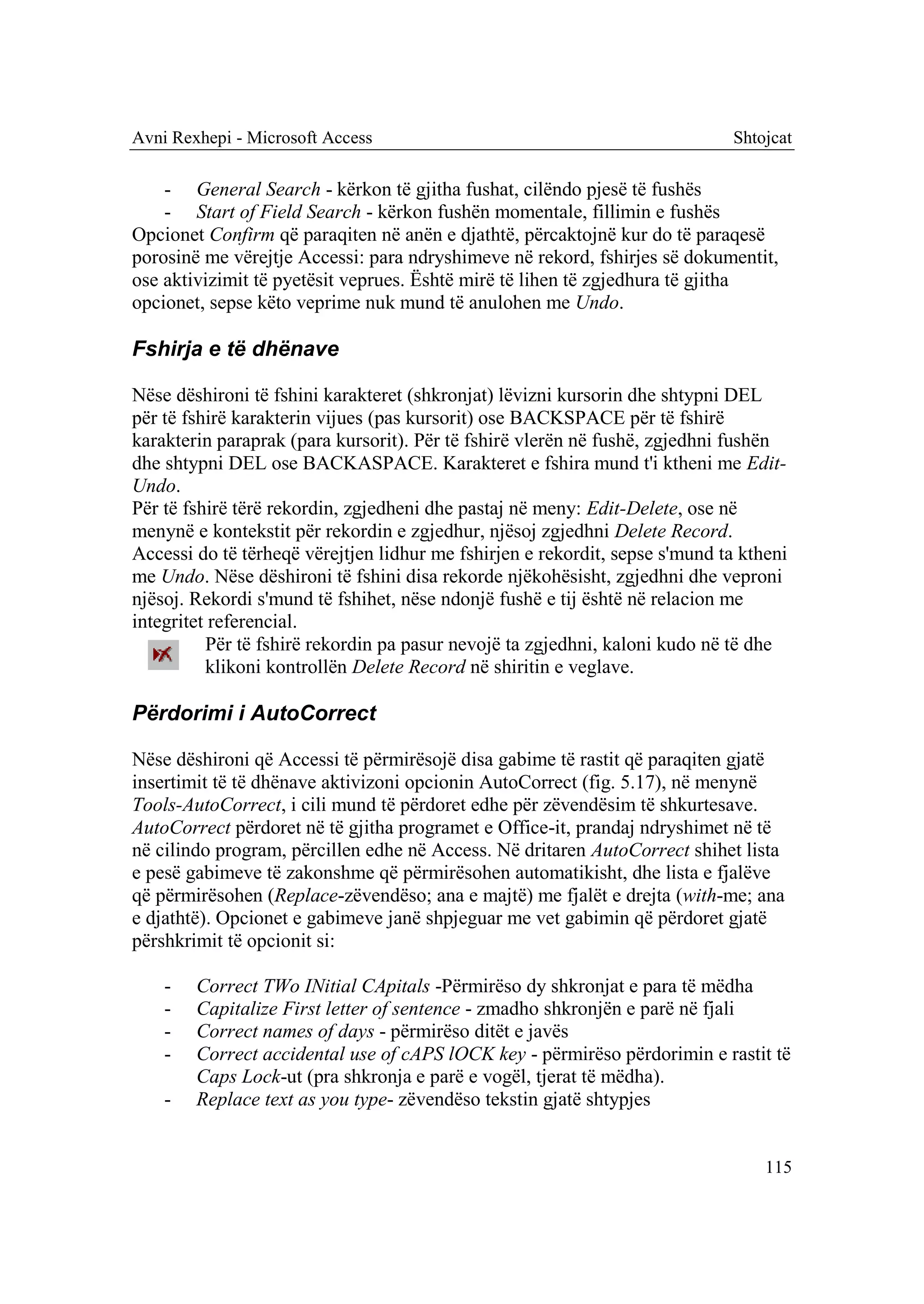 Avni Rexhepi - Microsoft Access                                               Shtojcat

    - General Search - kërkon të gjitha fushat, cilëndo pjesë të fushës
    - Start of Field Search - kërkon fushën momentale, fillimin e fushës
Opcionet Confirm që paraqiten në anën e djathtë, përcaktojnë kur do të paraqesë
porosinë me vërejtje Accessi: para ndryshimeve në rekord, fshirjes së dokumentit,
ose aktivizimit të pyetësit veprues. Është mirë të lihen të zgjedhura të gjitha
opcionet, sepse këto veprime nuk mund të anulohen me Undo.

Fshirja e të dhënave

Nëse dëshironi të fshini karakteret (shkronjat) lëvizni kursorin dhe shtypni DEL
për të fshirë karakterin vijues (pas kursorit) ose BACKSPACE për të fshirë
karakterin paraprak (para kursorit). Për të fshirë vlerën në fushë, zgjedhni fushën
dhe shtypni DEL ose BACKASPACE. Karakteret e fshira mund t'i ktheni me Edit-
Undo.
Për të fshirë tërë rekordin, zgjedheni dhe pastaj në meny: Edit-Delete, ose në
menynë e kontekstit për rekordin e zgjedhur, njësoj zgjedhni Delete Record.
Accessi do të tërheqë vërejtjen lidhur me fshirjen e rekordit, sepse s'mund ta ktheni
me Undo. Nëse dëshironi të fshini disa rekorde njëkohësisht, zgjedhni dhe veproni
njësoj. Rekordi s'mund të fshihet, nëse ndonjë fushë e tij është në relacion me
integritet referencial.
          Për të fshirë rekordin pa pasur nevojë ta zgjedhni, kaloni kudo në të dhe
          klikoni kontrollën Delete Record në shiritin e veglave.

Përdorimi i AutoCorrect

Nëse dëshironi që Accessi të përmirësojë disa gabime të rastit që paraqiten gjatë
insertimit të të dhënave aktivizoni opcionin AutoCorrect (fig. 5.17), në menynë
Tools-AutoCorrect, i cili mund të përdoret edhe për zëvendësim të shkurtesave.
AutoCorrect përdoret në të gjitha programet e Office-it, prandaj ndryshimet në të
në cilindo program, përcillen edhe në Access. Në dritaren AutoCorrect shihet lista
e pesë gabimeve të zakonshme që përmirësohen automatikisht, dhe lista e fjalëve
që përmirësohen (Replace-zëvendëso; ana e majtë) me fjalët e drejta (with-me; ana
e djathtë). Opcionet e gabimeve janë shpjeguar me vet gabimin që përdoret gjatë
përshkrimit të opcionit si:

    -   Correct TWo INitial CApitals -Përmirëso dy shkronjat e para të mëdha
    -   Capitalize First letter of sentence - zmadho shkronjën e parë në fjali
    -   Correct names of days - përmirëso ditët e javës
    -   Correct accidental use of cAPS lOCK key - përmirëso përdorimin e rastit të
        Caps Lock-ut (pra shkronja e parë e vogël, tjerat të mëdha).
    -   Replace text as you type- zëvendëso tekstin gjatë shtypjes


                                                                                  115
 