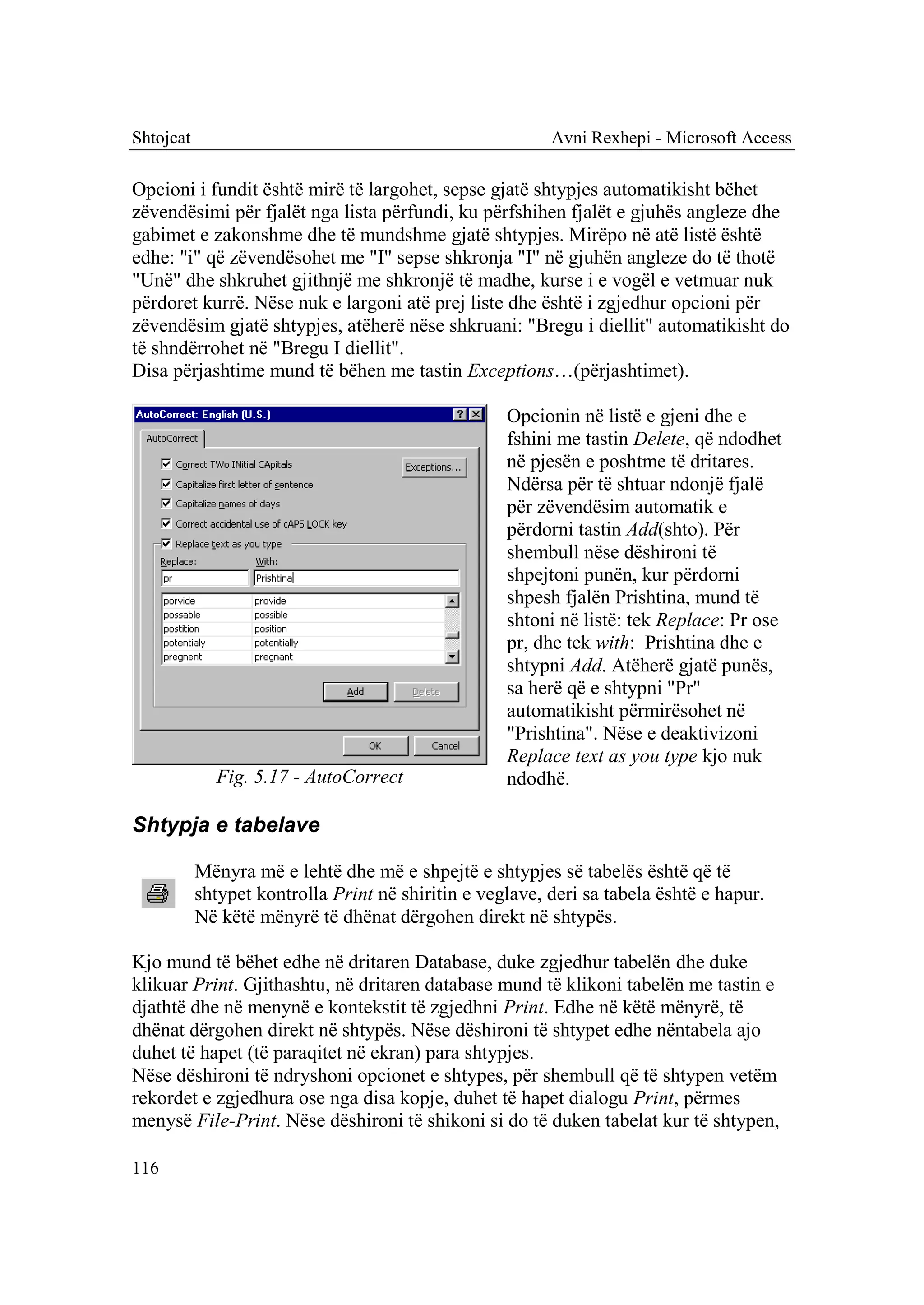 Shtojcat                                                  Avni Rexhepi - Microsoft Access

Opcioni i fundit është mirë të largohet, sepse gjatë shtypjes automatikisht bëhet
zëvendësimi për fjalët nga lista përfundi, ku përfshihen fjalët e gjuhës angleze dhe
gabimet e zakonshme dhe të mundshme gjatë shtypjes. Mirëpo në atë listë është
edhe: "i" që zëvendësohet me "I" sepse shkronja "I" në gjuhën angleze do të thotë
"Unë" dhe shkruhet gjithnjë me shkronjë të madhe, kurse i e vogël e vetmuar nuk
përdoret kurrë. Nëse nuk e largoni atë prej liste dhe është i zgjedhur opcioni për
zëvendësim gjatë shtypjes, atëherë nëse shkruani: "Bregu i diellit" automatikisht do
të shndërrohet në "Bregu I diellit".
Disa përjashtime mund të bëhen me tastin Exceptions…(përjashtimet).

                                                    Opcionin në listë e gjeni dhe e
                                                    fshini me tastin Delete, që ndodhet
                                                    në pjesën e poshtme të dritares.
                                                    Ndërsa për të shtuar ndonjë fjalë
                                                    për zëvendësim automatik e
                                                    përdorni tastin Add(shto). Për
                                                    shembull nëse dëshironi të
                                                    shpejtoni punën, kur përdorni
                                                    shpesh fjalën Prishtina, mund të
                                                    shtoni në listë: tek Replace: Pr ose
                                                    pr, dhe tek with: Prishtina dhe e
                                                    shtypni Add. Atëherë gjatë punës,
                                                    sa herë që e shtypni "Pr"
                                                    automatikisht përmirësohet në
                                                    "Prishtina". Nëse e deaktivizoni
                                                    Replace text as you type kjo nuk
             Fig. 5.17 - AutoCorrect                ndodhë.

Shtypja e tabelave

           Mënyra më e lehtë dhe më e shpejtë e shtypjes së tabelës është që të
           shtypet kontrolla Print në shiritin e veglave, deri sa tabela është e hapur.
           Në këtë mënyrë të dhënat dërgohen direkt në shtypës.

Kjo mund të bëhet edhe në dritaren Database, duke zgjedhur tabelën dhe duke
klikuar Print. Gjithashtu, në dritaren database mund të klikoni tabelën me tastin e
djathtë dhe në menynë e kontekstit të zgjedhni Print. Edhe në këtë mënyrë, të
dhënat dërgohen direkt në shtypës. Nëse dëshironi të shtypet edhe nëntabela ajo
duhet të hapet (të paraqitet në ekran) para shtypjes.
Nëse dëshironi të ndryshoni opcionet e shtypes, për shembull që të shtypen vetëm
rekordet e zgjedhura ose nga disa kopje, duhet të hapet dialogu Print, përmes
menysë File-Print. Nëse dëshironi të shikoni si do të duken tabelat kur të shtypen,

116
 