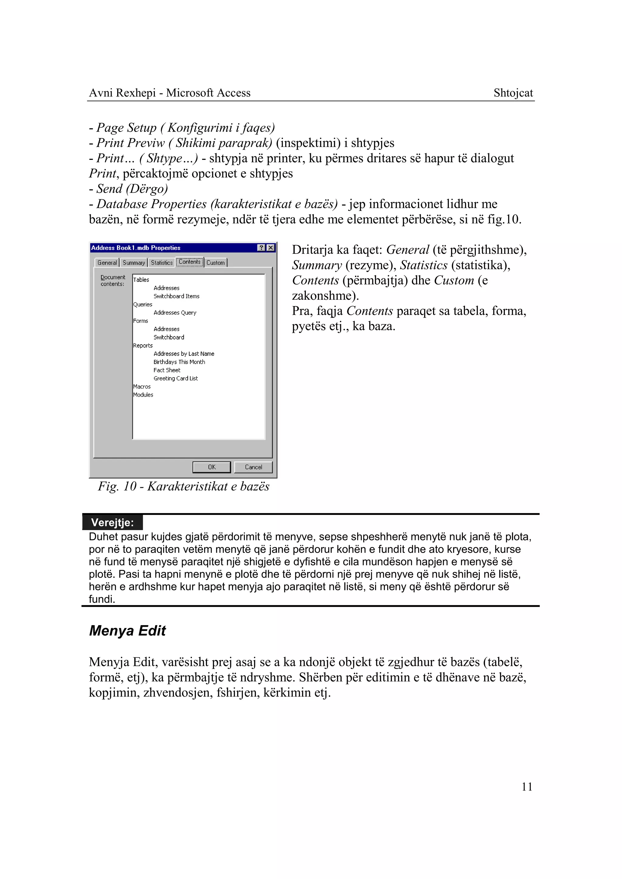 Avni Rexhepi - Microsoft Access                                                    Shtojcat

- Page Setup ( Konfigurimi i faqes)
- Print Previw ( Shikimi paraprak) (inspektimi) i shtypjes
- Print… ( Shtype…) - shtypja në printer, ku përmes dritares së hapur të dialogut
Print, përcaktojmë opcionet e shtypjes
- Send (Dërgo)
- Database Properties (karakteristikat e bazës) - jep informacionet lidhur me
bazën, në formë rezymeje, ndër të tjera edhe me elementet përbërëse, si në fig.10.

                                         Dritarja ka faqet: General (të përgjithshme),
                                         Summary (rezyme), Statistics (statistika),
                                         Contents (përmbajtja) dhe Custom (e
                                         zakonshme).
                                         Pra, faqja Contents paraqet sa tabela, forma,
                                         pyetës etj., ka baza.




 Fig. 10 - Karakteristikat e bazës

 Verejtje:
Duhet pasur kujdes gjatë përdorimit të menyve, sepse shpeshherë menytë nuk janë të plota,
por në to paraqiten vetëm menytë që janë përdorur kohën e fundit dhe ato kryesore, kurse
në fund të menysë paraqitet një shigjetë e dyfishtë e cila mundëson hapjen e menysë së
plotë. Pasi ta hapni menynë e plotë dhe të përdorni një prej menyve që nuk shihej në listë,
herën e ardhshme kur hapet menyja ajo paraqitet në listë, si meny që është përdorur së
fundi.


Menya Edit

Menyja Edit, varësisht prej asaj se a ka ndonjë objekt të zgjedhur të bazës (tabelë,
formë, etj), ka përmbajtje të ndryshme. Shërben për editimin e të dhënave në bazë,
kopjimin, zhvendosjen, fshirjen, kërkimin etj.




                                                                                        11
 