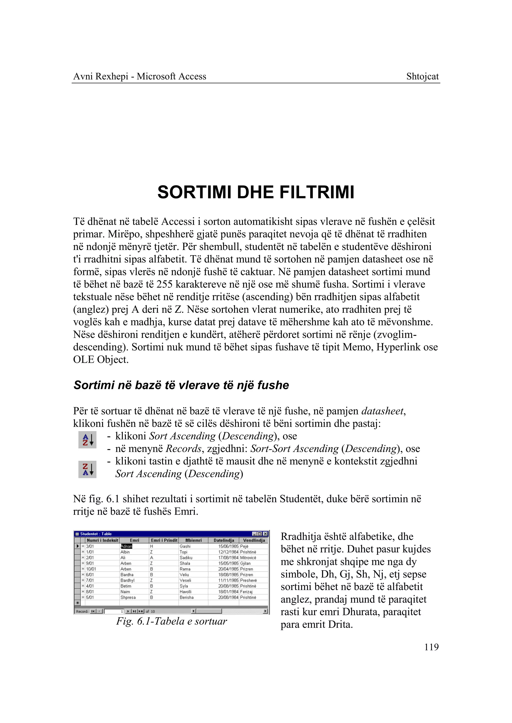 Avni Rexhepi - Microsoft Access                                                Shtojcat




                    SORTIMI DHE FILTRIMI
Të dhënat në tabelë Accessi i sorton automatikisht sipas vlerave në fushën e çelësit
primar. Mirëpo, shpeshherë gjatë punës paraqitet nevoja që të dhënat të rradhiten
në ndonjë mënyrë tjetër. Për shembull, studentët në tabelën e studentëve dëshironi
t'i rradhitni sipas alfabetit. Të dhënat mund të sortohen në pamjen datasheet ose në
formë, sipas vlerës në ndonjë fushë të caktuar. Në pamjen datasheet sortimi mund
të bëhet në bazë të 255 karaktereve në një ose më shumë fusha. Sortimi i vlerave
tekstuale nëse bëhet në renditje rritëse (ascending) bën rradhitjen sipas alfabetit
(anglez) prej A deri në Z. Nëse sortohen vlerat numerike, ato rradhiten prej të
voglës kah e madhja, kurse datat prej datave të mëhershme kah ato të mëvonshme.
Nëse dëshironi renditjen e kundërt, atëherë përdoret sortimi në rënje (zvoglim-
descending). Sortimi nuk mund të bëhet sipas fushave të tipit Memo, Hyperlink ose
OLE Object.

Sortimi në bazë të vlerave të një fushe

Për të sortuar të dhënat në bazë të vlerave të një fushe, në pamjen datasheet,
klikoni fushën në bazë të së cilës dëshironi të bëni sortimin dhe pastaj:
        - klikoni Sort Ascending (Descending), ose
        - në menynë Records, zgjedhni: Sort-Sort Ascending (Descending), ose
        - klikoni tastin e djathtë të mausit dhe në menynë e kontekstit zgjedhni
          Sort Ascending (Descending)

Në fig. 6.1 shihet rezultati i sortimit në tabelën Studentët, duke bërë sortimin në
rritje në bazë të fushës Emri.

                                                 Rradhitja është alfabetike, dhe
                                                 bëhet në rritje. Duhet pasur kujdes
                                                 me shkronjat shqipe me nga dy
                                                 simbole, Dh, Gj, Sh, Nj, etj sepse
                                                 sortimi bëhet në bazë të alfabetit
                                                 anglez, prandaj mund të paraqitet
                                                 rasti kur emri Dhurata, paraqitet
          Fig. 6.1-Tabela e sortuar              para emrit Drita.

                                                                                      119
 