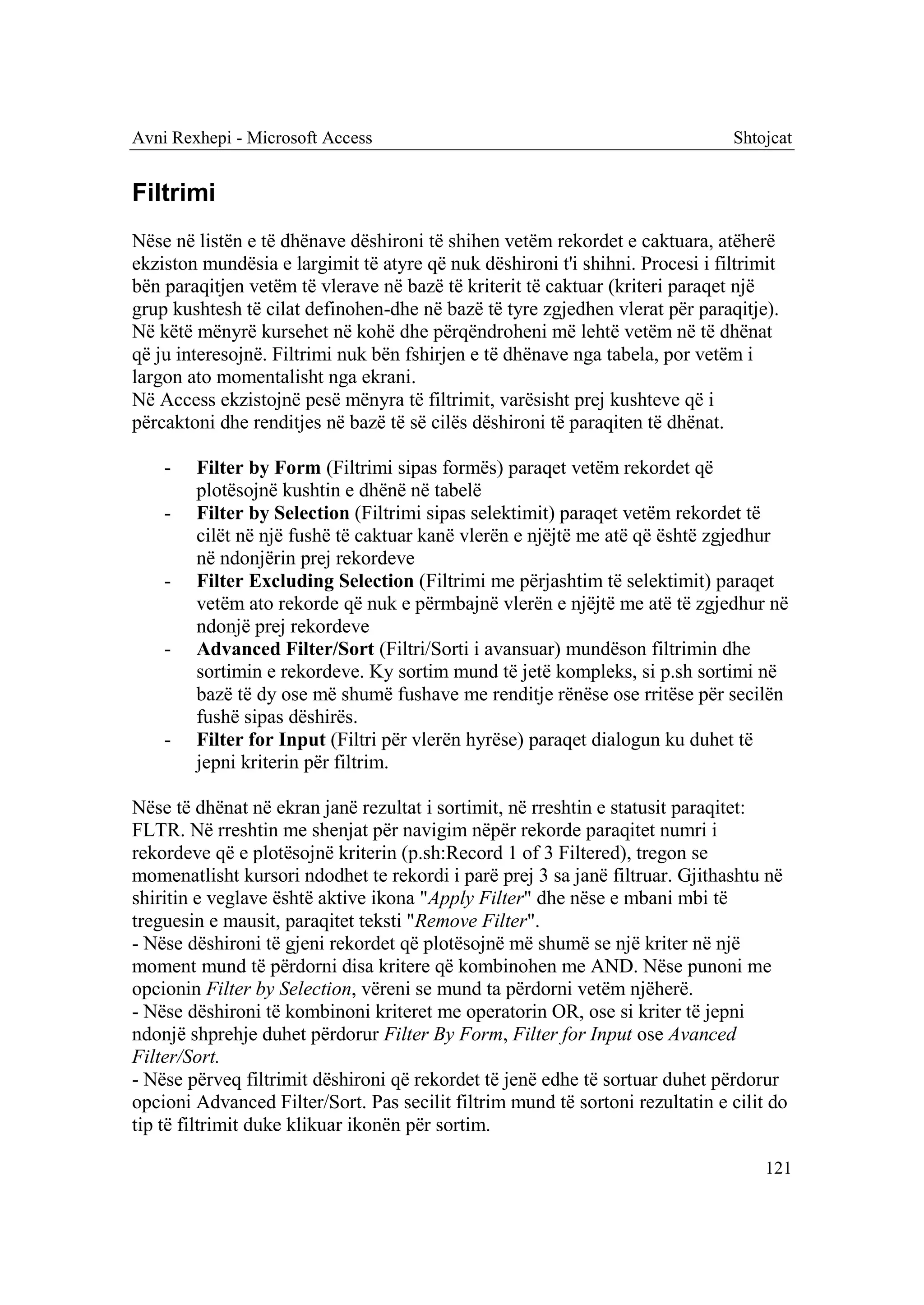 Avni Rexhepi - Microsoft Access                                                Shtojcat


Filtrimi
Nëse në listën e të dhënave dëshironi të shihen vetëm rekordet e caktuara, atëherë
ekziston mundësia e largimit të atyre që nuk dëshironi t'i shihni. Procesi i filtrimit
bën paraqitjen vetëm të vlerave në bazë të kriterit të caktuar (kriteri paraqet një
grup kushtesh të cilat definohen-dhe në bazë të tyre zgjedhen vlerat për paraqitje).
Në këtë mënyrë kursehet në kohë dhe përqëndroheni më lehtë vetëm në të dhënat
që ju interesojnë. Filtrimi nuk bën fshirjen e të dhënave nga tabela, por vetëm i
largon ato momentalisht nga ekrani.
Në Access ekzistojnë pesë mënyra të filtrimit, varësisht prej kushteve që i
përcaktoni dhe renditjes në bazë të së cilës dëshironi të paraqiten të dhënat.

    -   Filter by Form (Filtrimi sipas formës) paraqet vetëm rekordet që
        plotësojnë kushtin e dhënë në tabelë
    -   Filter by Selection (Filtrimi sipas selektimit) paraqet vetëm rekordet të
        cilët në një fushë të caktuar kanë vlerën e njëjtë me atë që është zgjedhur
        në ndonjërin prej rekordeve
    -   Filter Excluding Selection (Filtrimi me përjashtim të selektimit) paraqet
        vetëm ato rekorde që nuk e përmbajnë vlerën e njëjtë me atë të zgjedhur në
        ndonjë prej rekordeve
    -   Advanced Filter/Sort (Filtri/Sorti i avansuar) mundëson filtrimin dhe
        sortimin e rekordeve. Ky sortim mund të jetë kompleks, si p.sh sortimi në
        bazë të dy ose më shumë fushave me renditje rënëse ose rritëse për secilën
        fushë sipas dëshirës.
    -   Filter for Input (Filtri për vlerën hyrëse) paraqet dialogun ku duhet të
        jepni kriterin për filtrim.

Nëse të dhënat në ekran janë rezultat i sortimit, në rreshtin e statusit paraqitet:
FLTR. Në rreshtin me shenjat për navigim nëpër rekorde paraqitet numri i
rekordeve që e plotësojnë kriterin (p.sh:Record 1 of 3 Filtered), tregon se
momenatlisht kursori ndodhet te rekordi i parë prej 3 sa janë filtruar. Gjithashtu në
shiritin e veglave është aktive ikona "Apply Filter" dhe nëse e mbani mbi të
treguesin e mausit, paraqitet teksti "Remove Filter".
- Nëse dëshironi të gjeni rekordet që plotësojnë më shumë se një kriter në një
moment mund të përdorni disa kritere që kombinohen me AND. Nëse punoni me
opcionin Filter by Selection, vëreni se mund ta përdorni vetëm njëherë.
- Nëse dëshironi të kombinoni kriteret me operatorin OR, ose si kriter të jepni
ndonjë shprehje duhet përdorur Filter By Form, Filter for Input ose Avanced
Filter/Sort.
- Nëse përveq filtrimit dëshironi që rekordet të jenë edhe të sortuar duhet përdorur
opcioni Advanced Filter/Sort. Pas secilit filtrim mund të sortoni rezultatin e cilit do
tip të filtrimit duke klikuar ikonën për sortim.

                                                                                    121
 