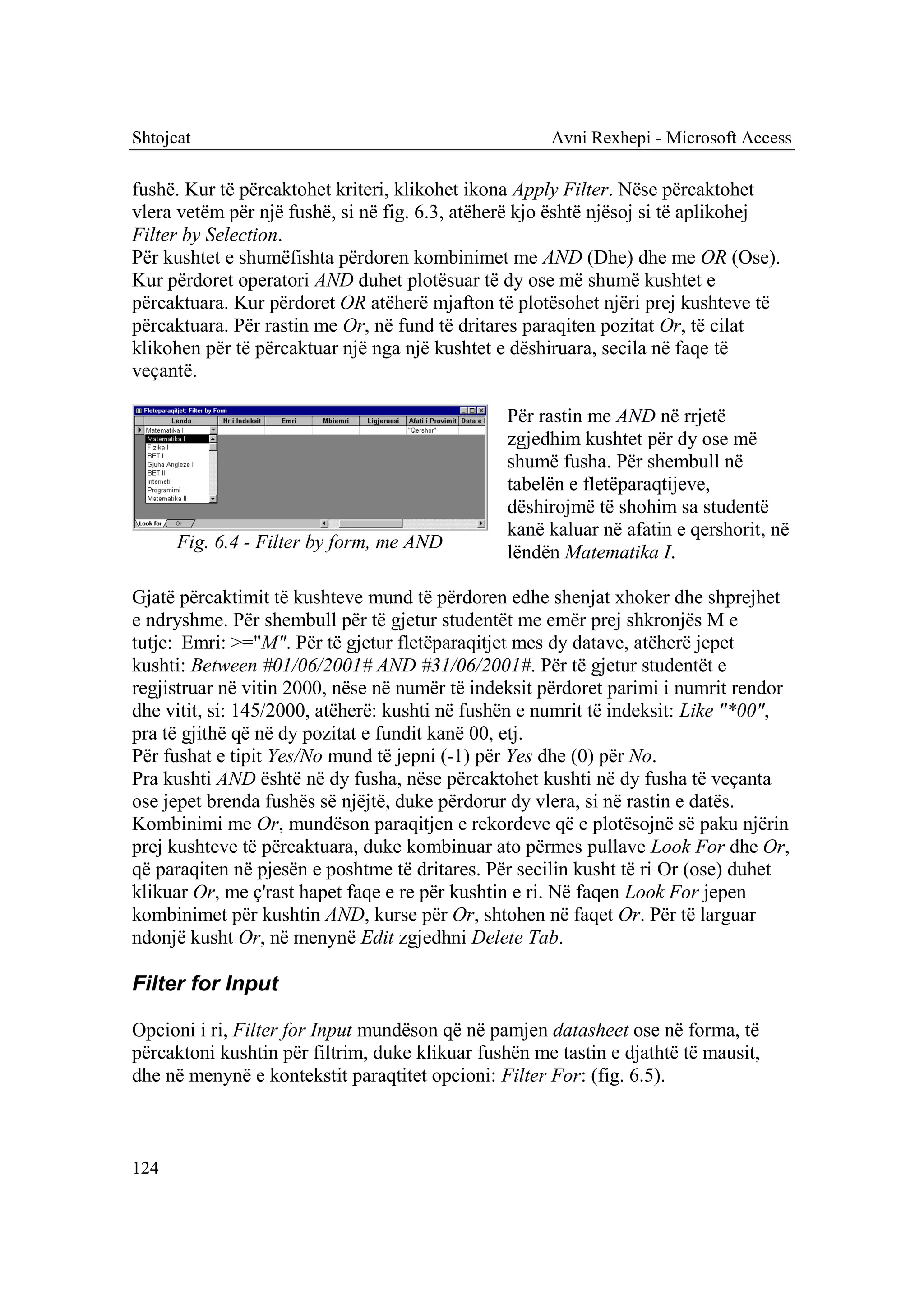 Shtojcat                                              Avni Rexhepi - Microsoft Access

fushë. Kur të përcaktohet kriteri, klikohet ikona Apply Filter. Nëse përcaktohet
vlera vetëm për një fushë, si në fig. 6.3, atëherë kjo është njësoj si të aplikohej
Filter by Selection.
Për kushtet e shumëfishta përdoren kombinimet me AND (Dhe) dhe me OR (Ose).
Kur përdoret operatori AND duhet plotësuar të dy ose më shumë kushtet e
përcaktuara. Kur përdoret OR atëherë mjafton të plotësohet njëri prej kushteve të
përcaktuara. Për rastin me Or, në fund të dritares paraqiten pozitat Or, të cilat
klikohen për të përcaktuar një nga një kushtet e dëshiruara, secila në faqe të
veçantë.

                                                Për rastin me AND në rrjetë
                                                zgjedhim kushtet për dy ose më
                                                shumë fusha. Për shembull në
                                                tabelën e fletëparaqtijeve,
                                                dëshirojmë të shohim sa studentë
                                                kanë kaluar në afatin e qershorit, në
      Fig. 6.4 - Filter by form, me AND
                                                lëndën Matematika I.

Gjatë përcaktimit të kushteve mund të përdoren edhe shenjat xhoker dhe shprejhet
e ndryshme. Për shembull për të gjetur studentët me emër prej shkronjës M e
tutje:aEmri: >="M". Për të gjetur fletëparaqitjet mes dy datave, atëherë jepet
kushti: Between #01/06/2001# AND #31/06/2001#. Për të gjetur studentët e
regjistruar në vitin 2000, nëse në numër të indeksit përdoret parimi i numrit rendor
dhe vitit, si: 145/2000, atëherë: kushti në fushën e numrit të indeksit: Like "*00",
pra të gjithë që në dy pozitat e fundit kanë 00, etj.
Për fushat e tipit Yes/No mund të jepni (-1) për Yes dhe (0) për No.
Pra kushti AND është në dy fusha, nëse përcaktohet kushti në dy fusha të veçanta
ose jepet brenda fushës së njëjtë, duke përdorur dy vlera, si në rastin e datës.
Kombinimi me Or, mundëson paraqitjen e rekordeve që e plotësojnë së paku njërin
prej kushteve të përcaktuara, duke kombinuar ato përmes pullave Look For dhe Or,
që paraqiten në pjesën e poshtme të dritares. Për secilin kusht të ri Or (ose) duhet
klikuar Or, me ç'rast hapet faqe e re për kushtin e ri. Në faqen Look For jepen
kombinimet për kushtin AND, kurse për Or, shtohen në faqet Or. Për të larguar
ndonjë kusht Or, në menynë Edit zgjedhni Delete Tab.

Filter for Input

Opcioni i ri, Filter for Input mundëson që në pamjen datasheet ose në forma, të
përcaktoni kushtin për filtrim, duke klikuar fushën me tastin e djathtë të mausit,
dhe në menynë e kontekstit paraqtitet opcioni: Filter For: (fig. 6.5).



124
 