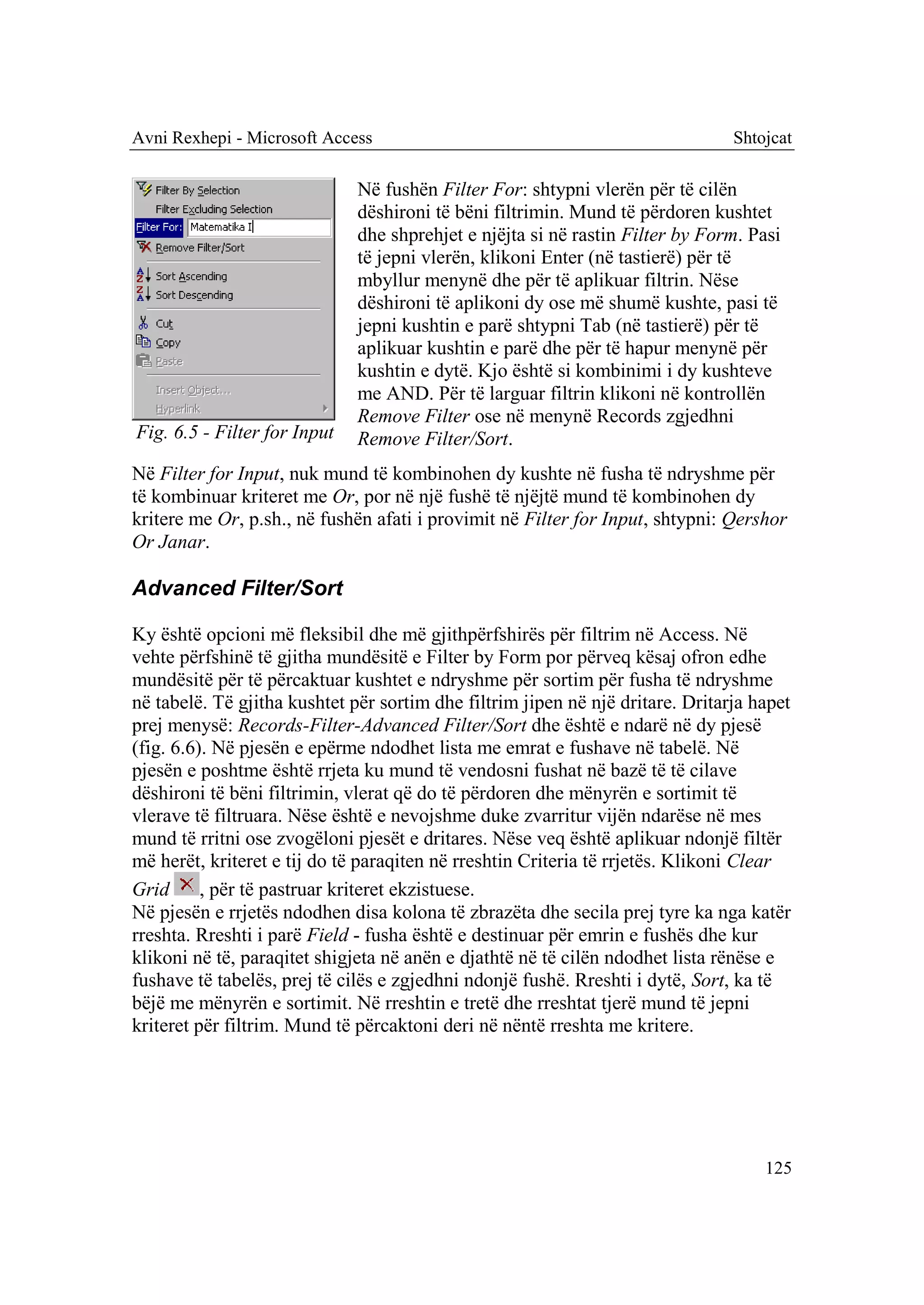 Avni Rexhepi - Microsoft Access                                                 Shtojcat

                              Në fushën Filter For: shtypni vlerën për të cilën
                              dëshironi të bëni filtrimin. Mund të përdoren kushtet
                              dhe shprehjet e njëjta si në rastin Filter by Form. Pasi
                              të jepni vlerën, klikoni Enter (në tastierë) për të
                              mbyllur menynë dhe për të aplikuar filtrin. Nëse
                              dëshironi të aplikoni dy ose më shumë kushte, pasi të
                              jepni kushtin e parë shtypni Tab (në tastierë) për të
                              aplikuar kushtin e parë dhe për të hapur menynë për
                              kushtin e dytë. Kjo është si kombinimi i dy kushteve
                              me AND. Për të larguar filtrin klikoni në kontrollën
                              Remove Filter ose në menynë Records zgjedhni
Fig. 6.5 - Filter for Input   Remove Filter/Sort.
Në Filter for Input, nuk mund të kombinohen dy kushte në fusha të ndryshme për
të kombinuar kriteret me Or, por në një fushë të njëjtë mund të kombinohen dy
kritere me Or, p.sh., në fushën afati i provimit në Filter for Input, shtypni: Qershor
Or Janar.

Advanced Filter/Sort

Ky është opcioni më fleksibil dhe më gjithpërfshirës për filtrim në Access. Në
vehte përfshinë të gjitha mundësitë e Filter by Form por përveq kësaj ofron edhe
mundësitë për të përcaktuar kushtet e ndryshme për sortim për fusha të ndryshme
në tabelë. Të gjitha kushtet për sortim dhe filtrim jipen në një dritare. Dritarja hapet
prej menysë: Records-Filter-Advanced Filter/Sort dhe është e ndarë në dy pjesë
(fig. 6.6). Në pjesën e epërme ndodhet lista me emrat e fushave në tabelë. Në
pjesën e poshtme është rrjeta ku mund të vendosni fushat në bazë të të cilave
dëshironi të bëni filtrimin, vlerat që do të përdoren dhe mënyrën e sortimit të
vlerave të filtruara. Nëse është e nevojshme duke zvarritur vijën ndarëse në mes
mund të rritni ose zvogëloni pjesët e dritares. Nëse veq është aplikuar ndonjë filtër
më herët, kriteret e tij do të paraqiten në rreshtin Criteria të rrjetës. Klikoni Clear
Grid      , për të pastruar kriteret ekzistuese.
Në pjesën e rrjetës ndodhen disa kolona të zbrazëta dhe secila prej tyre ka nga katër
rreshta. Rreshti i parë Field - fusha është e destinuar për emrin e fushës dhe kur
klikoni në të, paraqitet shigjeta në anën e djathtë në të cilën ndodhet lista rënëse e
fushave të tabelës, prej të cilës e zgjedhni ndonjë fushë. Rreshti i dytë, Sort, ka të
bëjë me mënyrën e sortimit. Në rreshtin e tretë dhe rreshtat tjerë mund të jepni
kriteret për filtrim. Mund të përcaktoni deri në nëntë rreshta me kritere.




                                                                                    125
 