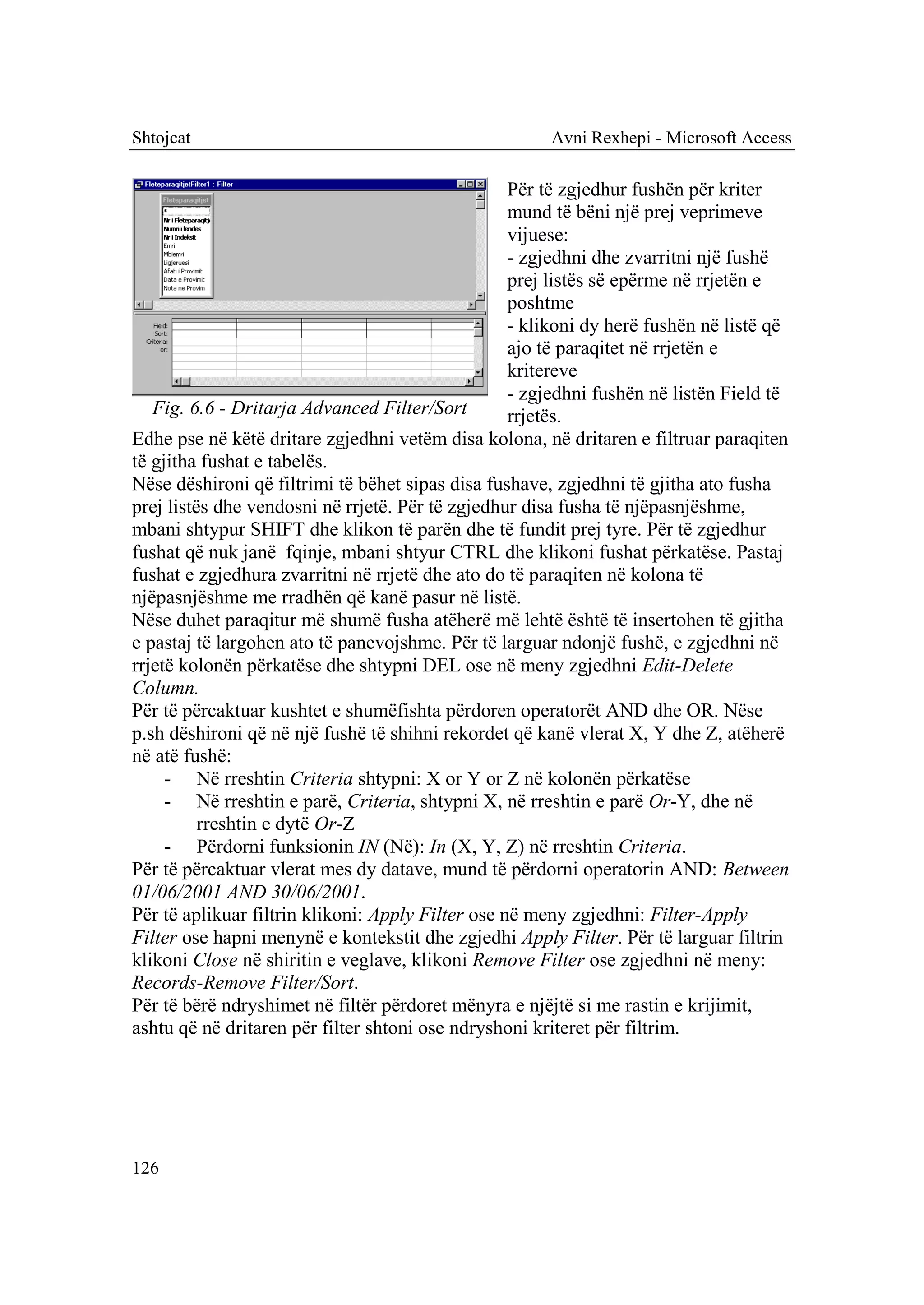 Shtojcat                                               Avni Rexhepi - Microsoft Access

                                                   Për të zgjedhur fushën për kriter
                                                   mund të bëni një prej veprimeve
                                                   vijuese:
                                                   - zgjedhni dhe zvarritni një fushë
                                                   prej listës së epërme në rrjetën e
                                                   poshtme
                                                   - klikoni dy herë fushën në listë që
                                                   ajo të paraqitet në rrjetën e
                                                   kritereve
                                                   - zgjedhni fushën në listën Field të
   Fig. 6.6 - Dritarja Advanced Filter/Sort        rrjetës.
Edhe pse në këtë dritare zgjedhni vetëm disa kolona, në dritaren e filtruar paraqiten
të gjitha fushat e tabelës.
Nëse dëshironi që filtrimi të bëhet sipas disa fushave, zgjedhni të gjitha ato fusha
prej listës dhe vendosni në rrjetë. Për të zgjedhur disa fusha të njëpasnjëshme,
mbani shtypur SHIFT dhe klikon të parën dhe të fundit prej tyre. Për të zgjedhur
fushat që nuk janë fqinje, mbani shtyur CTRL dhe klikoni fushat përkatëse. Pastaj
fushat e zgjedhura zvarritni në rrjetë dhe ato do të paraqiten në kolona të
njëpasnjëshme me rradhën që kanë pasur në listë.
Nëse duhet paraqitur më shumë fusha atëherë më lehtë është të insertohen të gjitha
e pastaj të largohen ato të panevojshme. Për të larguar ndonjë fushë, e zgjedhni në
rrjetë kolonën përkatëse dhe shtypni DEL ose në meny zgjedhni Edit-Delete
Column.
Për të përcaktuar kushtet e shumëfishta përdoren operatorët AND dhe OR. Nëse
p.sh dëshironi që në një fushë të shihni rekordet që kanë vlerat X, Y dhe Z, atëherë
në atë fushë:
     - Në rreshtin Criteria shtypni: X or Y or Z në kolonën përkatëse
     - Në rreshtin e parë, Criteria, shtypni X, në rreshtin e parë Or-Y, dhe në
          rreshtin e dytë Or-Z
     - Përdorni funksionin IN (Në): In (X, Y, Z) në rreshtin Criteria.
Për të përcaktuar vlerat mes dy datave, mund të përdorni operatorin AND: Between
01/06/2001 AND 30/06/2001.
Për të aplikuar filtrin klikoni: Apply Filter ose në meny zgjedhni: Filter-Apply
Filter ose hapni menynë e kontekstit dhe zgjedhi Apply Filter. Për të larguar filtrin
klikoni Close në shiritin e veglave, klikoni Remove Filter ose zgjedhni në meny:
Records-Remove Filter/Sort.
Për të bërë ndryshimet në filtër përdoret mënyra e njëjtë si me rastin e krijimit,
ashtu që në dritaren për filter shtoni ose ndryshoni kriteret për filtrim.




126
 