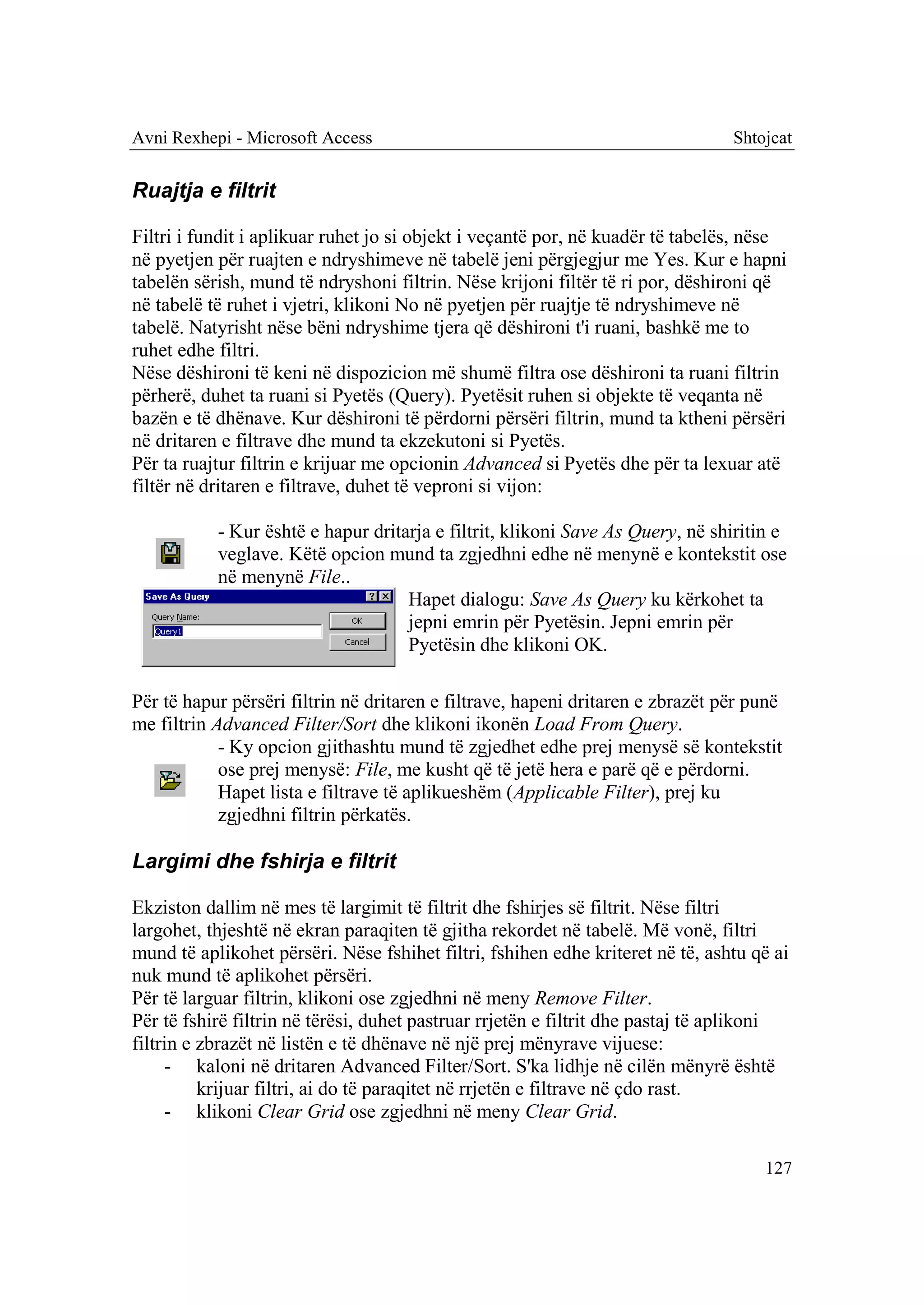 Avni Rexhepi - Microsoft Access                                                 Shtojcat


Ruajtja e filtrit

Filtri i fundit i aplikuar ruhet jo si objekt i veçantë por, në kuadër të tabelës, nëse
në pyetjen për ruajten e ndryshimeve në tabelë jeni përgjegjur me Yes. Kur e hapni
tabelën sërish, mund të ndryshoni filtrin. Nëse krijoni filtër të ri por, dëshironi që
në tabelë të ruhet i vjetri, klikoni No në pyetjen për ruajtje të ndryshimeve në
tabelë. Natyrisht nëse bëni ndryshime tjera që dëshironi t'i ruani, bashkë me to
ruhet edhe filtri.
Nëse dëshironi të keni në dispozicion më shumë filtra ose dëshironi ta ruani filtrin
përherë, duhet ta ruani si Pyetës (Query). Pyetësit ruhen si objekte të veqanta në
bazën e të dhënave. Kur dëshironi të përdorni përsëri filtrin, mund ta ktheni përsëri
në dritaren e filtrave dhe mund ta ekzekutoni si Pyetës.
Për ta ruajtur filtrin e krijuar me opcionin Advanced si Pyetës dhe për ta lexuar atë
filtër në dritaren e filtrave, duhet të veproni si vijon:

           - Kur është e hapur dritarja e filtrit, klikoni Save As Query, në shiritin e
           veglave. Këtë opcion mund ta zgjedhni edhe në menynë e kontekstit ose
           në menynë File..
                                    Hapet dialogu: Save As Query ku kërkohet ta
                                    jepni emrin për Pyetësin. Jepni emrin për
                                    Pyetësin dhe klikoni OK.

Për të hapur përsëri filtrin në dritaren e filtrave, hapeni dritaren e zbrazët për punë
me filtrin Advanced Filter/Sort dhe klikoni ikonën Load From Query.
            - Ky opcion gjithashtu mund të zgjedhet edhe prej menysë së kontekstit
            ose prej menysë: File, me kusht që të jetë hera e parë që e përdorni.
            Hapet lista e filtrave të aplikueshëm (Applicable Filter), prej ku
            zgjedhni filtrin përkatës.

Largimi dhe fshirja e filtrit

Ekziston dallim në mes të largimit të filtrit dhe fshirjes së filtrit. Nëse filtri
largohet, thjeshtë në ekran paraqiten të gjitha rekordet në tabelë. Më vonë, filtri
mund të aplikohet përsëri. Nëse fshihet filtri, fshihen edhe kriteret në të, ashtu që ai
nuk mund të aplikohet përsëri.
Për të larguar filtrin, klikoni ose zgjedhni në meny Remove Filter.
Për të fshirë filtrin në tërësi, duhet pastruar rrjetën e filtrit dhe pastaj të aplikoni
filtrin e zbrazët në listën e të dhënave në një prej mënyrave vijuese:
     - kaloni në dritaren Advanced Filter/Sort. S'ka lidhje në cilën mënyrë është
          krijuar filtri, ai do të paraqitet në rrjetën e filtrave në çdo rast.
     - klikoni Clear Grid ose zgjedhni në meny Clear Grid.

                                                                                    127
 