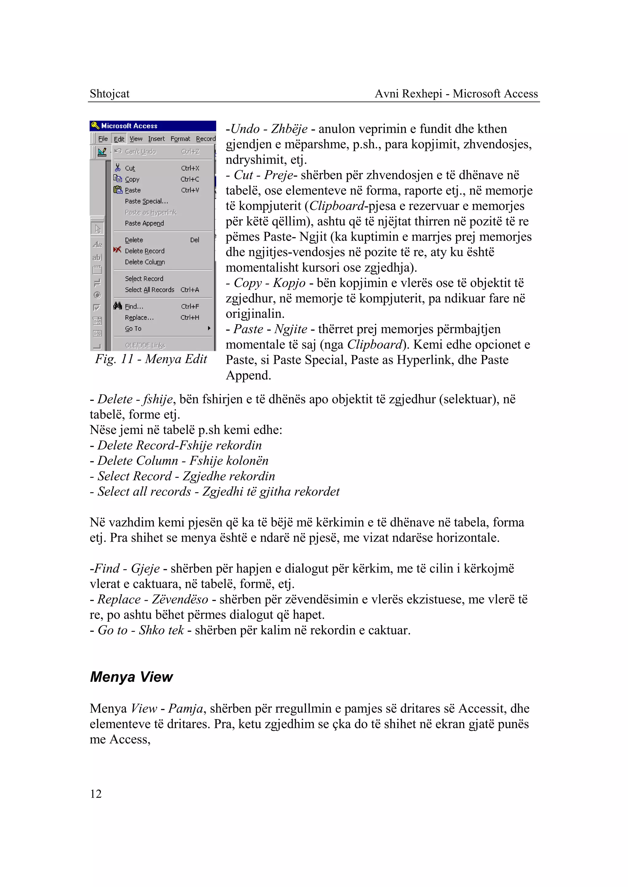 Shtojcat                                                Avni Rexhepi - Microsoft Access

                          -Undo - Zhbëje - anulon veprimin e fundit dhe kthen
                          gjendjen e mëparshme, p.sh., para kopjimit, zhvendosjes,
                          ndryshimit, etj.
                          - Cut - Preje- shërben për zhvendosjen e të dhënave në
                          tabelë, ose elementeve në forma, raporte etj., në memorje
                          të kompjuterit (Clipboard-pjesa e rezervuar e memorjes
                          për këtë qëllim), ashtu që të njëjtat thirren në pozitë të re
                          pëmes Paste- Ngjit (ka kuptimin e marrjes prej memorjes
                          dhe ngjitjes-vendosjes në pozite të re, aty ku është
                          momentalisht kursori ose zgjedhja).
                          - Copy - Kopjo - bën kopjimin e vlerës ose të objektit të
                          zgjedhur, në memorje të kompjuterit, pa ndikuar fare në
                          origjinalin.
                          - Paste - Ngjite - thërret prej memorjes përmbajtjen
                          momentale të saj (nga Clipboard). Kemi edhe opcionet e
 Fig. 11 - Menya Edit     Paste, si Paste Special, Paste as Hyperlink, dhe Paste
                          Append.
- Delete - fshije, bën fshirjen e të dhënës apo objektit të zgjedhur (selektuar), në
tabelë, forme etj.
Nëse jemi në tabelë p.sh kemi edhe:
- Delete Record-Fshije rekordin
- Delete Column - Fshije kolonën
- Select Record - Zgjedhe rekordin
- Select all records - Zgjedhi të gjitha rekordet

Në vazhdim kemi pjesën që ka të bëjë më kërkimin e të dhënave në tabela, forma
etj. Pra shihet se menya është e ndarë në pjesë, me vizat ndarëse horizontale.

-Find - Gjeje - shërben për hapjen e dialogut për kërkim, me të cilin i kërkojmë
vlerat e caktuara, në tabelë, formë, etj.
- Replace - Zëvendëso - shërben për zëvendësimin e vlerës ekzistuese, me vlerë të
re, po ashtu bëhet përmes dialogut që hapet.
- Go to - Shko tek - shërben për kalim në rekordin e caktuar.


Menya View

Menya View - Pamja, shërben për rregullmin e pamjes së dritares së Accessit, dhe
elementeve të dritares. Pra, ketu zgjedhim se çka do të shihet në ekran gjatë punës
me Access,



12
 