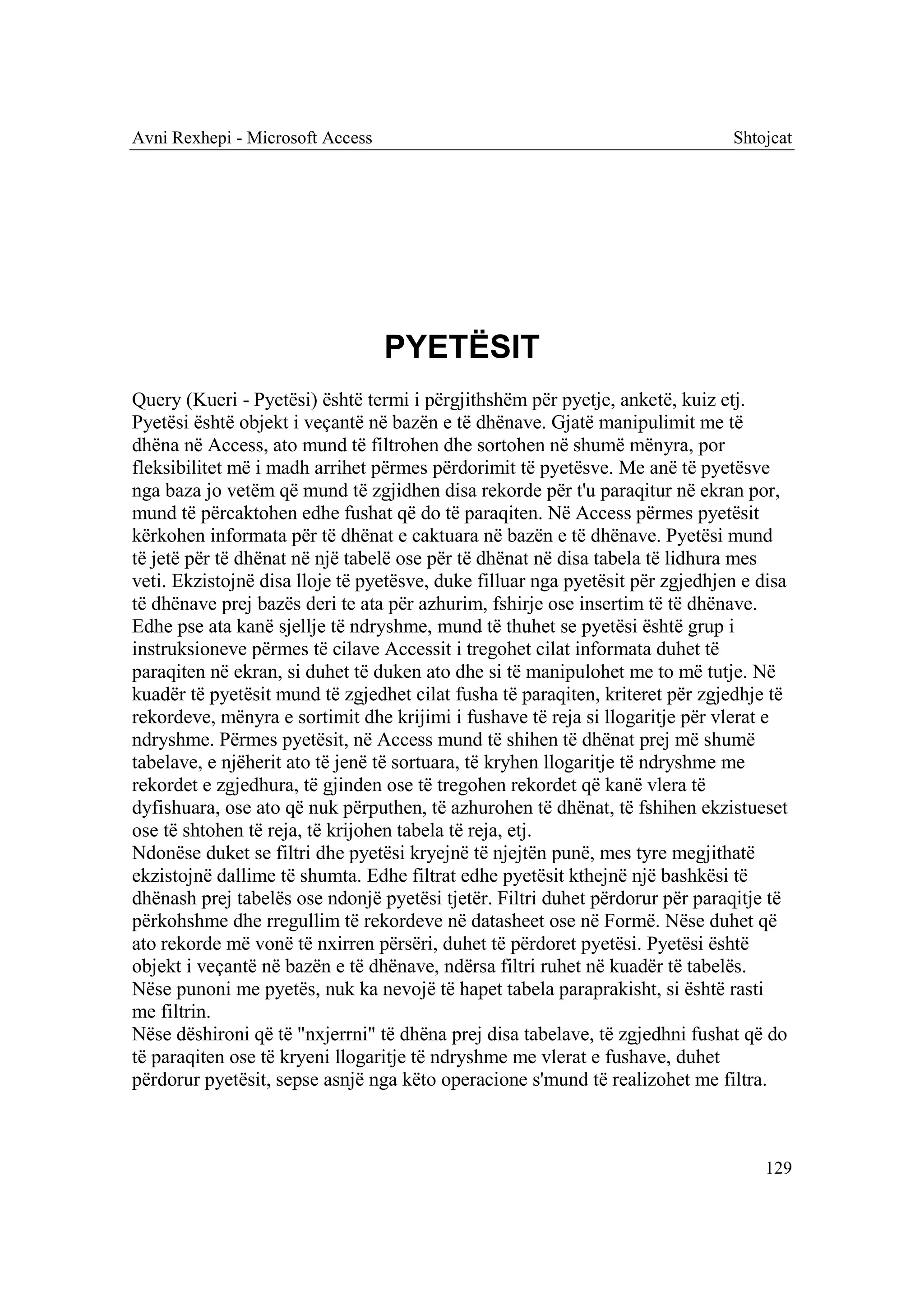 Avni Rexhepi - Microsoft Access                                                Shtojcat




                                  PYETËSIT
Query (Kueri - Pyetësi) është termi i përgjithshëm për pyetje, anketë, kuiz etj.
Pyetësi është objekt i veçantë në bazën e të dhënave. Gjatë manipulimit me të
dhëna në Access, ato mund të filtrohen dhe sortohen në shumë mënyra, por
fleksibilitet më i madh arrihet përmes përdorimit të pyetësve. Me anë të pyetësve
nga baza jo vetëm që mund të zgjidhen disa rekorde për t'u paraqitur në ekran por,
mund të përcaktohen edhe fushat që do të paraqiten. Në Access përmes pyetësit
kërkohen informata për të dhënat e caktuara në bazën e të dhënave. Pyetësi mund
të jetë për të dhënat në një tabelë ose për të dhënat në disa tabela të lidhura mes
veti. Ekzistojnë disa lloje të pyetësve, duke filluar nga pyetësit për zgjedhjen e disa
të dhënave prej bazës deri te ata për azhurim, fshirje ose insertim të të dhënave.
Edhe pse ata kanë sjellje të ndryshme, mund të thuhet se pyetësi është grup i
instruksioneve përmes të cilave Accessit i tregohet cilat informata duhet të
paraqiten në ekran, si duhet të duken ato dhe si të manipulohet me to më tutje. Në
kuadër të pyetësit mund të zgjedhet cilat fusha të paraqiten, kriteret për zgjedhje të
rekordeve, mënyra e sortimit dhe krijimi i fushave të reja si llogaritje për vlerat e
ndryshme. Përmes pyetësit, në Access mund të shihen të dhënat prej më shumë
tabelave, e njëherit ato të jenë të sortuara, të kryhen llogaritje të ndryshme me
rekordet e zgjedhura, të gjinden ose të tregohen rekordet që kanë vlera të
dyfishuara, ose ato që nuk përputhen, të azhurohen të dhënat, të fshihen ekzistueset
ose të shtohen të reja, të krijohen tabela të reja, etj.
Ndonëse duket se filtri dhe pyetësi kryejnë të njejtën punë, mes tyre megjithatë
ekzistojnë dallime të shumta. Edhe filtrat edhe pyetësit kthejnë një bashkësi të
dhënash prej tabelës ose ndonjë pyetësi tjetër. Filtri duhet përdorur për paraqitje të
përkohshme dhe rregullim të rekordeve në datasheet ose në Formë. Nëse duhet që
ato rekorde më vonë të nxirren përsëri, duhet të përdoret pyetësi. Pyetësi është
objekt i veçantë në bazën e të dhënave, ndërsa filtri ruhet në kuadër të tabelës.
Nëse punoni me pyetës, nuk ka nevojë të hapet tabela paraprakisht, si është rasti
me filtrin.
Nëse dëshironi që të "nxjerrni" të dhëna prej disa tabelave, të zgjedhni fushat që do
të paraqiten ose të kryeni llogaritje të ndryshme me vlerat e fushave, duhet
përdorur pyetësit, sepse asnjë nga këto operacione s'mund të realizohet me filtra.



                                                                                    129
 