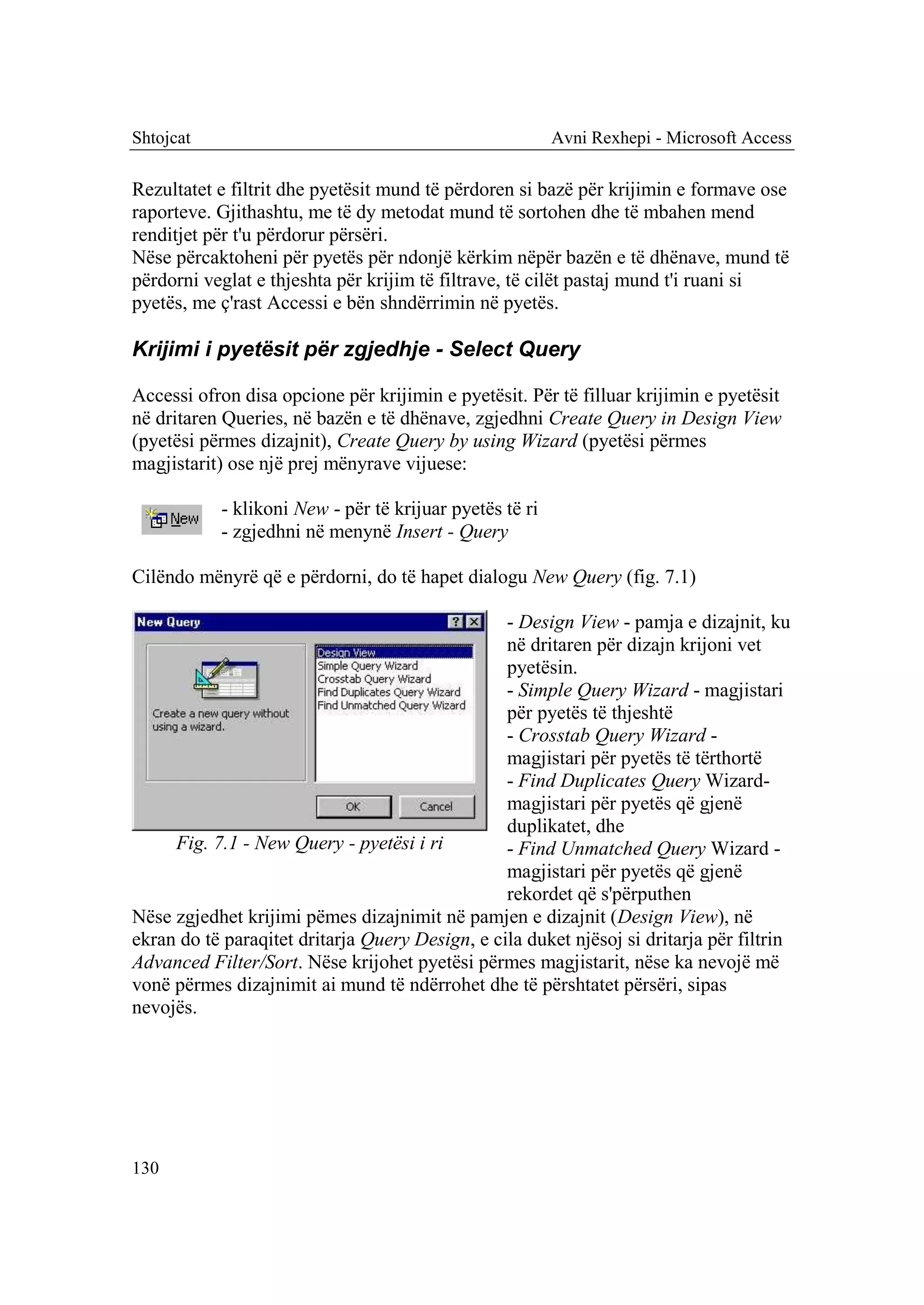 Shtojcat                                                 Avni Rexhepi - Microsoft Access

Rezultatet e filtrit dhe pyetësit mund të përdoren si bazë për krijimin e formave ose
raporteve. Gjithashtu, me të dy metodat mund të sortohen dhe të mbahen mend
renditjet për t'u përdorur përsëri.
Nëse përcaktoheni për pyetës për ndonjë kërkim nëpër bazën e të dhënave, mund të
përdorni veglat e thjeshta për krijim të filtrave, të cilët pastaj mund t'i ruani si
pyetës, me ç'rast Accessi e bën shndërrimin në pyetës.

Krijimi i pyetësit për zgjedhje - Select Query

Accessi ofron disa opcione për krijimin e pyetësit. Për të filluar krijimin e pyetësit
në dritaren Queries, në bazën e të dhënave, zgjedhni Create Query in Design View
(pyetësi përmes dizajnit), Create Query by using Wizard (pyetësi përmes
magjistarit) ose një prej mënyrave vijuese:

           - klikoni New - për të krijuar pyetës të ri
           - zgjedhni në menynë Insert - Query

Cilëndo mënyrë që e përdorni, do të hapet dialogu New Query (fig. 7.1)

                                                 - Design View - pamja e dizajnit, ku
                                                 në dritaren për dizajn krijoni vet
                                                 pyetësin.
                                                 - Simple Query Wizard - magjistari
                                                 për pyetës të thjeshtë
                                                 - Crosstab Query Wizard -
                                                 magjistari për pyetës të tërthortë
                                                 - Find Duplicates Query Wizard-
                                                 magjistari për pyetës që gjenë
                                                 duplikatet, dhe
     Fig. 7.1 - New Query - pyetësi i ri         - Find Unmatched Query Wizard -
                                                 magjistari për pyetës që gjenë
                                                 rekordet që s'përputhen
Nëse zgjedhet krijimi pëmes dizajnimit në pamjen e dizajnit (Design View), në
ekran do të paraqitet dritarja Query Design, e cila duket njësoj si dritarja për filtrin
Advanced Filter/Sort. Nëse krijohet pyetësi përmes magjistarit, nëse ka nevojë më
vonë përmes dizajnimit ai mund të ndërrohet dhe të përshtatet përsëri, sipas
nevojës.




130
 