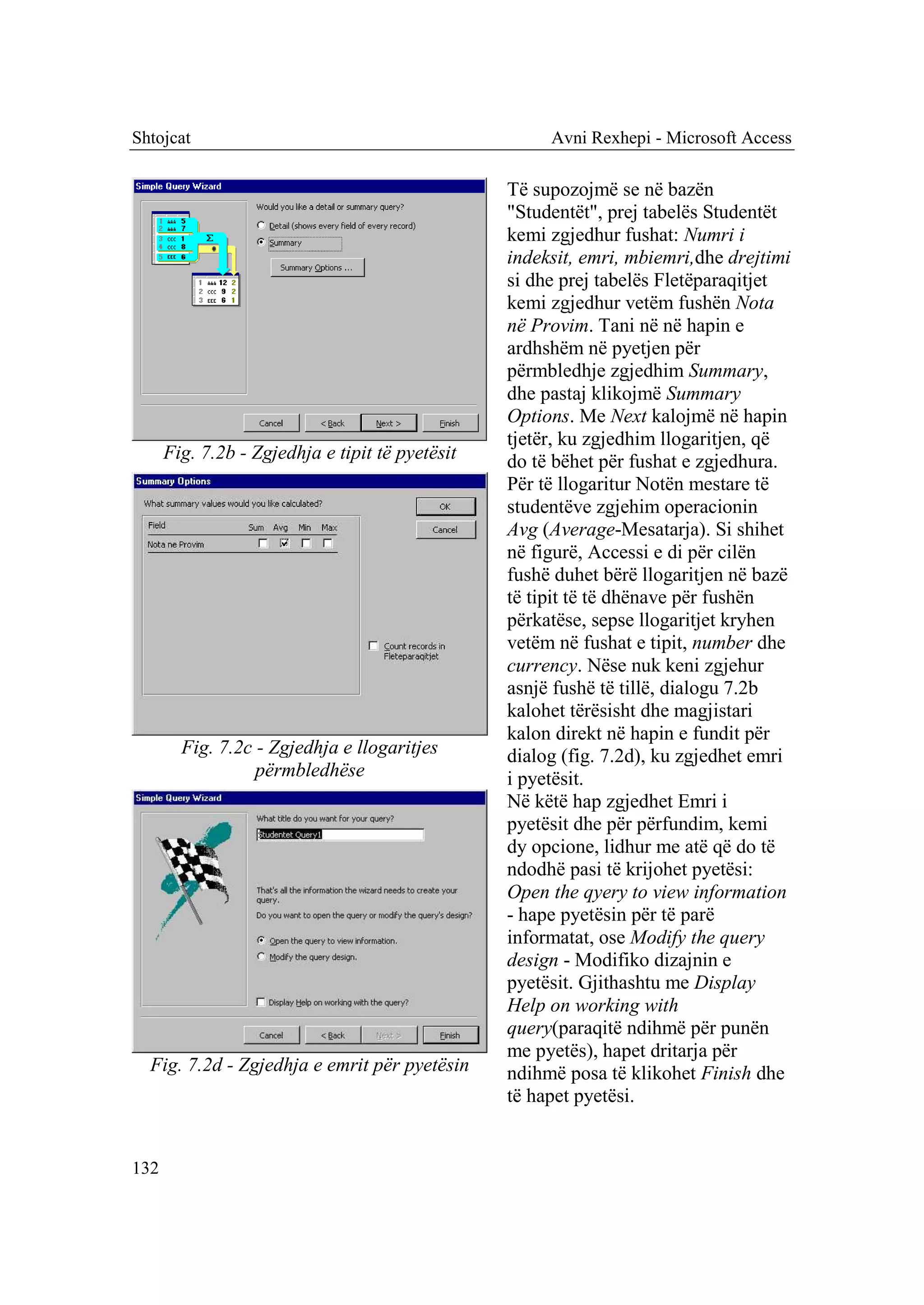 Shtojcat                                              Avni Rexhepi - Microsoft Access

                                                 Të supozojmë se në bazën
                                                 "Studentët", prej tabelës Studentët
                                                 kemi zgjedhur fushat: Numri i
                                                 indeksit, emri, mbiemri,dhe drejtimi
                                                 si dhe prej tabelës Fletëparaqitjet
                                                 kemi zgjedhur vetëm fushën Nota
                                                 në Provim. Tani në në hapin e
                                                 ardhshëm në pyetjen për
                                                 përmbledhje zgjedhim Summary,
                                                 dhe pastaj klikojmë Summary
                                                 Options. Me Next kalojmë në hapin
                                                 tjetër, ku zgjedhim llogaritjen, që
      Fig. 7.2b - Zgjedhja e tipit të pyetësit   do të bëhet për fushat e zgjedhura.
                                                 Për të llogaritur Notën mestare të
                                                 studentëve zgjehim operacionin
                                                 Avg (Average-Mesatarja). Si shihet
                                                 në figurë, Accessi e di për cilën
                                                 fushë duhet bërë llogaritjen në bazë
                                                 të tipit të të dhënave për fushën
                                                 përkatëse, sepse llogaritjet kryhen
                                                 vetëm në fushat e tipit, number dhe
                                                 currency. Nëse nuk keni zgjehur
                                                 asnjë fushë të tillë, dialogu 7.2b
                                                 kalohet tërësisht dhe magjistari
                                                 kalon direkt në hapin e fundit për
        Fig. 7.2c - Zgjedhja e llogaritjes       dialog (fig. 7.2d), ku zgjedhet emri
                  përmbledhëse                   i pyetësit.
                                                 Në këtë hap zgjedhet Emri i
                                                 pyetësit dhe për përfundim, kemi
                                                 dy opcione, lidhur me atë që do të
                                                 ndodhë pasi të krijohet pyetësi:
                                                 Open the qyery to view information
                                                 - hape pyetësin për të parë
                                                 informatat, ose Modify the query
                                                 design - Modifiko dizajnin e
                                                 pyetësit. Gjithashtu me Display
                                                 Help on working with
                                                 query(paraqitë ndihmë për punën
                                                 me pyetës), hapet dritarja për
  Fig. 7.2d - Zgjedhja e emrit për pyetësin      ndihmë posa të klikohet Finish dhe
                                                 të hapet pyetësi.


132
 