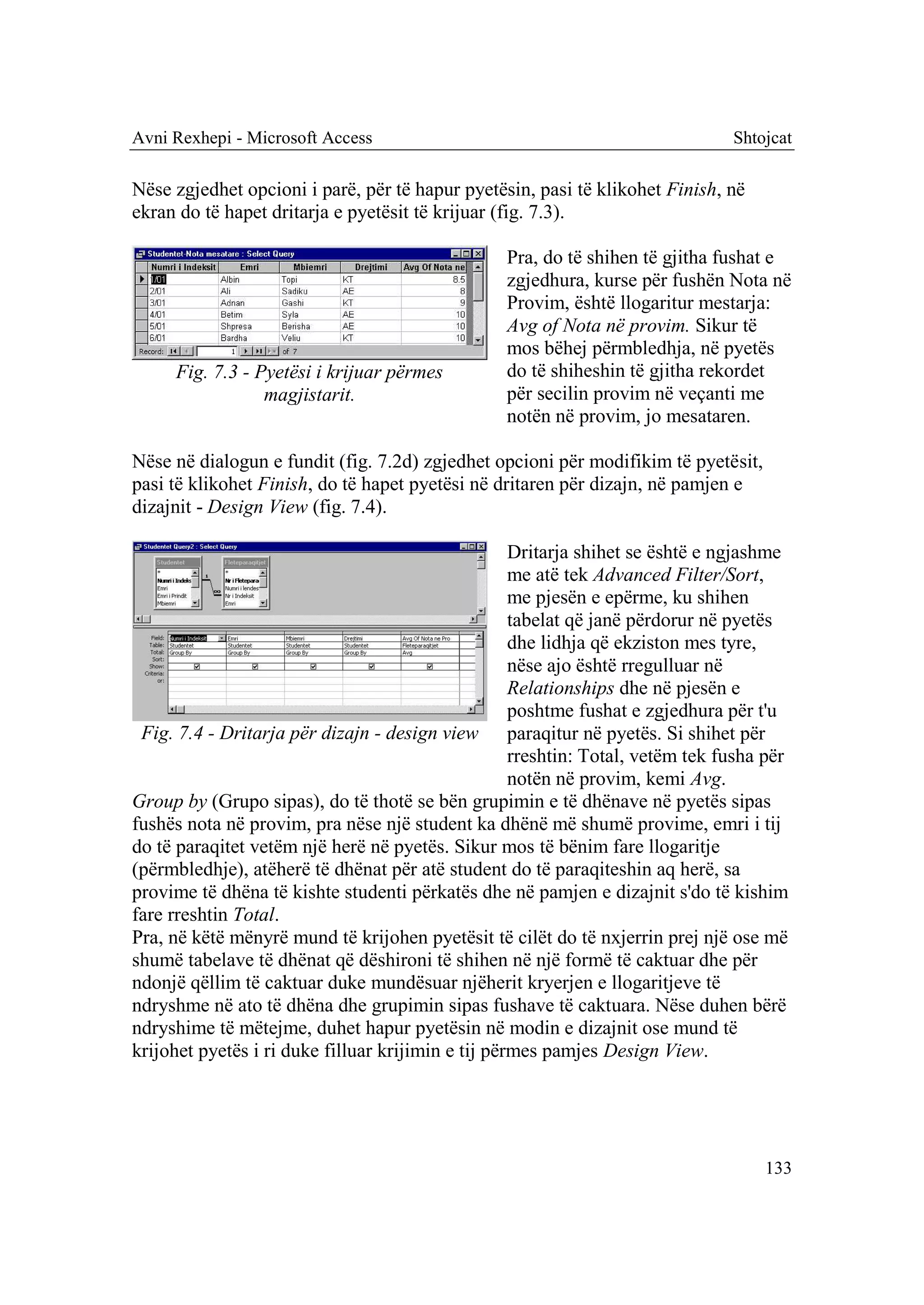 Avni Rexhepi - Microsoft Access                                                 Shtojcat

Nëse zgjedhet opcioni i parë, për të hapur pyetësin, pasi të klikohet Finish, në
ekran do të hapet dritarja e pyetësit të krijuar (fig. 7.3).

                                                  Pra, do të shihen të gjitha fushat e
                                                  zgjedhura, kurse për fushën Nota në
                                                  Provim, është llogaritur mestarja:
                                                  Avg of Nota në provim. Sikur të
                                                  mos bëhej përmbledhja, në pyetës
     Fig. 7.3 - Pyetësi i krijuar përmes          do të shiheshin të gjitha rekordet
                 magjistarit.                     për secilin provim në veçanti me
                                                  notën në provim, jo mesataren.

Nëse në dialogun e fundit (fig. 7.2d) zgjedhet opcioni për modifikim të pyetësit,
pasi të klikohet Finish, do të hapet pyetësi në dritaren për dizajn, në pamjen e
dizajnit - Design View (fig. 7.4).

                                                    Dritarja shihet se është e ngjashme
                                                    me atë tek Advanced Filter/Sort,
                                                    me pjesën e epërme, ku shihen
                                                    tabelat që janë përdorur në pyetës
                                                    dhe lidhja që ekziston mes tyre,
                                                    nëse ajo është rregulluar në
                                                    Relationships dhe në pjesën e
                                                    poshtme fushat e zgjedhura për t'u
 Fig. 7.4 - Dritarja për dizajn - design view paraqitur në pyetës. Si shihet për
                                                    rreshtin: Total, vetëm tek fusha për
                                                    notën në provim, kemi Avg.
Group by (Grupo sipas), do të thotë se bën grupimin e të dhënave në pyetës sipas
fushës nota në provim, pra nëse një student ka dhënë më shumë provime, emri i tij
do të paraqitet vetëm një herë në pyetës. Sikur mos të bënim fare llogaritje
(përmbledhje), atëherë të dhënat për atë student do të paraqiteshin aq herë, sa
provime të dhëna të kishte studenti përkatës dhe në pamjen e dizajnit s'do të kishim
fare rreshtin Total.
Pra, në këtë mënyrë mund të krijohen pyetësit të cilët do të nxjerrin prej një ose më
shumë tabelave të dhënat që dëshironi të shihen në një formë të caktuar dhe për
ndonjë qëllim të caktuar duke mundësuar njëherit kryerjen e llogaritjeve të
ndryshme në ato të dhëna dhe grupimin sipas fushave të caktuara. Nëse duhen bërë
ndryshime të mëtejme, duhet hapur pyetësin në modin e dizajnit ose mund të
krijohet pyetës i ri duke filluar krijimin e tij përmes pamjes Design View.




                                                                                    133
 