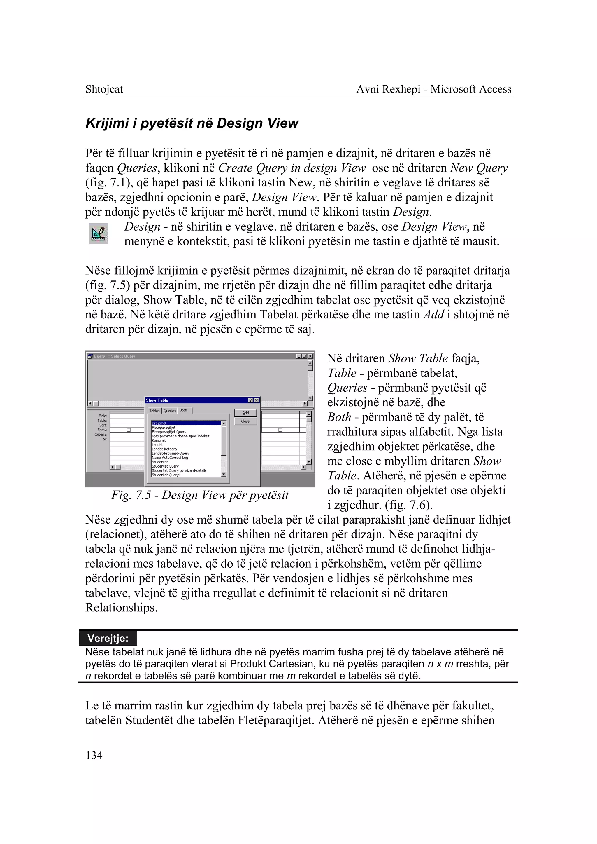 Shtojcat                                                   Avni Rexhepi - Microsoft Access


Krijimi i pyetësit në Design View

Për të filluar krijimin e pyetësit të ri në pamjen e dizajnit, në dritaren e bazës në
faqen Queries, klikoni në Create Query in design View ose në dritaren New Query
(fig. 7.1), që hapet pasi të klikoni tastin New, në shiritin e veglave të dritares së
bazës, zgjedhni opcionin e parë, Design View. Për të kaluar në pamjen e dizajnit
për ndonjë pyetës të krijuar më herët, mund të klikoni tastin Design.
         Design - në shiritin e veglave. në dritaren e bazës, ose Design View, në
         menynë e kontekstit, pasi të klikoni pyetësin me tastin e djathtë të mausit.

Nëse fillojmë krijimin e pyetësit përmes dizajnimit, në ekran do të paraqitet dritarja
(fig. 7.5) për dizajnim, me rrjetën për dizajn dhe në fillim paraqitet edhe dritarja
për dialog, Show Table, në të cilën zgjedhim tabelat ose pyetësit që veq ekzistojnë
në bazë. Në këtë dritare zgjedhim Tabelat përkatëse dhe me tastin Add i shtojmë në
dritaren për dizajn, në pjesën e epërme të saj.

                                                   Në dritaren Show Table faqja,
                                                   Table - përmbanë tabelat,
                                                   Queries - përmbanë pyetësit që
                                                   ekzistojnë në bazë, dhe
                                                   Both - përmbanë të dy palët, të
                                                   rradhitura sipas alfabetit. Nga lista
                                                   zgjedhim objektet përkatëse, dhe
                                                   me close e mbyllim dritaren Show
                                                   Table. Atëherë, në pjesën e epërme
     Fig. 7.5 - Design View për pyetësit           do të paraqiten objektet ose objekti
                                                   i zgjedhur. (fig. 7.6).
Nëse zgjedhni dy ose më shumë tabela për të cilat paraprakisht janë definuar lidhjet
(relacionet), atëherë ato do të shihen në dritaren për dizajn. Nëse paraqitni dy
tabela që nuk janë në relacion njëra me tjetrën, atëherë mund të definohet lidhja-
relacioni mes tabelave, që do të jetë relacion i përkohshëm, vetëm për qëllime
përdorimi për pyetësin përkatës. Për vendosjen e lidhjes së përkohshme mes
tabelave, vlejnë të gjitha rregullat e definimit të relacionit si në dritaren
Relationships.

Verejtje:
Nëse tabelat nuk janë të lidhura dhe në pyetës marrim fusha prej të dy tabelave atëherë në
pyetës do të paraqiten vlerat si Produkt Cartesian, ku në pyetës paraqiten n x m rreshta, për
n rekordet e tabelës së parë kombinuar me m rekordet e tabelës së dytë.

Le të marrim rastin kur zgjedhim dy tabela prej bazës së të dhënave për fakultet,
tabelën Studentët dhe tabelën Fletëparaqitjet. Atëherë në pjesën e epërme shihen

134
 