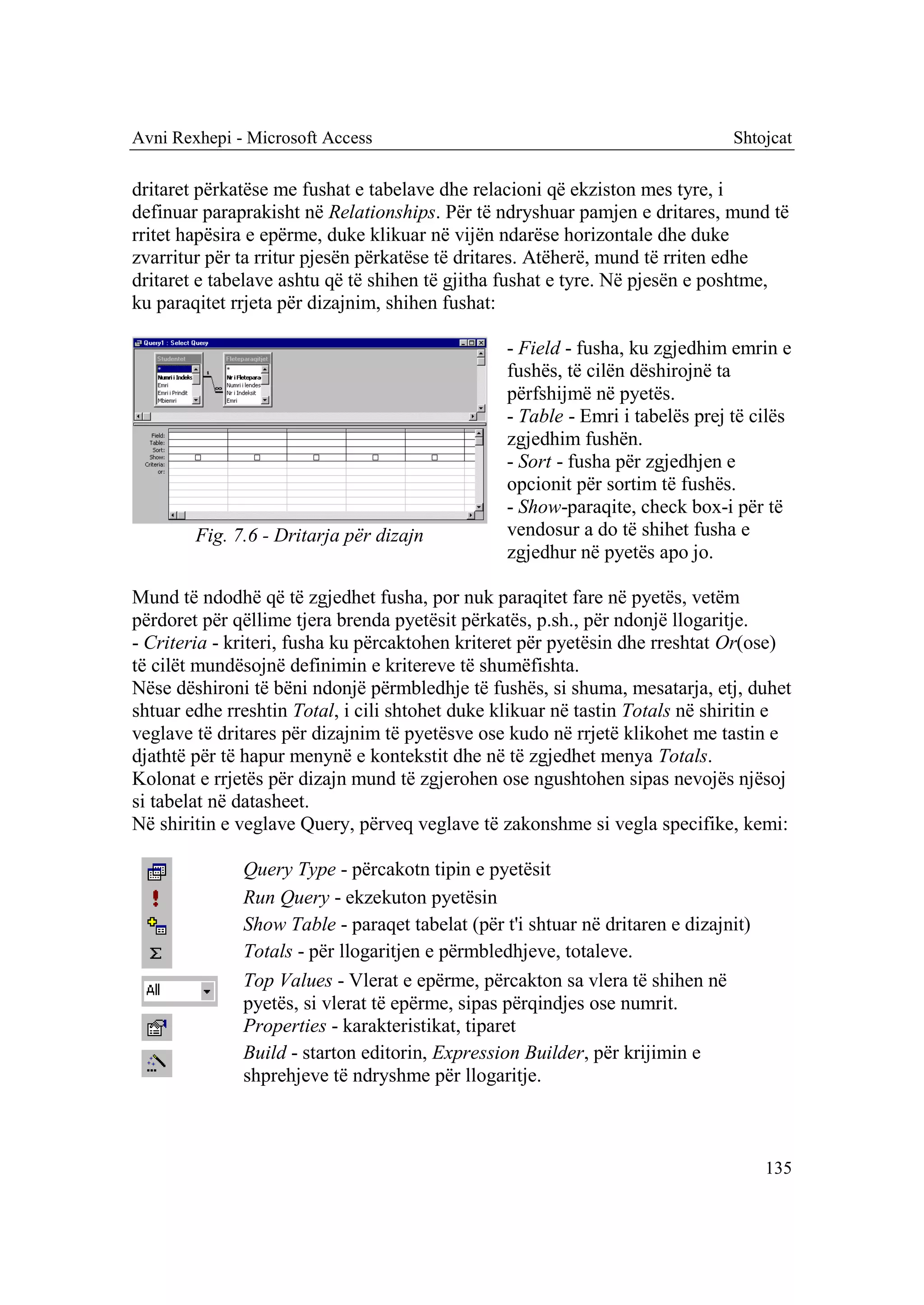 Avni Rexhepi - Microsoft Access                                                Shtojcat

dritaret përkatëse me fushat e tabelave dhe relacioni që ekziston mes tyre, i
definuar paraprakisht në Relationships. Për të ndryshuar pamjen e dritares, mund të
rritet hapësira e epërme, duke klikuar në vijën ndarëse horizontale dhe duke
zvarritur për ta rritur pjesën përkatëse të dritares. Atëherë, mund të rriten edhe
dritaret e tabelave ashtu që të shihen të gjitha fushat e tyre. Në pjesën e poshtme,
ku paraqitet rrjeta për dizajnim, shihen fushat:

                                                 - Field - fusha, ku zgjedhim emrin e
                                                 fushës, të cilën dëshirojnë ta
                                                 përfshijmë në pyetës.
                                                 - Table - Emri i tabelës prej të cilës
                                                 zgjedhim fushën.
                                                 - Sort - fusha për zgjedhjen e
                                                 opcionit për sortim të fushës.
                                                 - Show-paraqite, check box-i për të
        Fig. 7.6 - Dritarja për dizajn           vendosur a do të shihet fusha e
                                                 zgjedhur në pyetës apo jo.

Mund të ndodhë që të zgjedhet fusha, por nuk paraqitet fare në pyetës, vetëm
përdoret për qëllime tjera brenda pyetësit përkatës, p.sh., për ndonjë llogaritje.
- Criteria - kriteri, fusha ku përcaktohen kriteret për pyetësin dhe rreshtat Or(ose)
të cilët mundësojnë definimin e kritereve të shumëfishta.
Nëse dëshironi të bëni ndonjë përmbledhje të fushës, si shuma, mesatarja, etj, duhet
shtuar edhe rreshtin Total, i cili shtohet duke klikuar në tastin Totals në shiritin e
veglave të dritares për dizajnim të pyetësve ose kudo në rrjetë klikohet me tastin e
djathtë për të hapur menynë e kontekstit dhe në të zgjedhet menya Totals.
Kolonat e rrjetës për dizajn mund të zgjerohen ose ngushtohen sipas nevojës njësoj
si tabelat në datasheet.
Në shiritin e veglave Query, përveq veglave të zakonshme si vegla specifike, kemi:

              Query Type - përcakotn tipin e pyetësit
              Run Query - ekzekuton pyetësin
              Show Table - paraqet tabelat (për t'i shtuar në dritaren e dizajnit)
              Totals - për llogaritjen e përmbledhjeve, totaleve.
              Top Values - Vlerat e epërme, përcakton sa vlera të shihen në
              pyetës, si vlerat të epërme, sipas përqindjes ose numrit.
              Properties - karakteristikat, tiparet
              Build - starton editorin, Expression Builder, për krijimin e
              shprehjeve të ndryshme për llogaritje.



                                                                                     135
 