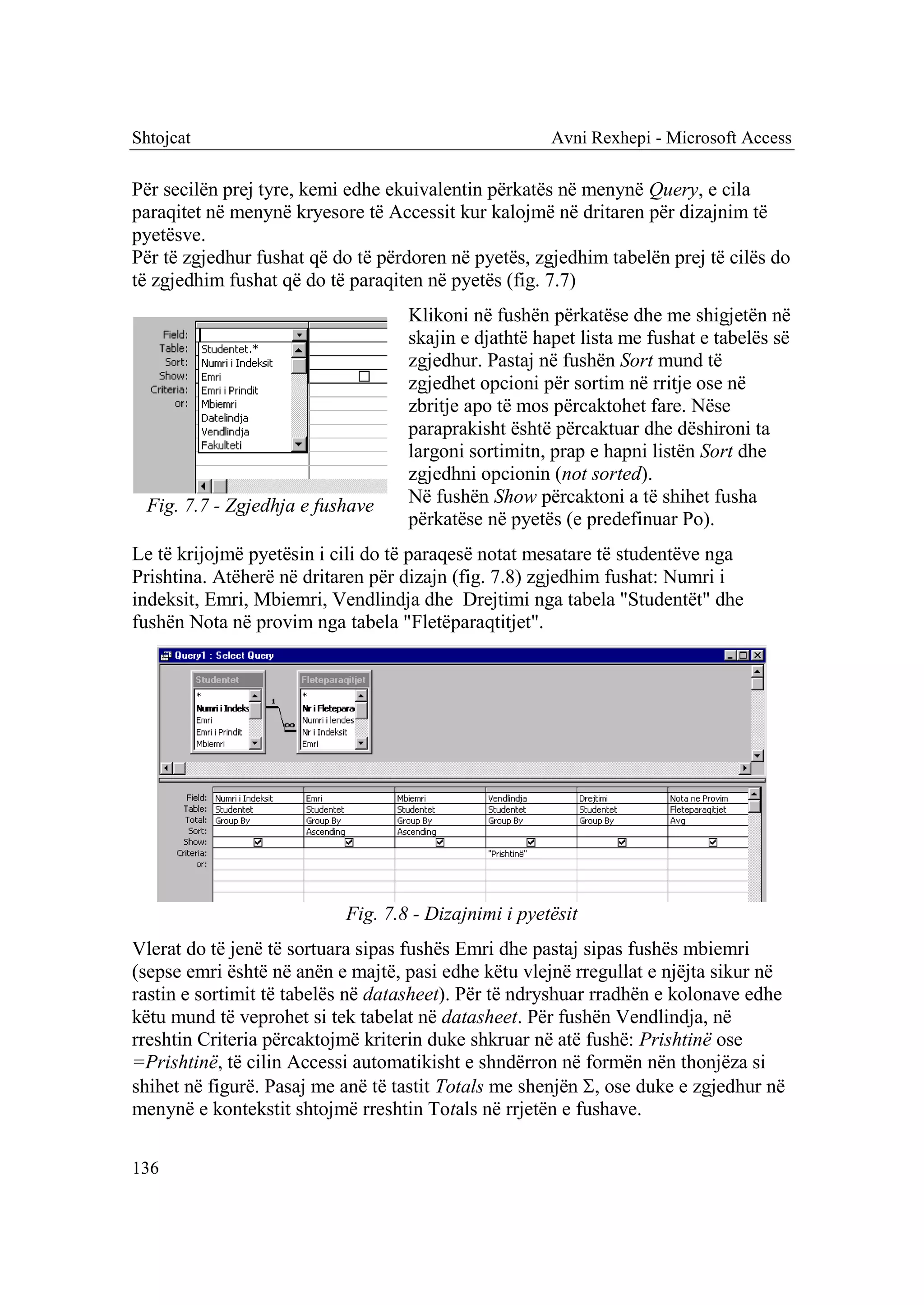 Shtojcat                                              Avni Rexhepi - Microsoft Access

Për secilën prej tyre, kemi edhe ekuivalentin përkatës në menynë Query, e cila
paraqitet në menynë kryesore të Accessit kur kalojmë në dritaren për dizajnim të
pyetësve.
Për të zgjedhur fushat që do të përdoren në pyetës, zgjedhim tabelën prej të cilës do
të zgjedhim fushat që do të paraqiten në pyetës (fig. 7.7)
                                   Klikoni në fushën përkatëse dhe me shigjetën në
                                   skajin e djathtë hapet lista me fushat e tabelës së
                                   zgjedhur. Pastaj në fushën Sort mund të
                                   zgjedhet opcioni për sortim në rritje ose në
                                   zbritje apo të mos përcaktohet fare. Nëse
                                   paraprakisht është përcaktuar dhe dëshironi ta
                                   largoni sortimitn, prap e hapni listën Sort dhe
                                   zgjedhni opcionin (not sorted).
  Fig. 7.7 - Zgjedhja e fushave    Në fushën Show përcaktoni a të shihet fusha
                                   përkatëse në pyetës (e predefinuar Po).
Le të krijojmë pyetësin i cili do të paraqesë notat mesatare të studentëve nga
Prishtina. Atëherë në dritaren për dizajn (fig. 7.8) zgjedhim fushat: Numri i
indeksit, Emri, Mbiemri, Vendlindja dhe Drejtimi nga tabela "Studentët" dhe
fushën Nota në provim nga tabela "Fletëparaqtitjet".




                           Fig. 7.8 - Dizajnimi i pyetësit
Vlerat do të jenë të sortuara sipas fushës Emri dhe pastaj sipas fushës mbiemri
(sepse emri është në anën e majtë, pasi edhe këtu vlejnë rregullat e njëjta sikur në
rastin e sortimit të tabelës në datasheet). Për të ndryshuar rradhën e kolonave edhe
këtu mund të veprohet si tek tabelat në datasheet. Për fushën Vendlindja, në
rreshtin Criteria përcaktojmë kriterin duke shkruar në atë fushë: Prishtinë ose
=Prishtinë, të cilin Accessi automatikisht e shndërron në formën nën thonjëza si
shihet në figurë. Pasaj me anë të tastit Totals me shenjën , ose duke e zgjedhur në
menynë e kontekstit shtojmë rreshtin Totals në rrjetën e fushave.

136
 