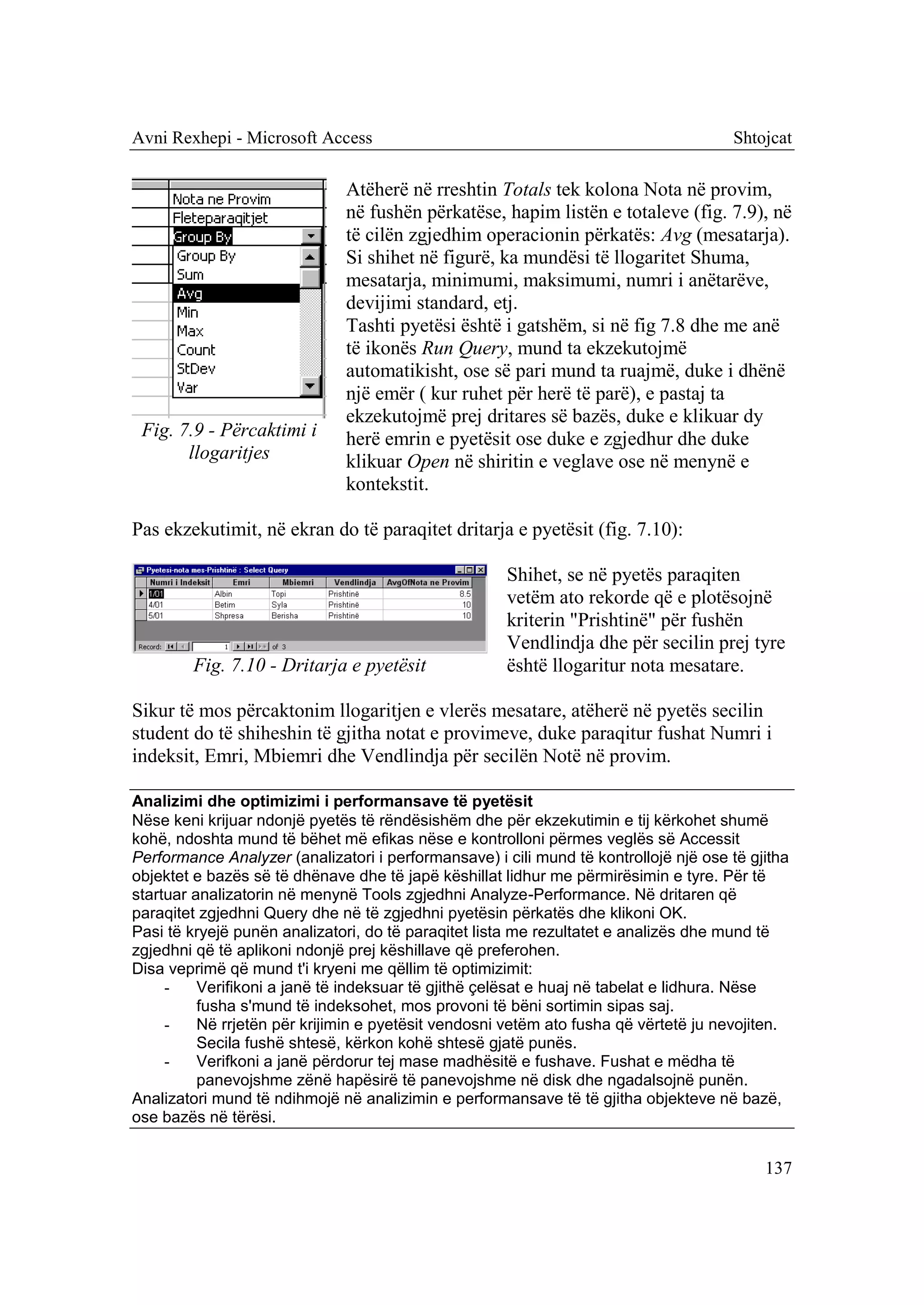 Avni Rexhepi - Microsoft Access                                                       Shtojcat

                              Atëherë në rreshtin Totals tek kolona Nota në provim,
                              në fushën përkatëse, hapim listën e totaleve (fig. 7.9), në
                              të cilën zgjedhim operacionin përkatës: Avg (mesatarja).
                              Si shihet në figurë, ka mundësi të llogaritet Shuma,
                              mesatarja, minimumi, maksimumi, numri i anëtarëve,
                              devijimi standard, etj.
                              Tashti pyetësi është i gatshëm, si në fig 7.8 dhe me anë
                              të ikonës Run Query, mund ta ekzekutojmë
                              automatikisht, ose së pari mund ta ruajmë, duke i dhënë
                              një emër ( kur ruhet për herë të parë), e pastaj ta
                              ekzekutojmë prej dritares së bazës, duke e klikuar dy
 Fig. 7.9 - Përcaktimi i      herë emrin e pyetësit ose duke e zgjedhur dhe duke
       llogaritjes            klikuar Open në shiritin e veglave ose në menynë e
                              kontekstit.

Pas ekzekutimit, në ekran do të paraqitet dritarja e pyetësit (fig. 7.10):

                                                      Shihet, se në pyetës paraqiten
                                                      vetëm ato rekorde që e plotësojnë
                                                      kriterin "Prishtinë" për fushën
                                                      Vendlindja dhe për secilin prej tyre
        Fig. 7.10 - Dritarja e pyetësit               është llogaritur nota mesatare.

Sikur të mos përcaktonim llogaritjen e vlerës mesatare, atëherë në pyetës secilin
student do të shiheshin të gjitha notat e provimeve, duke paraqitur fushat Numri i
indeksit, Emri, Mbiemri dhe Vendlindja për secilën Notë në provim.

Analizimi dhe optimizimi i performansave të pyetësit
Nëse keni krijuar ndonjë pyetës të rëndësishëm dhe për ekzekutimin e tij kërkohet shumë
kohë, ndoshta mund të bëhet më efikas nëse e kontrolloni përmes veglës së Accessit
Performance Analyzer (analizatori i performansave) i cili mund të kontrollojë një ose të gjitha
objektet e bazës së të dhënave dhe të japë këshillat lidhur me përmirësimin e tyre. Për të
startuar analizatorin në menynë Tools zgjedhni Analyze-Performance. Në dritaren që
paraqitet zgjedhni Query dhe në të zgjedhni pyetësin përkatës dhe klikoni OK.
Pasi të kryejë punën analizatori, do të paraqitet lista me rezultatet e analizës dhe mund të
zgjedhni që të aplikoni ndonjë prej këshillave që preferohen.
Disa veprimë që mund t'i kryeni me qëllim të optimizimit:
     -    Verifikoni a janë të indeksuar të gjithë çelësat e huaj në tabelat e lidhura. Nëse
          fusha s'mund të indeksohet, mos provoni të bëni sortimin sipas saj.
     -    Në rrjetën për krijimin e pyetësit vendosni vetëm ato fusha që vërtetë ju nevojiten.
          Secila fushë shtesë, kërkon kohë shtesë gjatë punës.
     -    Verifkoni a janë përdorur tej mase madhësitë e fushave. Fushat e mëdha të
          panevojshme zënë hapësirë të panevojshme në disk dhe ngadalsojnë punën.
Analizatori mund të ndihmojë në analizimin e performansave të të gjitha objekteve në bazë,
ose bazës në tërësi.


                                                                                           137
 