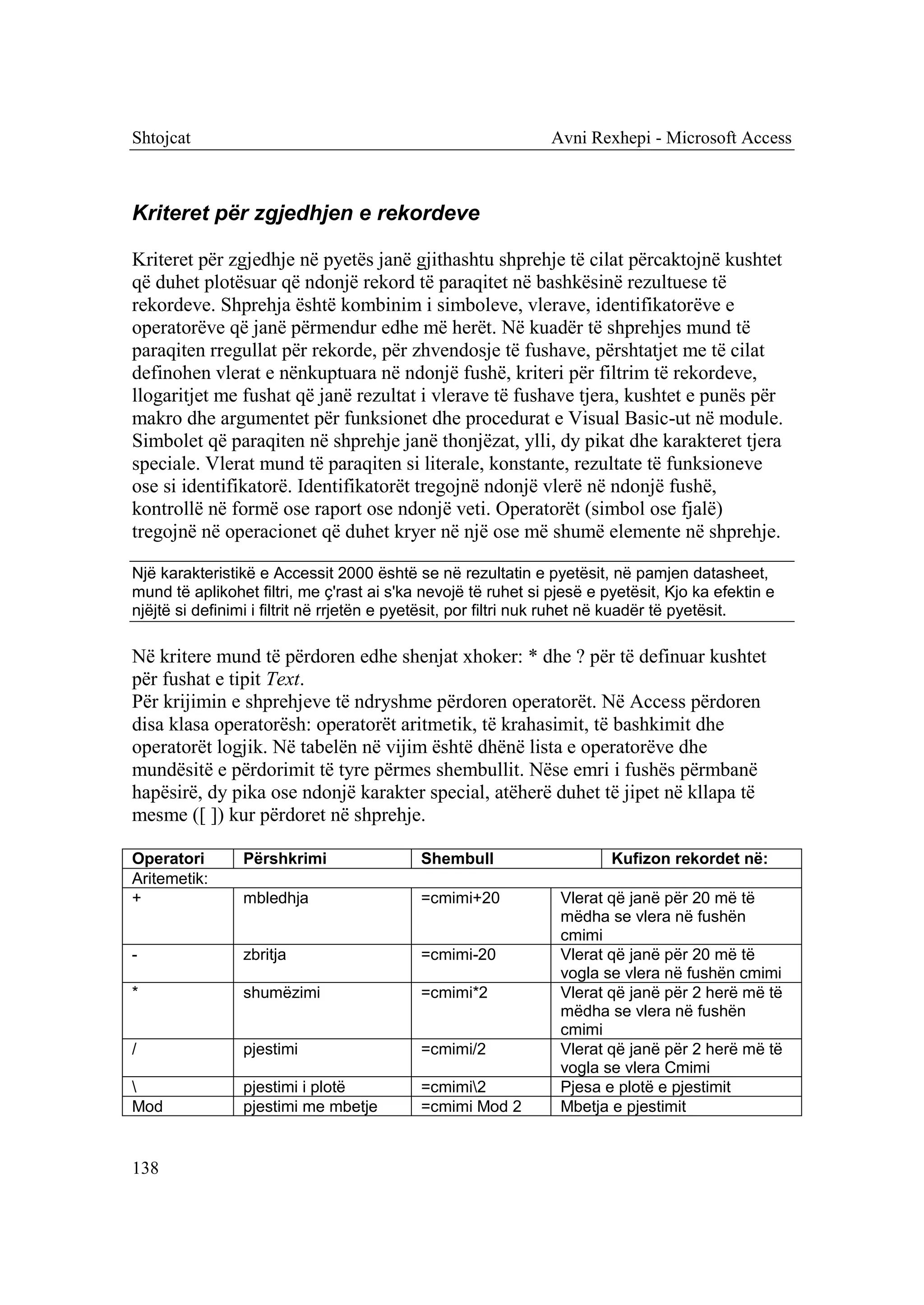 Shtojcat                                                       Avni Rexhepi - Microsoft Access



Kriteret për zgjedhjen e rekordeve

Kriteret për zgjedhje në pyetës janë gjithashtu shprehje të cilat përcaktojnë kushtet
që duhet plotësuar që ndonjë rekord të paraqitet në bashkësinë rezultuese të
rekordeve. Shprehja është kombinim i simboleve, vlerave, identifikatorëve e
operatorëve që janë përmendur edhe më herët. Në kuadër të shprehjes mund të
paraqiten rregullat për rekorde, për zhvendosje të fushave, përshtatjet me të cilat
definohen vlerat e nënkuptuara në ndonjë fushë, kriteri për filtrim të rekordeve,
llogaritjet me fushat që janë rezultat i vlerave të fushave tjera, kushtet e punës për
makro dhe argumentet për funksionet dhe procedurat e Visual Basic-ut në module.
Simbolet që paraqiten në shprehje janë thonjëzat, ylli, dy pikat dhe karakteret tjera
speciale. Vlerat mund të paraqiten si literale, konstante, rezultate të funksioneve
ose si identifikatorë. Identifikatorët tregojnë ndonjë vlerë në ndonjë fushë,
kontrollë në formë ose raport ose ndonjë veti. Operatorët (simbol ose fjalë)
tregojnë në operacionet që duhet kryer në një ose më shumë elemente në shprehje.

Një karakteristikë e Accessit 2000 është se në rezultatin e pyetësit, në pamjen datasheet,
mund të aplikohet filtri, me ç'rast ai s'ka nevojë të ruhet si pjesë e pyetësit, Kjo ka efektin e
njëjtë si definimi i filtrit në rrjetën e pyetësit, por filtri nuk ruhet në kuadër të pyetësit.

Në kritere mund të përdoren edhe shenjat xhoker: * dhe ? për të definuar kushtet
për fushat e tipit Text.
Për krijimin e shprehjeve të ndryshme përdoren operatorët. Në Access përdoren
disa klasa operatorësh: operatorët aritmetik, të krahasimit, të bashkimit dhe
operatorët logjik. Në tabelën në vijim është dhënë lista e operatorëve dhe
mundësitë e përdorimit të tyre përmes shembullit. Nëse emri i fushës përmbanë
hapësirë, dy pika ose ndonjë karakter special, atëherë duhet të jipet në kllapa të
mesme ([ ]) kur përdoret në shprehje.

Operatori       Përshkrimi                 Shembull                     Kufizon rekordet në:
Aritemetik:
+               mbledhja                   =cmimi+20            Vlerat që janë për 20 më të
                                                                mëdha se vlera në fushën
                                                                cmimi
-               zbritja                    =cmimi-20            Vlerat që janë për 20 më të
                                                                vogla se vlera në fushën cmimi
*               shumëzimi                  =cmimi*2             Vlerat që janë për 2 herë më të
                                                                mëdha se vlera në fushën
                                                                cmimi
/               pjestimi                   =cmimi/2             Vlerat që janë për 2 herë më të
                                                                vogla se vlera Cmimi
               pjestimi i plotë           =cmimi2             Pjesa e plotë e pjestimit
Mod             pjestimi me mbetje         =cmimi Mod 2         Mbetja e pjestimit


138
 
