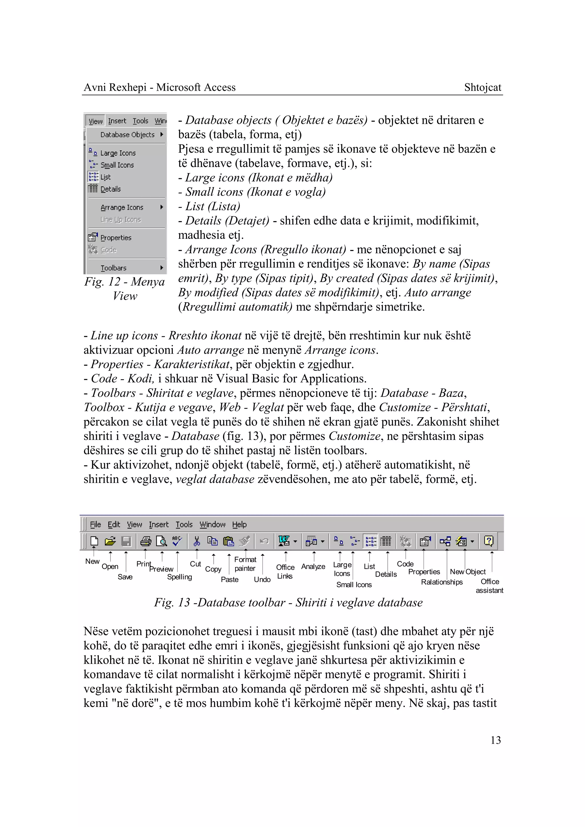 Avni Rexhepi - Microsoft Access                                                                              Shtojcat

                           - Database objects ( Objektet e bazës) - objektet në dritaren e
                           bazës (tabela, forma, etj)
                           Pjesa e rregullimit të pamjes së ikonave të objekteve në bazën e
                           të dhënave (tabelave, formave, etj.), si:
                           - Large icons (Ikonat e mëdha)
                           - Small icons (Ikonat e vogla)
                           - List (Lista)
                           - Details (Detajet) - shifen edhe data e krijimit, modifikimit,
                           madhesia etj.
                           - Arrange Icons (Rregullo ikonat) - me nënopcionet e saj
                           shërben për rregullimin e renditjes së ikonave: By name (Sipas
Fig. 12 - Menya            emrit), By type (Sipas tipit), By created (Sipas dates së krijimit),
      View                 By modified (Sipas dates së modifikimit), etj. Auto arrange
                           (Rregullimi automatik) me shpërndarje simetrike.

- Line up icons - Rreshto ikonat në vijë të drejtë, bën rreshtimin kur nuk është
aktivizuar opcioni Auto arrange në menynë Arrange icons.
- Properties - Karakteristikat, për objektin e zgjedhur.
- Code - Kodi, i shkuar në Visual Basic for Applications.
- Toolbars - Shiritat e veglave, përmes nënopcioneve të tij: Database - Baza,
Toolbox - Kutija e vegave, Web - Veglat për web faqe, dhe Customize - Përshtati,
përcakon se cilat vegla të punës do të shihen në ekran gjatë punës. Zakonisht shihet
shiriti i veglave - Database (fig. 13), por përmes Customize, ne përshtasim sipas
dëshires se cili grup do të shihet pastaj në listën toolbars.
- Kur aktivizohet, ndonjë objekt (tabelë, formë, etj.) atëherë automatikisht, në
shiritin e veglave, veglat database zëvendësohen, me ato për tabelë, formë, etj.




New                                         Format
      Open     Print            Cut                    Office Analyze   Large   List       Code
                   Preview          Copy    painter                                           Properties New Object
                                                                        Icons       Details
          Save           Spelling       Paste     Undo Links                                      Ralationships  Office
                                                                        Small Icons
                                                                                                                assistant
                    Fig. 13 -Database toolbar - Shiriti i veglave database

Nëse vetëm pozicionohet treguesi i mausit mbi ikonë (tast) dhe mbahet aty për një
kohë, do të paraqitet edhe emri i ikonës, gjegjësisht funksioni që ajo kryen nëse
klikohet në të. Ikonat në shiritin e veglave janë shkurtesa për aktivizikimin e
komandave të cilat normalisht i kërkojmë nëpër menytë e programit. Shiriti i
veglave faktikisht përmban ato komanda që përdoren më së shpeshti, ashtu që t'i
kemi "në dorë", e të mos humbim kohë t'i kërkojmë nëpër meny. Në skaj, pas tastit

                                                                                                                     13
 