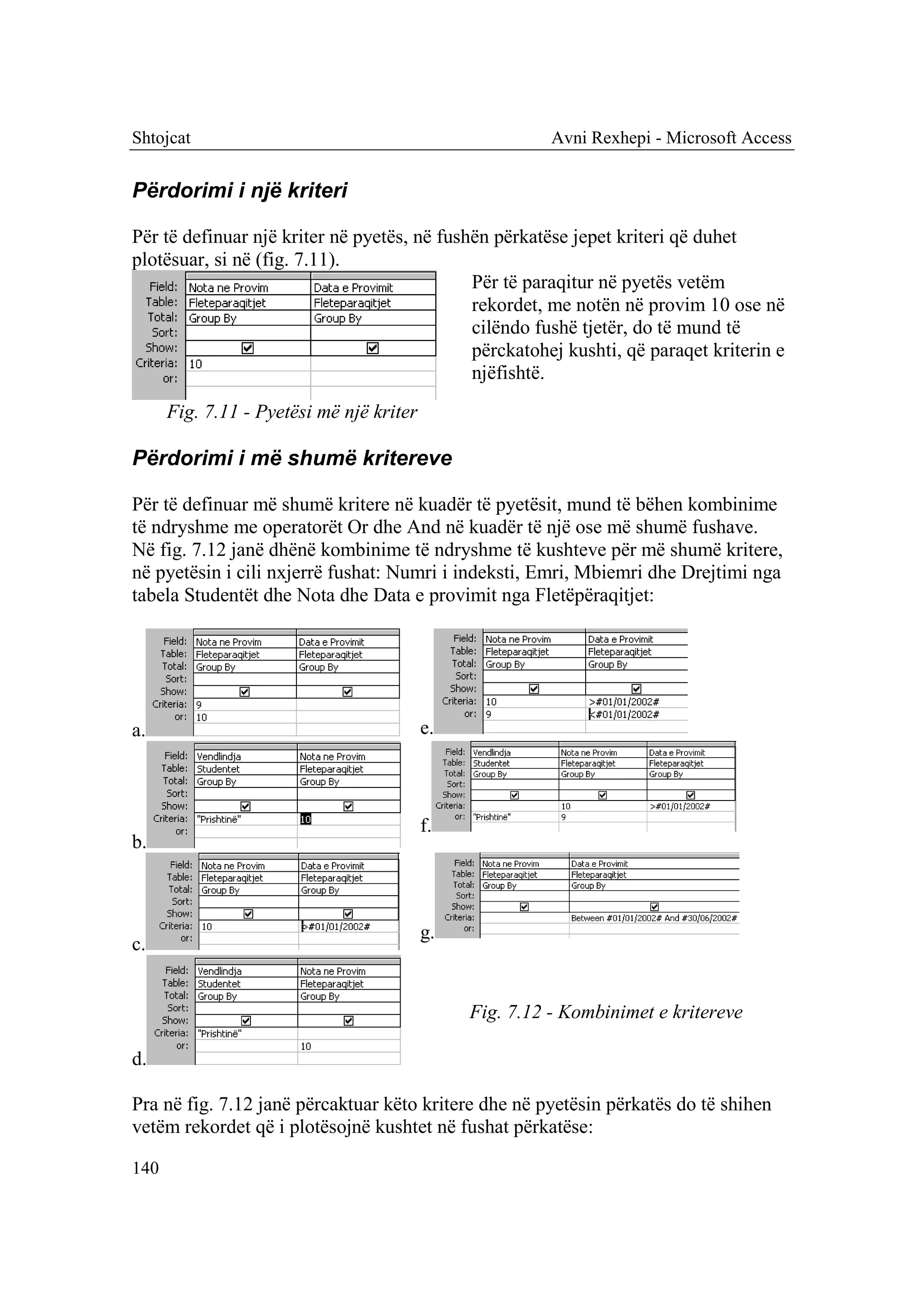 Shtojcat                                                 Avni Rexhepi - Microsoft Access


Përdorimi i një kriteri

Për të definuar një kriter në pyetës, në fushën përkatëse jepet kriteri që duhet
plotësuar, si në (fig. 7.11).
                                             Për të paraqitur në pyetës vetëm
                                             rekordet, me notën në provim 10 ose në
                                             cilëndo fushë tjetër, do të mund të
                                             përckatohej kushti, që paraqet kriterin e
                                             njëfishtë.
      Fig. 7.11 - Pyetësi më një kriter

Përdorimi i më shumë kritereve

Për të definuar më shumë kritere në kuadër të pyetësit, mund të bëhen kombinime
të ndryshme me operatorët Or dhe And në kuadër të një ose më shumë fushave.
Në fig. 7.12 janë dhënë kombinime të ndryshme të kushteve për më shumë kritere,
në pyetësin i cili nxjerrë fushat: Numri i indeksti, Emri, Mbiemri dhe Drejtimi nga
tabela Studentët dhe Nota dhe Data e provimit nga Fletëpëraqitjet:




a.                                        e.



                                          f.
b.



                                          g.
c.


                                               Fig. 7.12 - Kombinimet e kritereve

d.

Pra në fig. 7.12 janë përcaktuar këto kritere dhe në pyetësin përkatës do të shihen
vetëm rekordet që i plotësojnë kushtet në fushat përkatëse:

140
 