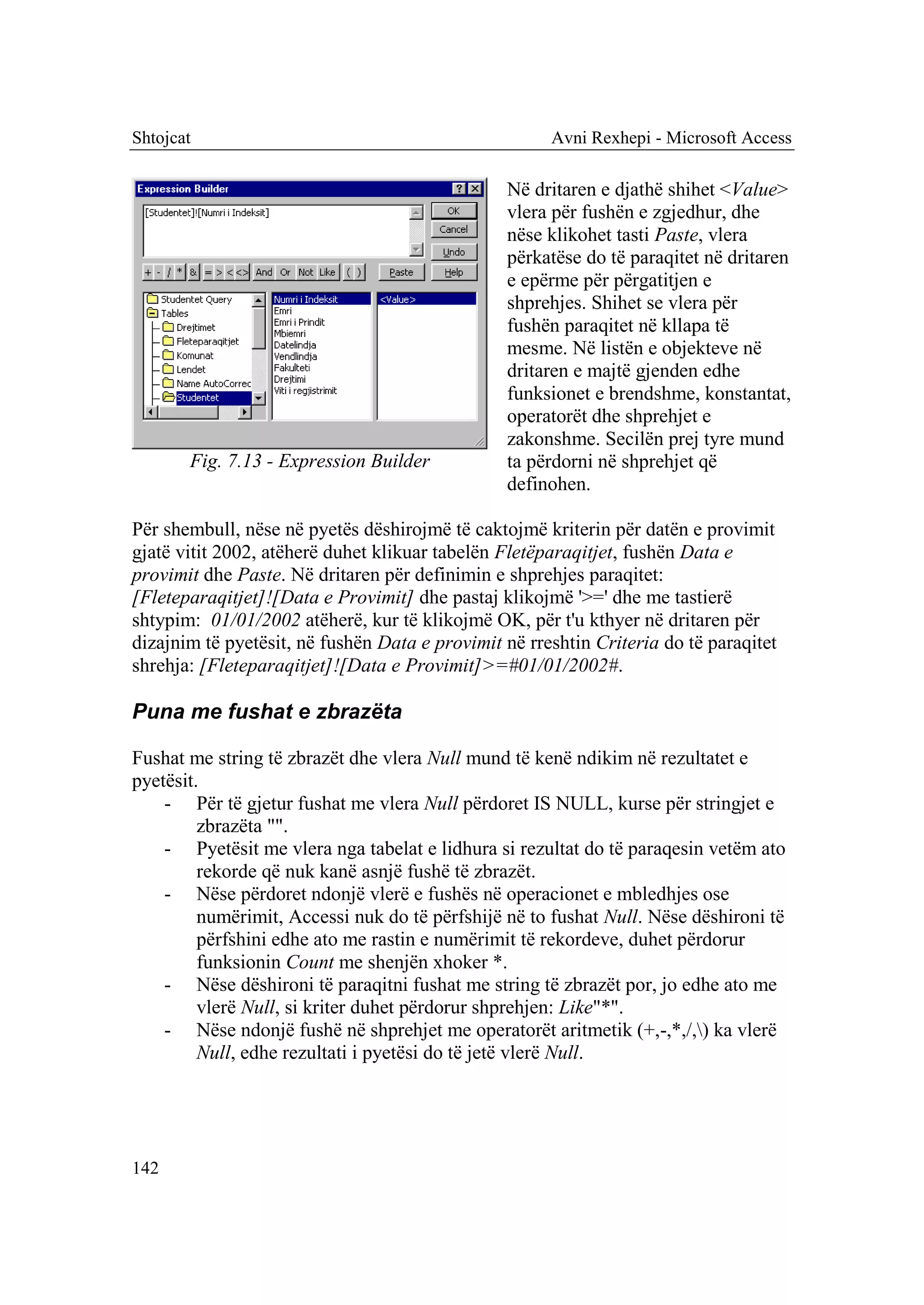 Shtojcat                                              Avni Rexhepi - Microsoft Access

                                                Në dritaren e djathë shihet <Value>
                                                vlera për fushën e zgjedhur, dhe
                                                nëse klikohet tasti Paste, vlera
                                                përkatëse do të paraqitet në dritaren
                                                e epërme për përgatitjen e
                                                shprehjes. Shihet se vlera për
                                                fushën paraqitet në kllapa të
                                                mesme. Në listën e objekteve në
                                                dritaren e majtë gjenden edhe
                                                funksionet e brendshme, konstantat,
                                                operatorët dhe shprehjet e
                                                zakonshme. Secilën prej tyre mund
       Fig. 7.13 - Expression Builder           ta përdorni në shprehjet që
                                                definohen.

Për shembull, nëse në pyetës dëshirojmë të caktojmë kriterin për datën e provimit
gjatë vitit 2002, atëherë duhet klikuar tabelën Fletëparaqitjet, fushën Data e
provimit dhe Paste. Në dritaren për definimin e shprehjes paraqitet:
[Fleteparaqitjet]![Data e Provimit] dhe pastaj klikojmë '>=' dhe me tastierë
shtypim: 01/01/2002 atëherë, kur të klikojmë OK, për t'u kthyer në dritaren për
dizajnim të pyetësit, në fushën Data e provimit në rreshtin Criteria do të paraqitet
shrehja: [Fleteparaqitjet]![Data e Provimit]>=#01/01/2002#.

Puna me fushat e zbrazëta

Fushat me string të zbrazët dhe vlera Null mund të kenë ndikim në rezultatet e
pyetësit.
    - Për të gjetur fushat me vlera Null përdoret IS NULL, kurse për stringjet e
         zbrazëta "".
    - Pyetësit me vlera nga tabelat e lidhura si rezultat do të paraqesin vetëm ato
         rekorde që nuk kanë asnjë fushë të zbrazët.
    - Nëse përdoret ndonjë vlerë e fushës në operacionet e mbledhjes ose
         numërimit, Accessi nuk do të përfshijë në to fushat Null. Nëse dëshironi të
         përfshini edhe ato me rastin e numërimit të rekordeve, duhet përdorur
         funksionin Count me shenjën xhoker *.
    - Nëse dëshironi të paraqitni fushat me string të zbrazët por, jo edhe ato me
         vlerë Null, si kriter duhet përdorur shprehjen: Like"*".
    - Nëse ndonjë fushë në shprehjet me operatorët aritmetik (+,-,*,/,) ka vlerë
         Null, edhe rezultati i pyetësi do të jetë vlerë Null.




142
 