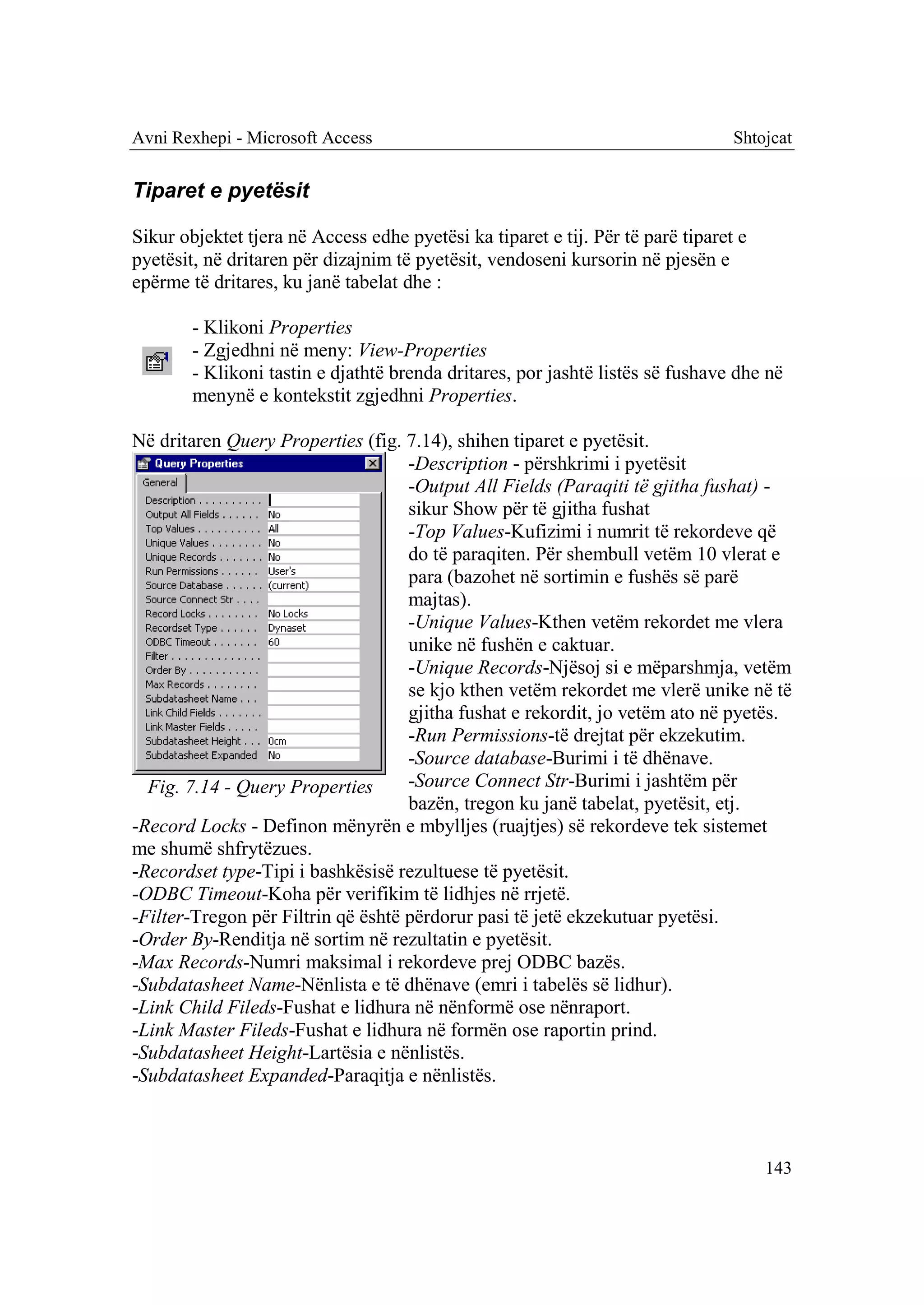 Avni Rexhepi - Microsoft Access                                                  Shtojcat


Tiparet e pyetësit

Sikur objektet tjera në Access edhe pyetësi ka tiparet e tij. Për të parë tiparet e
pyetësit, në dritaren për dizajnim të pyetësit, vendoseni kursorin në pjesën e
epërme të dritares, ku janë tabelat dhe :

        - Klikoni Properties
        - Zgjedhni në meny: View-Properties
        - Klikoni tastin e djathtë brenda dritares, por jashtë listës së fushave dhe në
        menynë e kontekstit zgjedhni Properties.

Në dritaren Query Properties (fig. 7.14), shihen tiparet e pyetësit.
                                    -Description - përshkrimi i pyetësit
                                    -Output All Fields (Paraqiti të gjitha fushat) -
                                    sikur Show për të gjitha fushat
                                    -Top Values-Kufizimi i numrit të rekordeve që
                                    do të paraqiten. Për shembull vetëm 10 vlerat e
                                    para (bazohet në sortimin e fushës së parë
                                    majtas).
                                    -Unique Values-Kthen vetëm rekordet me vlera
                                    unike në fushën e caktuar.
                                    -Unique Records-Njësoj si e mëparshmja, vetëm
                                    se kjo kthen vetëm rekordet me vlerë unike në të
                                    gjitha fushat e rekordit, jo vetëm ato në pyetës.
                                    -Run Permissions-të drejtat për ekzekutim.
                                    -Source database-Burimi i të dhënave.
  Fig. 7.14 - Query Properties      -Source Connect Str-Burimi i jashtëm për
                                    bazën, tregon ku janë tabelat, pyetësit, etj.
-Record Locks - Definon mënyrën e mbylljes (ruajtjes) së rekordeve tek sistemet
me shumë shfrytëzues.
-Recordset type-Tipi i bashkësisë rezultuese të pyetësit.
-ODBC Timeout-Koha për verifikim të lidhjes në rrjetë.
-Filter-Tregon për Filtrin që është përdorur pasi të jetë ekzekutuar pyetësi.
-Order By-Renditja në sortim në rezultatin e pyetësit.
-Max Records-Numri maksimal i rekordeve prej ODBC bazës.
-Subdatasheet Name-Nënlista e të dhënave (emri i tabelës së lidhur).
-Link Child Fileds-Fushat e lidhura në nënformë ose nënraport.
-Link Master Fileds-Fushat e lidhura në formën ose raportin prind.
-Subdatasheet Height-Lartësia e nënlistës.
-Subdatasheet Expanded-Paraqitja e nënlistës.



                                                                                      143
 