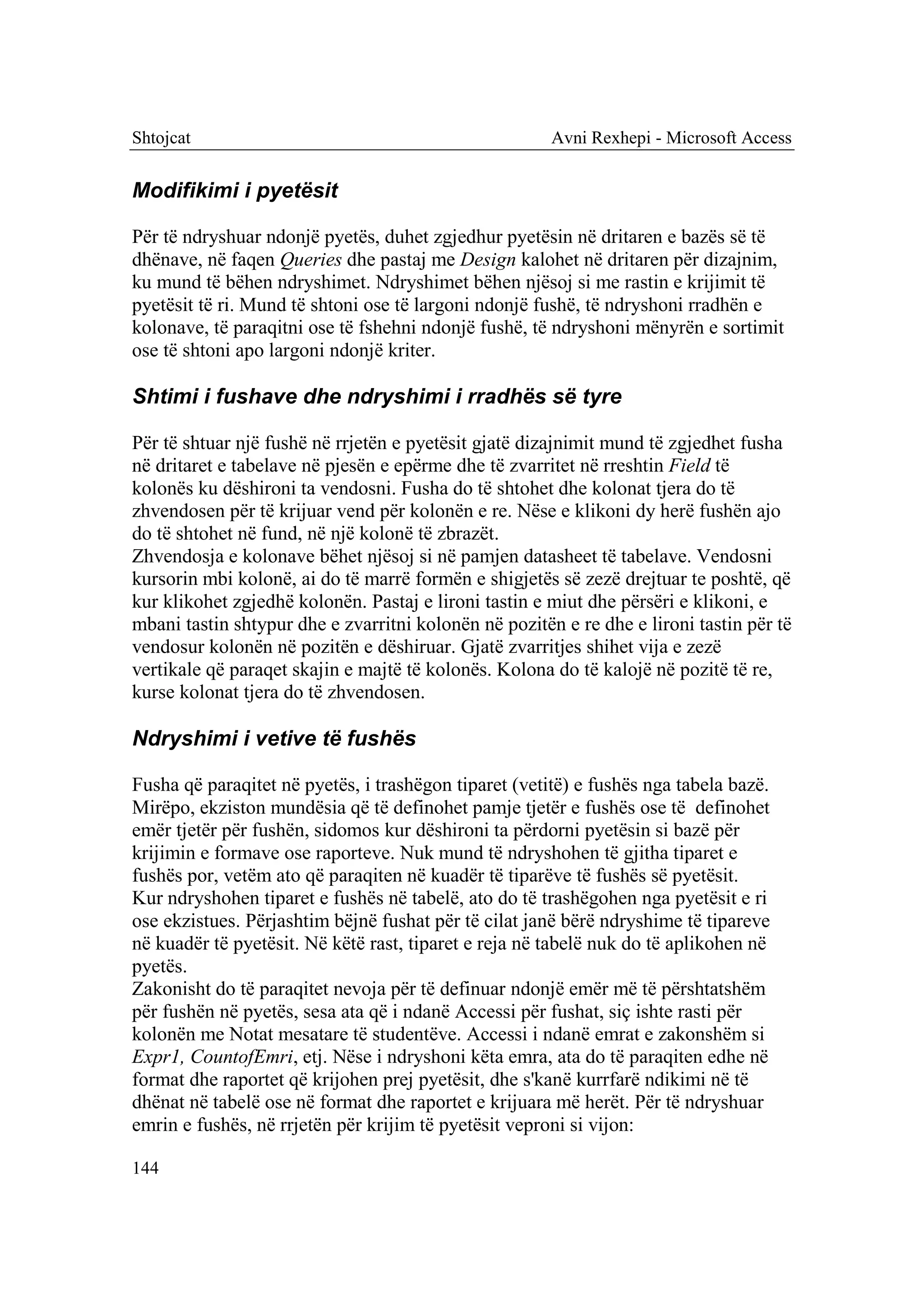 Shtojcat                                               Avni Rexhepi - Microsoft Access


Modifikimi i pyetësit

Për të ndryshuar ndonjë pyetës, duhet zgjedhur pyetësin në dritaren e bazës së të
dhënave, në faqen Queries dhe pastaj me Design kalohet në dritaren për dizajnim,
ku mund të bëhen ndryshimet. Ndryshimet bëhen njësoj si me rastin e krijimit të
pyetësit të ri. Mund të shtoni ose të largoni ndonjë fushë, të ndryshoni rradhën e
kolonave, të paraqitni ose të fshehni ndonjë fushë, të ndryshoni mënyrën e sortimit
ose të shtoni apo largoni ndonjë kriter.

Shtimi i fushave dhe ndryshimi i rradhës së tyre

Për të shtuar një fushë në rrjetën e pyetësit gjatë dizajnimit mund të zgjedhet fusha
në dritaret e tabelave në pjesën e epërme dhe të zvarritet në rreshtin Field të
kolonës ku dëshironi ta vendosni. Fusha do të shtohet dhe kolonat tjera do të
zhvendosen për të krijuar vend për kolonën e re. Nëse e klikoni dy herë fushën ajo
do të shtohet në fund, në një kolonë të zbrazët.
Zhvendosja e kolonave bëhet njësoj si në pamjen datasheet të tabelave. Vendosni
kursorin mbi kolonë, ai do të marrë formën e shigjetës së zezë drejtuar te poshtë, që
kur klikohet zgjedhë kolonën. Pastaj e lironi tastin e miut dhe përsëri e klikoni, e
mbani tastin shtypur dhe e zvarritni kolonën në pozitën e re dhe e lironi tastin për të
vendosur kolonën në pozitën e dëshiruar. Gjatë zvarritjes shihet vija e zezë
vertikale që paraqet skajin e majtë të kolonës. Kolona do të kalojë në pozitë të re,
kurse kolonat tjera do të zhvendosen.

Ndryshimi i vetive të fushës

Fusha që paraqitet në pyetës, i trashëgon tiparet (vetitë) e fushës nga tabela bazë.
Mirëpo, ekziston mundësia që të definohet pamje tjetër e fushës ose të definohet
emër tjetër për fushën, sidomos kur dëshironi ta përdorni pyetësin si bazë për
krijimin e formave ose raporteve. Nuk mund të ndryshohen të gjitha tiparet e
fushës por, vetëm ato që paraqiten në kuadër të tiparëve të fushës së pyetësit.
Kur ndryshohen tiparet e fushës në tabelë, ato do të trashëgohen nga pyetësit e ri
ose ekzistues. Përjashtim bëjnë fushat për të cilat janë bërë ndryshime të tipareve
në kuadër të pyetësit. Në këtë rast, tiparet e reja në tabelë nuk do të aplikohen në
pyetës.
Zakonisht do të paraqitet nevoja për të definuar ndonjë emër më të përshtatshëm
për fushën në pyetës, sesa ata që i ndanë Accessi për fushat, siç ishte rasti për
kolonën me Notat mesatare të studentëve. Accessi i ndanë emrat e zakonshëm si
Expr1, CountofEmri, etj. Nëse i ndryshoni këta emra, ata do të paraqiten edhe në
format dhe raportet që krijohen prej pyetësit, dhe s'kanë kurrfarë ndikimi në të
dhënat në tabelë ose në format dhe raportet e krijuara më herët. Për të ndryshuar
emrin e fushës, në rrjetën për krijim të pyetësit veproni si vijon:

144
 