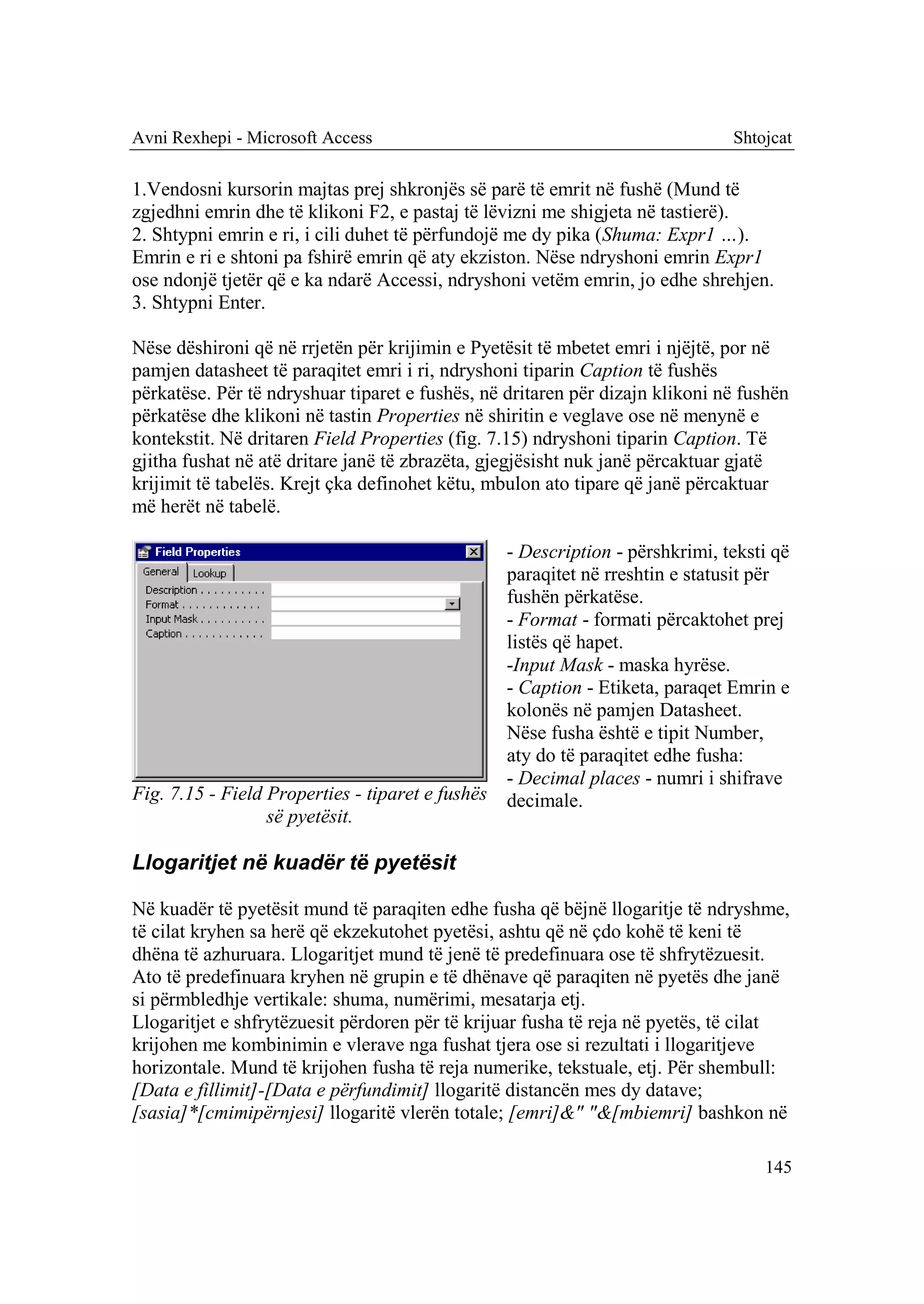 Avni Rexhepi - Microsoft Access                                               Shtojcat

1.Vendosni kursorin majtas prej shkronjës së parë të emrit në fushë (Mund të
zgjedhni emrin dhe të klikoni F2, e pastaj të lëvizni me shigjeta në tastierë).
2. Shtypni emrin e ri, i cili duhet të përfundojë me dy pika (Shuma: Expr1 …).
Emrin e ri e shtoni pa fshirë emrin që aty ekziston. Nëse ndryshoni emrin Expr1
ose ndonjë tjetër që e ka ndarë Accessi, ndryshoni vetëm emrin, jo edhe shrehjen.
3. Shtypni Enter.

Nëse dëshironi që në rrjetën për krijimin e Pyetësit të mbetet emri i njëjtë, por në
pamjen datasheet të paraqitet emri i ri, ndryshoni tiparin Caption të fushës
përkatëse. Për të ndryshuar tiparet e fushës, në dritaren për dizajn klikoni në fushën
përkatëse dhe klikoni në tastin Properties në shiritin e veglave ose në menynë e
kontekstit. Në dritaren Field Properties (fig. 7.15) ndryshoni tiparin Caption. Të
gjitha fushat në atë dritare janë të zbrazëta, gjegjësisht nuk janë përcaktuar gjatë
krijimit të tabelës. Krejt çka definohet këtu, mbulon ato tipare që janë përcaktuar
më herët në tabelë.

                                                - Description - përshkrimi, teksti që
                                                paraqitet në rreshtin e statusit për
                                                fushën përkatëse.
                                                - Format - formati përcaktohet prej
                                                listës që hapet.
                                                -Input Mask - maska hyrëse.
                                                - Caption - Etiketa, paraqet Emrin e
                                                kolonës në pamjen Datasheet.
                                                Nëse fusha është e tipit Number,
                                                aty do të paraqitet edhe fusha:
                                                - Decimal places - numri i shifrave
Fig. 7.15 - Field Properties - tiparet e fushës decimale.
                  së pyetësit.

Llogaritjet në kuadër të pyetësit

Në kuadër të pyetësit mund të paraqiten edhe fusha që bëjnë llogaritje të ndryshme,
të cilat kryhen sa herë që ekzekutohet pyetësi, ashtu që në çdo kohë të keni të
dhëna të azhuruara. Llogaritjet mund të jenë të predefinuara ose të shfrytëzuesit.
Ato të predefinuara kryhen në grupin e të dhënave që paraqiten në pyetës dhe janë
si përmbledhje vertikale: shuma, numërimi, mesatarja etj.
Llogaritjet e shfrytëzuesit përdoren për të krijuar fusha të reja në pyetës, të cilat
krijohen me kombinimin e vlerave nga fushat tjera ose si rezultati i llogaritjeve
horizontale. Mund të krijohen fusha të reja numerike, tekstuale, etj. Për shembull:
[Data e fillimit]-[Data e përfundimit] llogaritë distancën mes dy datave;
[sasia]*[cmimipërnjesi] llogaritë vlerën totale; [emri]&" "&[mbiemri] bashkon në

                                                                                  145
 