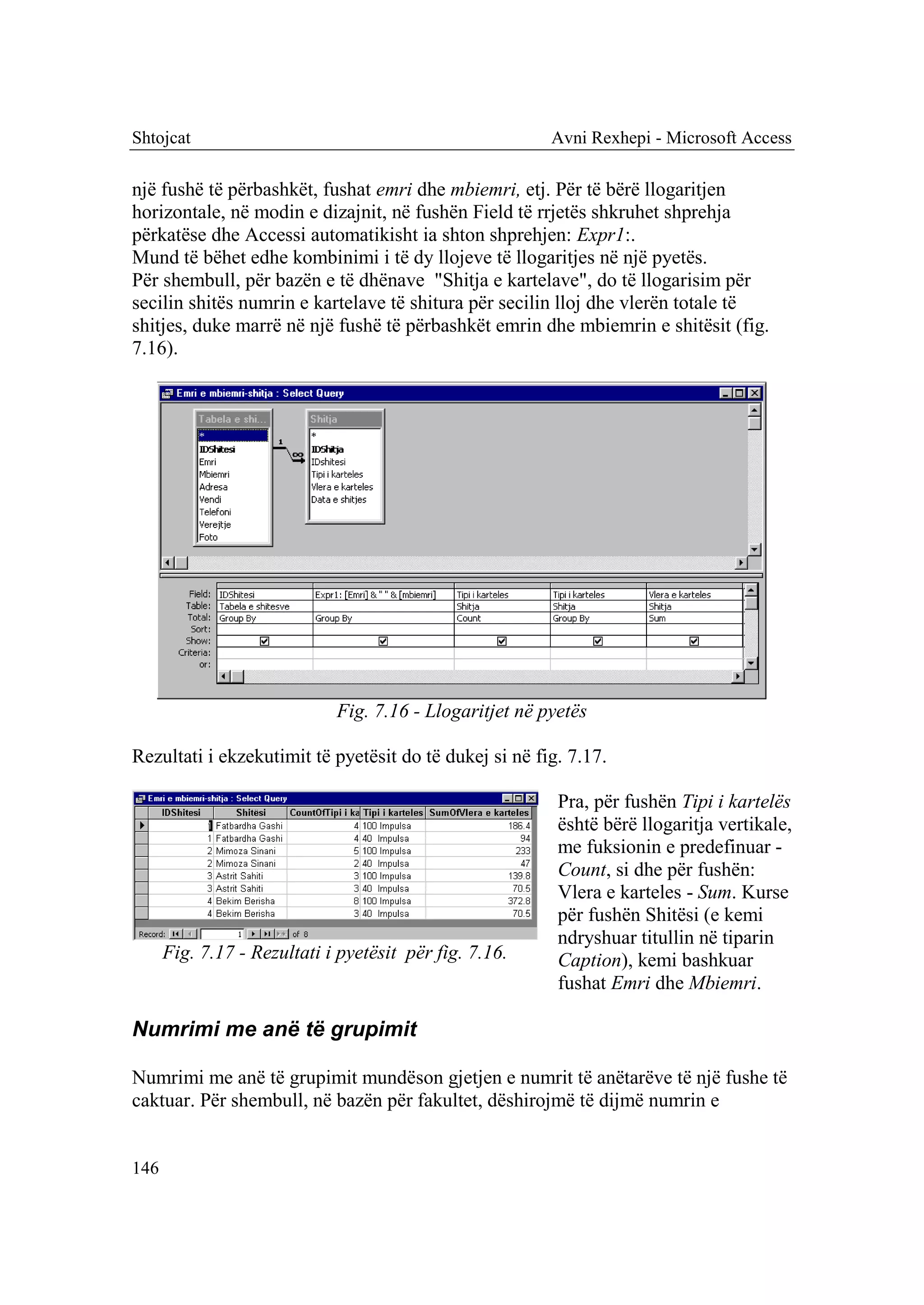 Shtojcat                                                 Avni Rexhepi - Microsoft Access

një fushë të përbashkët, fushat emri dhe mbiemri, etj. Për të bërë llogaritjen
horizontale, në modin e dizajnit, në fushën Field të rrjetës shkruhet shprehja
përkatëse dhe Accessi automatikisht ia shton shprehjen: Expr1:.
Mund të bëhet edhe kombinimi i të dy llojeve të llogaritjes në një pyetës.
Për shembull, për bazën e të dhënave "Shitja e kartelave", do të llogarisim për
secilin shitës numrin e kartelave të shitura për secilin lloj dhe vlerën totale të
shitjes, duke marrë në një fushë të përbashkët emrin dhe mbiemrin e shitësit (fig.
7.16).




                             Fig. 7.16 - Llogaritjet në pyetës

Rezultati i ekzekutimit të pyetësit do të dukej si në fig. 7.17.

                                                          Pra, për fushën Tipi i kartelës
                                                          është bërë llogaritja vertikale,
                                                          me fuksionin e predefinuar -
                                                          Count, si dhe për fushën:
                                                          Vlera e karteles - Sum. Kurse
                                                          për fushën Shitësi (e kemi
                                                          ndryshuar titullin në tiparin
      Fig. 7.17 - Rezultati i pyetësit për fig. 7.16.     Caption), kemi bashkuar
                                                          fushat Emri dhe Mbiemri.

Numrimi me anë të grupimit

Numrimi me anë të grupimit mundëson gjetjen e numrit të anëtarëve të një fushe të
caktuar. Për shembull, në bazën për fakultet, dëshirojmë të dijmë numrin e


146
 