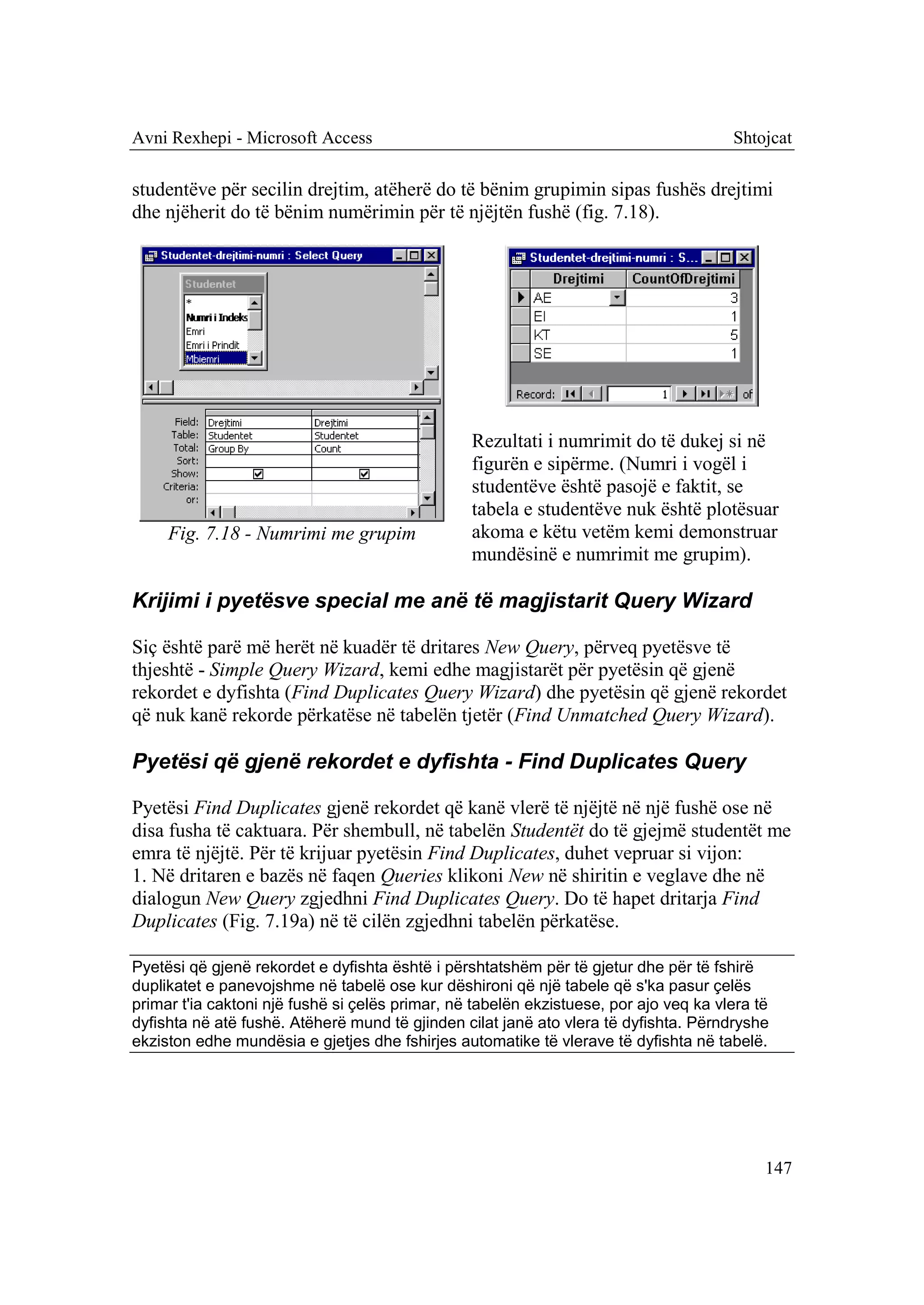 Avni Rexhepi - Microsoft Access                                                        Shtojcat

studentëve për secilin drejtim, atëherë do të bënim grupimin sipas fushës drejtimi
dhe njëherit do të bënim numërimin për të njëjtën fushë (fig. 7.18).




                                                 Rezultati i numrimit do të dukej si në
                                                 figurën e sipërme. (Numri i vogël i
                                                 studentëve është pasojë e faktit, se
                                                 tabela e studentëve nuk është plotësuar
     Fig. 7.18 - Numrimi me grupim               akoma e këtu vetëm kemi demonstruar
                                                 mundësinë e numrimit me grupim).

Krijimi i pyetësve special me anë të magjistarit Query Wizard

Siç është parë më herët në kuadër të dritares New Query, përveq pyetësve të
thjeshtë - Simple Query Wizard, kemi edhe magjistarët për pyetësin që gjenë
rekordet e dyfishta (Find Duplicates Query Wizard) dhe pyetësin që gjenë rekordet
që nuk kanë rekorde përkatëse në tabelën tjetër (Find Unmatched Query Wizard).

Pyetësi që gjenë rekordet e dyfishta - Find Duplicates Query

Pyetësi Find Duplicates gjenë rekordet që kanë vlerë të njëjtë në një fushë ose në
disa fusha të caktuara. Për shembull, në tabelën Studentët do të gjejmë studentët me
emra të njëjtë. Për të krijuar pyetësin Find Duplicates, duhet vepruar si vijon:
1. Në dritaren e bazës në faqen Queries klikoni New në shiritin e veglave dhe në
dialogun New Query zgjedhni Find Duplicates Query. Do të hapet dritarja Find
Duplicates (Fig. 7.19a) në të cilën zgjedhni tabelën përkatëse.

Pyetësi që gjenë rekordet e dyfishta është i përshtatshëm për të gjetur dhe për të fshirë
duplikatet e panevojshme në tabelë ose kur dëshironi që një tabele që s'ka pasur çelës
primar t'ia caktoni një fushë si çelës primar, në tabelën ekzistuese, por ajo veq ka vlera të
dyfishta në atë fushë. Atëherë mund të gjinden cilat janë ato vlera të dyfishta. Përndryshe
ekziston edhe mundësia e gjetjes dhe fshirjes automatike të vlerave të dyfishta në tabelë.




                                                                                            147
 