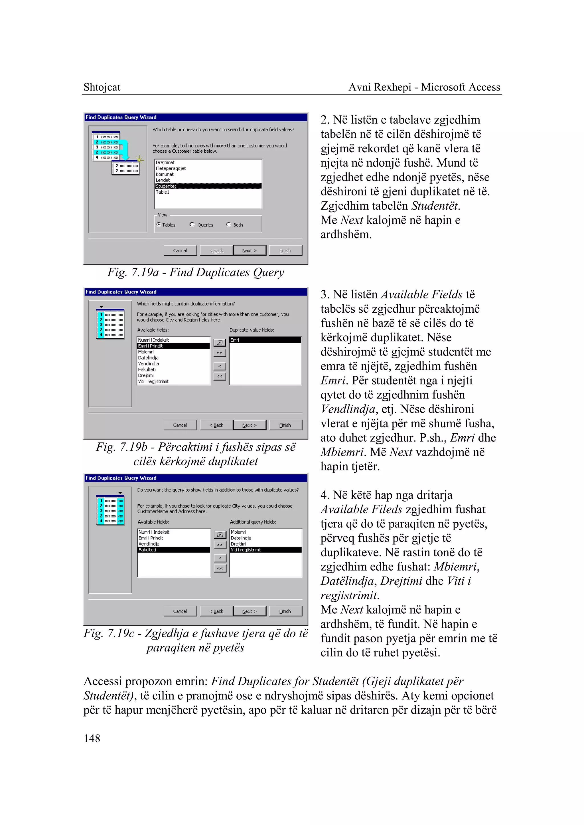 Shtojcat                                              Avni Rexhepi - Microsoft Access

                                                 2. Në listën e tabelave zgjedhim
                                                 tabelën në të cilën dëshirojmë të
                                                 gjejmë rekordet që kanë vlera të
                                                 njejta në ndonjë fushë. Mund të
                                                 zgjedhet edhe ndonjë pyetës, nëse
                                                 dëshironi të gjeni duplikatet në të.
                                                 Zgjedhim tabelën Studentët.
                                                 Me Next kalojmë në hapin e
                                                 ardhshëm.


      Fig. 7.19a - Find Duplicates Query
                                                 3. Në listën Available Fields të
                                                 tabelës së zgjedhur përcaktojmë
                                                 fushën në bazë të së cilës do të
                                                 kërkojmë duplikatet. Nëse
                                                 dëshirojmë të gjejmë studentët me
                                                 emra të njëjtë, zgjedhim fushën
                                                 Emri. Për studentët nga i njejti
                                                 qytet do të zgjedhnim fushën
                                                 Vendlindja, etj. Nëse dëshironi
                                                 vlerat e njëjta për më shumë fusha,
                                                 ato duhet zgjedhur. P.sh., Emri dhe
  Fig. 7.19b - Përcaktimi i fushës sipas së      Mbiemri. Më Next vazhdojmë në
          cilës kërkojmë duplikatet              hapin tjetër.

                                                 4. Në këtë hap nga dritarja
                                                 Available Fileds zgjedhim fushat
                                                 tjera që do të paraqiten në pyetës,
                                                 përveq fushës për gjetje të
                                                 duplikateve. Në rastin tonë do të
                                                 zgjedhim edhe fushat: Mbiemri,
                                                 Datëlindja, Drejtimi dhe Viti i
                                                 regjistrimit.
                                                 Me Next kalojmë në hapin e
                                                 ardhshëm, të fundit. Në hapin e
Fig. 7.19c - Zgjedhja e fushave tjera që do të   fundit pason pyetja për emrin me të
             paraqiten në pyetës                 cilin do të ruhet pyetësi.

Accessi propozon emrin: Find Duplicates for Studentët (Gjeji duplikatet për
Studentët), të cilin e pranojmë ose e ndryshojmë sipas dëshirës. Aty kemi opcionet
për të hapur menjëherë pyetësin, apo për të kaluar në dritaren për dizajn për të bërë

148
 