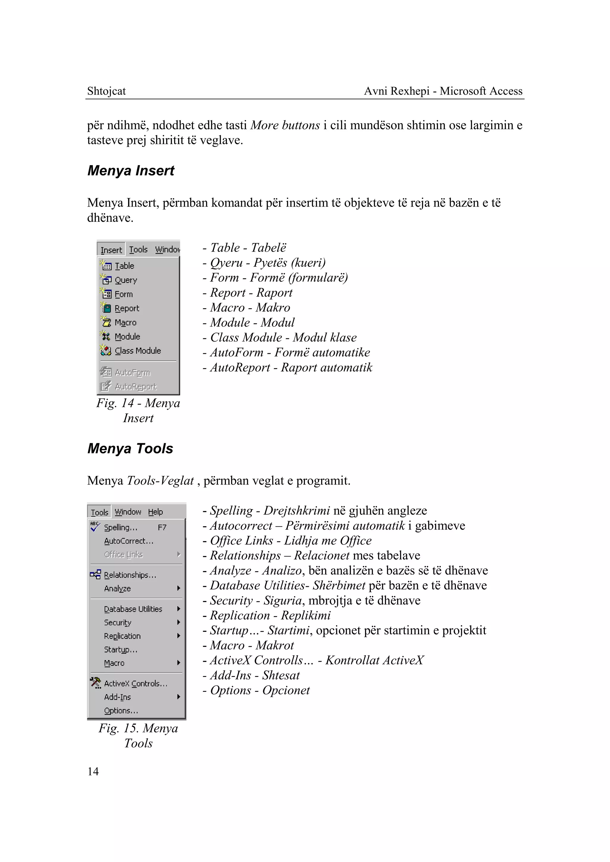 Shtojcat                                            Avni Rexhepi - Microsoft Access

për ndihmë, ndodhet edhe tasti More buttons i cili mundëson shtimin ose largimin e
tasteve prej shiritit të veglave.

Menya Insert

Menya Insert, përmban komandat për insertim të objekteve të reja në bazën e të
dhënave.

                     - Table - Tabelë
                     - Qyeru - Pyetës (kueri)
                     - Form - Formë (formularë)
                     - Report - Raport
                     - Macro - Makro
                     - Module - Modul
                     - Class Module - Modul klase
                     - AutoForm - Formë automatike
                     - AutoReport - Raport automatik

 Fig. 14 - Menya
      Insert

Menya Tools

Menya Tools-Veglat , përmban veglat e programit.

                     - Spelling - Drejtshkrimi në gjuhën angleze
                     - Autocorrect – Përmirësimi automatik i gabimeve
                     - Office Links - Lidhja me Office
                     - Relationships – Relacionet mes tabelave
                     - Analyze - Analizo, bën analizën e bazës së të dhënave
                     - Database Utilities- Shërbimet për bazën e të dhënave
                     - Security - Siguria, mbrojtja e të dhënave
                     - Replication - Replikimi
                     - Startup…- Startimi, opcionet për startimin e projektit
                     - Macro - Makrot
                     - ActiveX Controlls… - Kontrollat ActiveX
                     - Add-Ins - Shtesat
                     - Options - Opcionet

  Fig. 15. Menya
       Tools

14
 