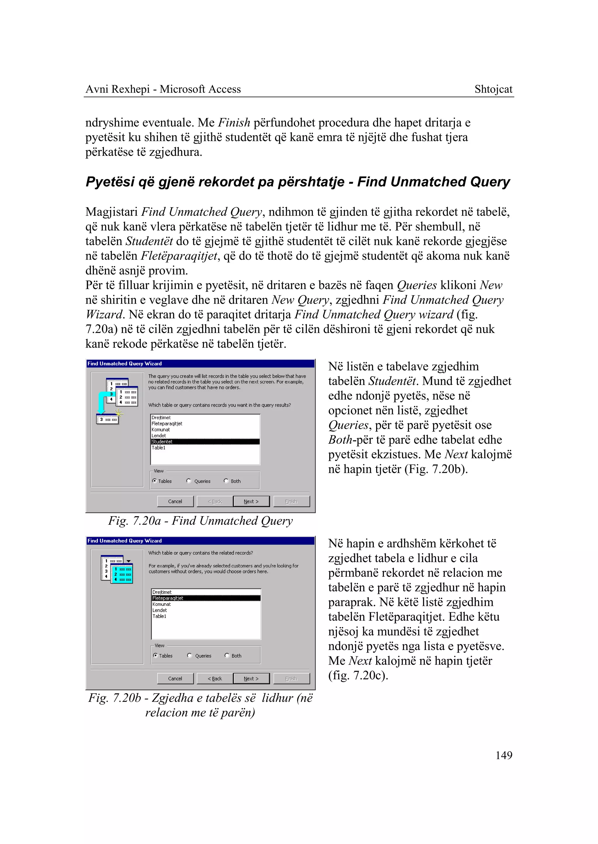 Avni Rexhepi - Microsoft Access                                                  Shtojcat

ndryshime eventuale. Me Finish përfundohet procedura dhe hapet dritarja e
pyetësit ku shihen të gjithë studentët që kanë emra të njëjtë dhe fushat tjera
përkatëse të zgjedhura.

Pyetësi që gjenë rekordet pa përshtatje - Find Unmatched Query

Magjistari Find Unmatched Query, ndihmon të gjinden të gjitha rekordet në tabelë,
që nuk kanë vlera përkatëse në tabelën tjetër të lidhur me të. Për shembull, në
tabelën Studentët do të gjejmë të gjithë studentët të cilët nuk kanë rekorde gjegjëse
në tabelën Fletëparaqitjet, që do të thotë do të gjejmë studentët që akoma nuk kanë
dhënë asnjë provim.
Për të filluar krijimin e pyetësit, në dritaren e bazës në faqen Queries klikoni New
në shiritin e veglave dhe në dritaren New Query, zgjedhni Find Unmatched Query
Wizard. Në ekran do të paraqitet dritarja Find Unmatched Query wizard (fig.
7.20a) në të cilën zgjedhni tabelën për të cilën dëshironi të gjeni rekordet që nuk
kanë rekode përkatëse në tabelën tjetër.
                                                 Në listën e tabelave zgjedhim
                                                 tabelën Studentët. Mund të zgjedhet
                                                 edhe ndonjë pyetës, nëse në
                                                 opcionet nën listë, zgjedhet
                                                 Queries, për të parë pyetësit ose
                                                 Both-për të parë edhe tabelat edhe
                                                 pyetësit ekzistues. Me Next kalojmë
                                                 në hapin tjetër (Fig. 7.20b).



    Fig. 7.20a - Find Unmatched Query
                                                 Në hapin e ardhshëm kërkohet të
                                                 zgjedhet tabela e lidhur e cila
                                                 përmbanë rekordet në relacion me
                                                 tabelën e parë të zgjedhur në hapin
                                                 paraprak. Në këtë listë zgjedhim
                                                 tabelën Fletëparaqitjet. Edhe këtu
                                                 njësoj ka mundësi të zgjedhet
                                                 ndonjë pyetës nga lista e pyetësve.
                                                 Me Next kalojmë në hapin tjetër
                                                 (fig. 7.20c).
Fig. 7.20b - Zgjedha e tabelës së lidhur (në
           relacion me të parën)


                                                                                     149
 