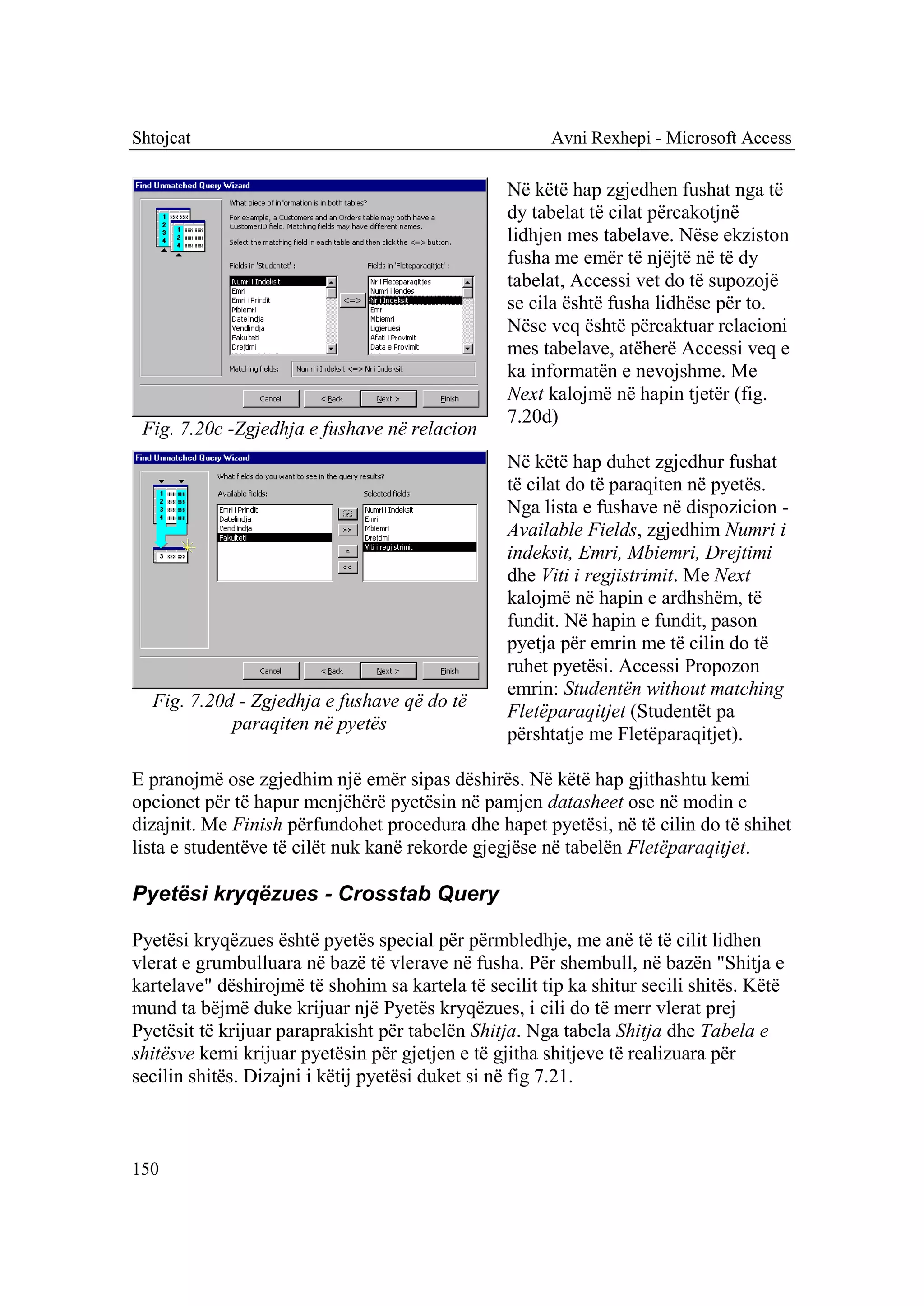 Shtojcat                                               Avni Rexhepi - Microsoft Access

                                                  Në këtë hap zgjedhen fushat nga të
                                                  dy tabelat të cilat përcakotjnë
                                                  lidhjen mes tabelave. Nëse ekziston
                                                  fusha me emër të njëjtë në të dy
                                                  tabelat, Accessi vet do të supozojë
                                                  se cila është fusha lidhëse për to.
                                                  Nëse veq është përcaktuar relacioni
                                                  mes tabelave, atëherë Accessi veq e
                                                  ka informatën e nevojshme. Me
                                                  Next kalojmë në hapin tjetër (fig.
                                                  7.20d)
 Fig. 7.20c -Zgjedhja e fushave në relacion
                                                  Në këtë hap duhet zgjedhur fushat
                                                  të cilat do të paraqiten në pyetës.
                                                  Nga lista e fushave në dispozicion -
                                                  Available Fields, zgjedhim Numri i
                                                  indeksit, Emri, Mbiemri, Drejtimi
                                                  dhe Viti i regjistrimit. Me Next
                                                  kalojmë në hapin e ardhshëm, të
                                                  fundit. Në hapin e fundit, pason
                                                  pyetja për emrin me të cilin do të
                                                  ruhet pyetësi. Accessi Propozon
                                                  emrin: Studentën without matching
  Fig. 7.20d - Zgjedhja e fushave që do të
                                                  Fletëparaqitjet (Studentët pa
            paraqiten në pyetës
                                                  përshtatje me Fletëparaqitjet).

E pranojmë ose zgjedhim një emër sipas dëshirës. Në këtë hap gjithashtu kemi
opcionet për të hapur menjëhërë pyetësin në pamjen datasheet ose në modin e
dizajnit. Me Finish përfundohet procedura dhe hapet pyetësi, në të cilin do të shihet
lista e studentëve të cilët nuk kanë rekorde gjegjëse në tabelën Fletëparaqitjet.

Pyetësi kryqëzues - Crosstab Query

Pyetësi kryqëzues është pyetës special për përmbledhje, me anë të të cilit lidhen
vlerat e grumbulluara në bazë të vlerave në fusha. Për shembull, në bazën "Shitja e
kartelave" dëshirojmë të shohim sa kartela të secilit tip ka shitur secili shitës. Këtë
mund ta bëjmë duke krijuar një Pyetës kryqëzues, i cili do të merr vlerat prej
Pyetësit të krijuar paraprakisht për tabelën Shitja. Nga tabela Shitja dhe Tabela e
shitësve kemi krijuar pyetësin për gjetjen e të gjitha shitjeve të realizuara për
secilin shitës. Dizajni i këtij pyetësi duket si në fig 7.21.



150
 
