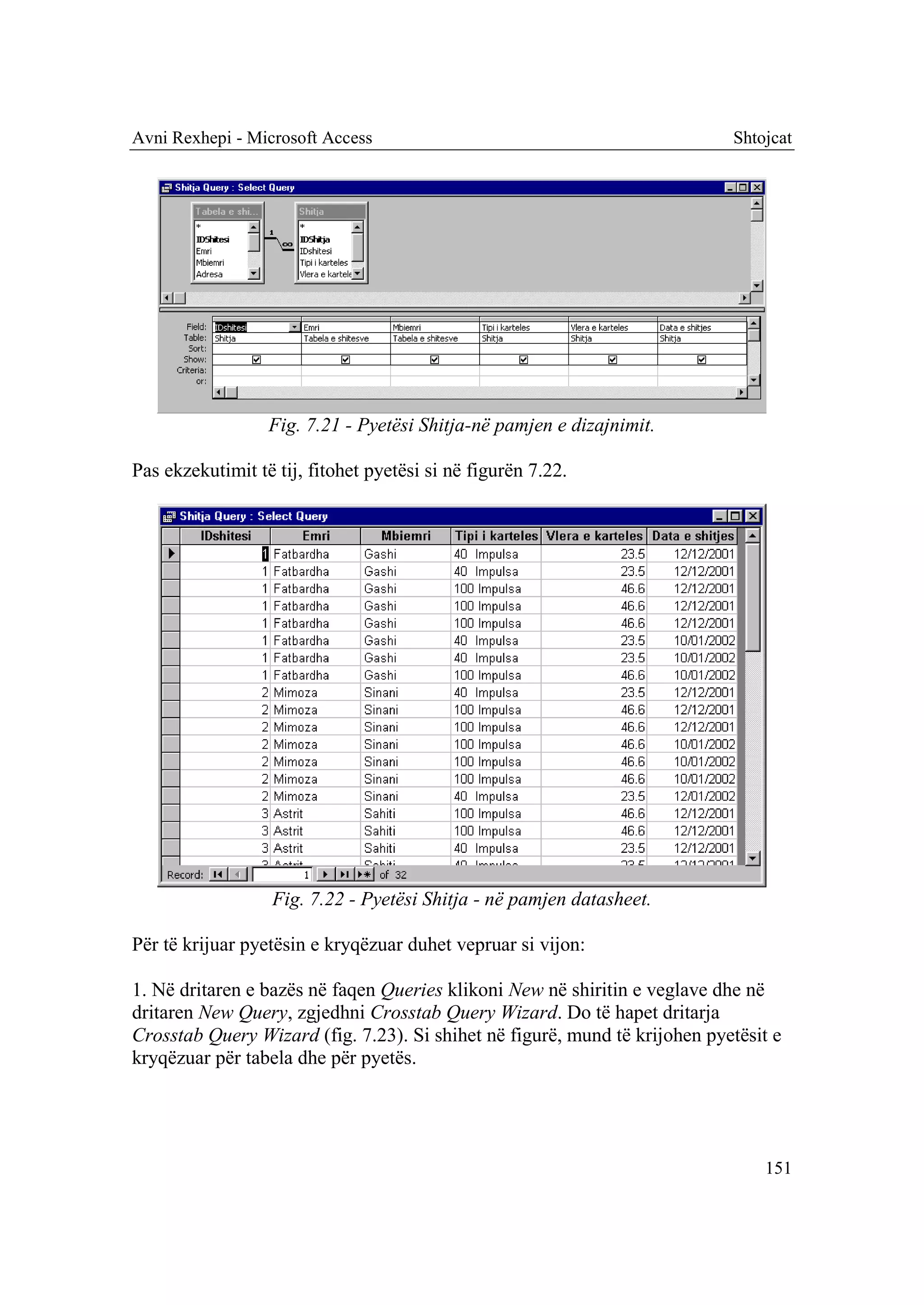 Avni Rexhepi - Microsoft Access                                             Shtojcat




                  Fig. 7.21 - Pyetësi Shitja-në pamjen e dizajnimit.

Pas ekzekutimit të tij, fitohet pyetësi si në figurën 7.22.




                   Fig. 7.22 - Pyetësi Shitja - në pamjen datasheet.

Për të krijuar pyetësin e kryqëzuar duhet vepruar si vijon:

1. Në dritaren e bazës në faqen Queries klikoni New në shiritin e veglave dhe në
dritaren New Query, zgjedhni Crosstab Query Wizard. Do të hapet dritarja
Crosstab Query Wizard (fig. 7.23). Si shihet në figurë, mund të krijohen pyetësit e
kryqëzuar për tabela dhe për pyetës.




                                                                                151
 