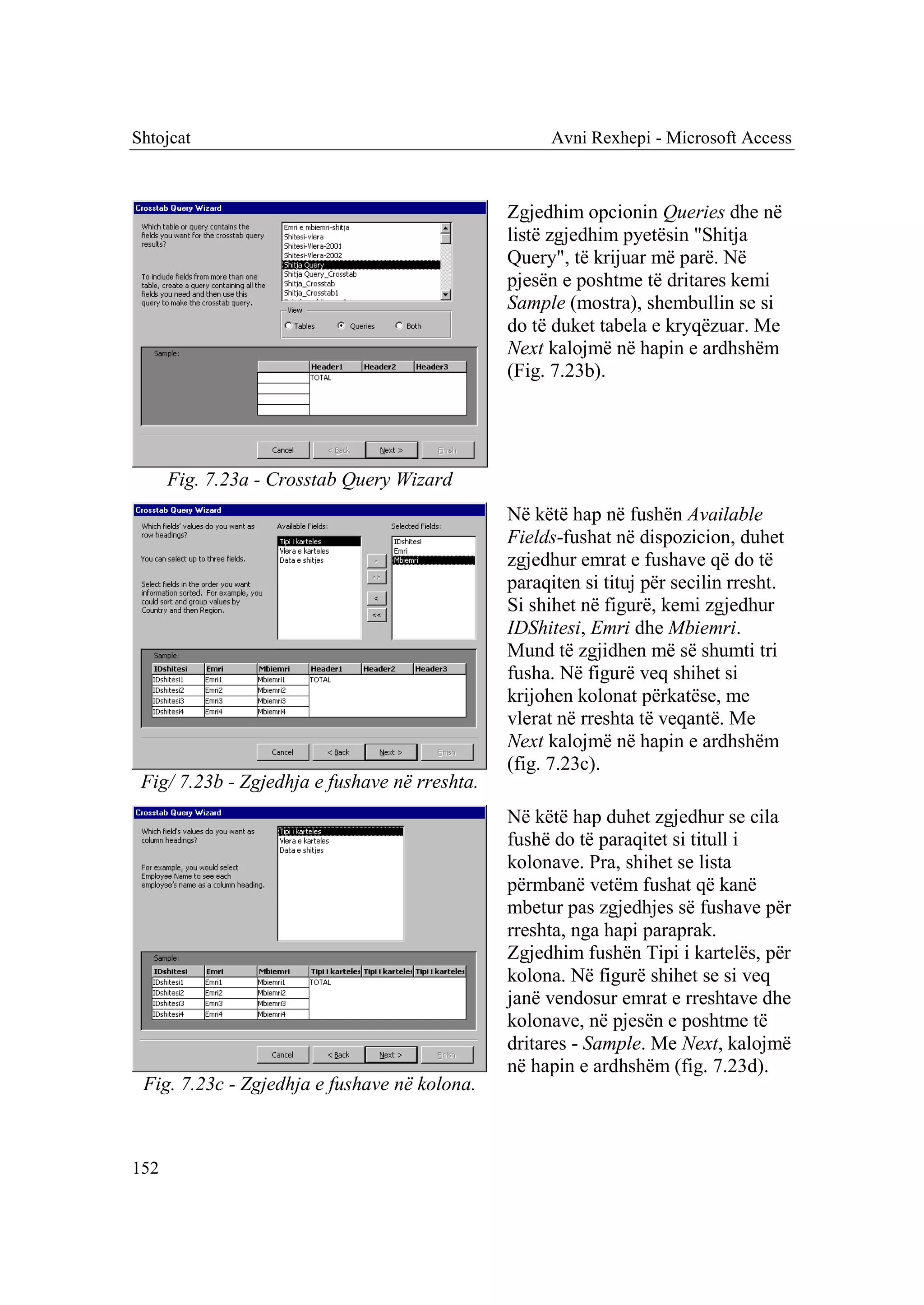 Shtojcat                                             Avni Rexhepi - Microsoft Access



                                               Zgjedhim opcionin Queries dhe në
                                               listë zgjedhim pyetësin "Shitja
                                               Query", të krijuar më parë. Në
                                               pjesën e poshtme të dritares kemi
                                               Sample (mostra), shembullin se si
                                               do të duket tabela e kryqëzuar. Me
                                               Next kalojmë në hapin e ardhshëm
                                               (Fig. 7.23b).




      Fig. 7.23a - Crosstab Query Wizard
                                               Në këtë hap në fushën Available
                                               Fields-fushat në dispozicion, duhet
                                               zgjedhur emrat e fushave që do të
                                               paraqiten si tituj për secilin rresht.
                                               Si shihet në figurë, kemi zgjedhur
                                               IDShitesi, Emri dhe Mbiemri.
                                               Mund të zgjidhen më së shumti tri
                                               fusha. Në figurë veq shihet si
                                               krijohen kolonat përkatëse, me
                                               vlerat në rreshta të veqantë. Me
                                               Next kalojmë në hapin e ardhshëm
                                               (fig. 7.23c).
 Fig/ 7.23b - Zgjedhja e fushave në rreshta.
                                               Në këtë hap duhet zgjedhur se cila
                                               fushë do të paraqitet si titull i
                                               kolonave. Pra, shihet se lista
                                               përmbanë vetëm fushat që kanë
                                               mbetur pas zgjedhjes së fushave për
                                               rreshta, nga hapi paraprak.
                                               Zgjedhim fushën Tipi i kartelës, për
                                               kolona. Në figurë shihet se si veq
                                               janë vendosur emrat e rreshtave dhe
                                               kolonave, në pjesën e poshtme të
                                               dritares - Sample. Me Next, kalojmë
                                               në hapin e ardhshëm (fig. 7.23d).
 Fig. 7.23c - Zgjedhja e fushave në kolona.



152
 