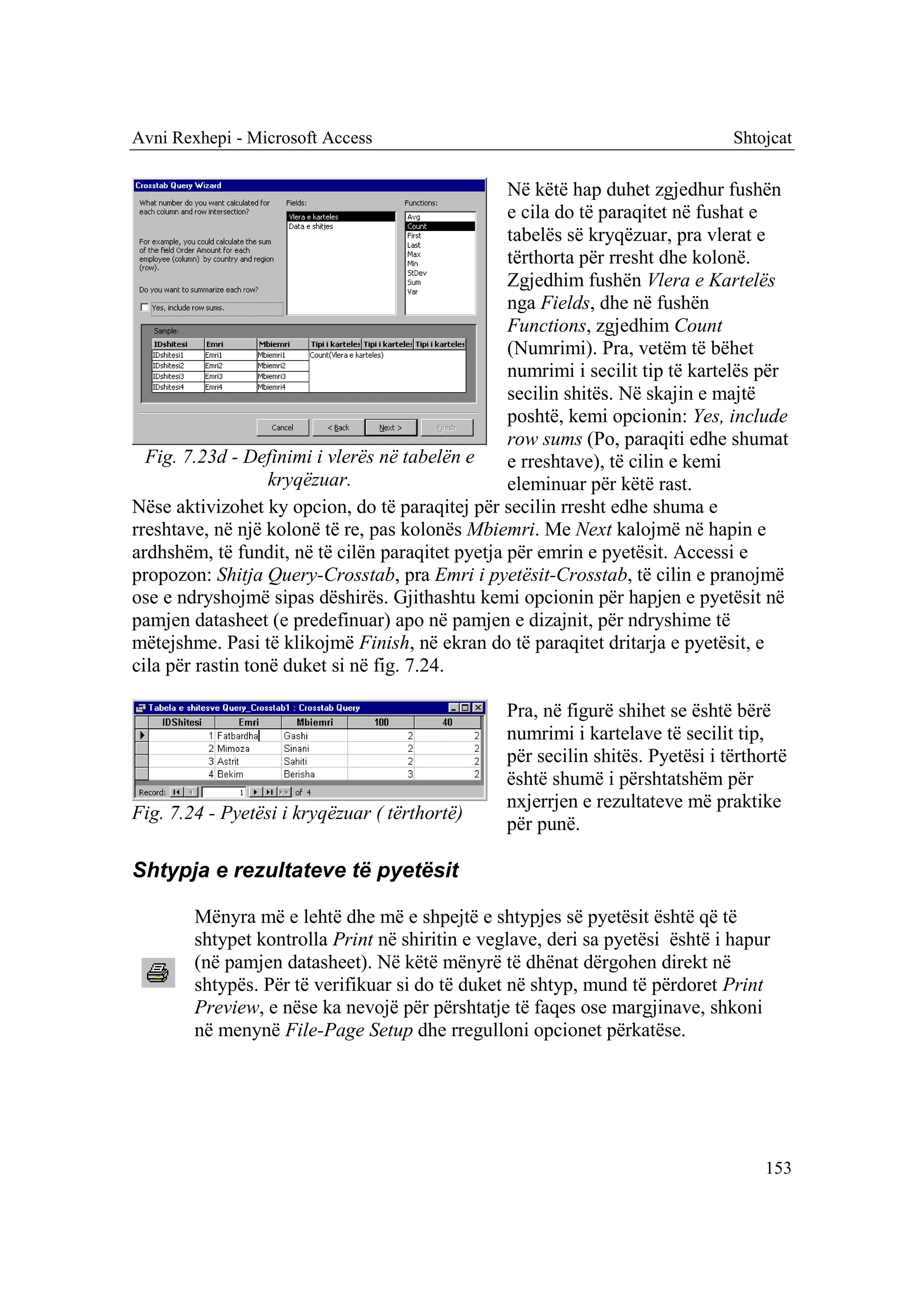 Avni Rexhepi - Microsoft Access                                                 Shtojcat

                                                  Në këtë hap duhet zgjedhur fushën
                                                  e cila do të paraqitet në fushat e
                                                  tabelës së kryqëzuar, pra vlerat e
                                                  tërthorta për rresht dhe kolonë.
                                                  Zgjedhim fushën Vlera e Kartelës
                                                  nga Fields, dhe në fushën
                                                  Functions, zgjedhim Count
                                                  (Numrimi). Pra, vetëm të bëhet
                                                  numrimi i secilit tip të kartelës për
                                                  secilin shitës. Në skajin e majtë
                                                  poshtë, kemi opcionin: Yes, include
                                                  row sums (Po, paraqiti edhe shumat
  Fig. 7.23d - Definimi i vlerës në tabelën e     e rreshtave), të cilin e kemi
                   kryqëzuar.                     eleminuar për këtë rast.
Nëse aktivizohet ky opcion, do të paraqitej për secilin rresht edhe shuma e
rreshtave, në një kolonë të re, pas kolonës Mbiemri. Me Next kalojmë në hapin e
ardhshëm, të fundit, në të cilën paraqitet pyetja për emrin e pyetësit. Accessi e
propozon: Shitja Query-Crosstab, pra Emri i pyetësit-Crosstab, të cilin e pranojmë
ose e ndryshojmë sipas dëshirës. Gjithashtu kemi opcionin për hapjen e pyetësit në
pamjen datasheet (e predefinuar) apo në pamjen e dizajnit, për ndryshime të
mëtejshme. Pasi të klikojmë Finish, në ekran do të paraqitet dritarja e pyetësit, e
cila për rastin tonë duket si në fig. 7.24.

                                                 Pra, në figurë shihet se është bërë
                                                 numrimi i kartelave të secilit tip,
                                                 për secilin shitës. Pyetësi i tërthortë
                                                 është shumë i përshtatshëm për
                                                 nxjerrjen e rezultateve më praktike
Fig. 7.24 - Pyetësi i kryqëzuar ( tërthortë)
                                                 për punë.

Shtypja e rezultateve të pyetësit

        Mënyra më e lehtë dhe më e shpejtë e shtypjes së pyetësit është që të
        shtypet kontrolla Print në shiritin e veglave, deri sa pyetësi është i hapur
        (në pamjen datasheet). Në këtë mënyrë të dhënat dërgohen direkt në
        shtypës. Për të verifikuar si do të duket në shtyp, mund të përdoret Print
        Preview, e nëse ka nevojë për përshtatje të faqes ose margjinave, shkoni
        në menynë File-Page Setup dhe rregulloni opcionet përkatëse.




                                                                                    153
 