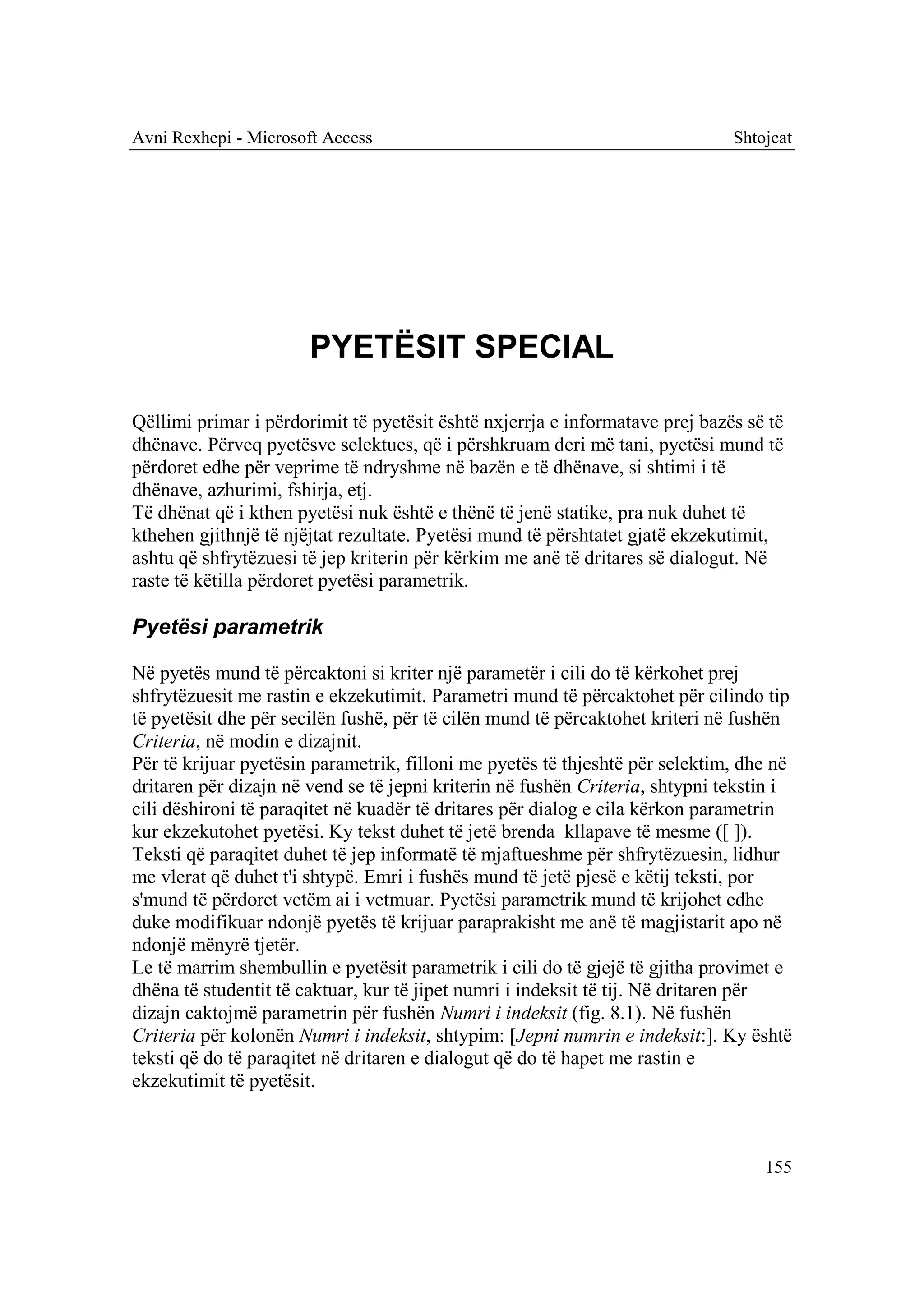 Avni Rexhepi - Microsoft Access                                               Shtojcat




                       PYETËSIT SPECIAL

Qëllimi primar i përdorimit të pyetësit është nxjerrja e informatave prej bazës së të
dhënave. Përveq pyetësve selektues, që i përshkruam deri më tani, pyetësi mund të
përdoret edhe për veprime të ndryshme në bazën e të dhënave, si shtimi i të
dhënave, azhurimi, fshirja, etj.
Të dhënat që i kthen pyetësi nuk është e thënë të jenë statike, pra nuk duhet të
kthehen gjithnjë të njëjtat rezultate. Pyetësi mund të përshtatet gjatë ekzekutimit,
ashtu që shfrytëzuesi të jep kriterin për kërkim me anë të dritares së dialogut. Në
raste të këtilla përdoret pyetësi parametrik.

Pyetësi parametrik

Në pyetës mund të përcaktoni si kriter një parametër i cili do të kërkohet prej
shfrytëzuesit me rastin e ekzekutimit. Parametri mund të përcaktohet për cilindo tip
të pyetësit dhe për secilën fushë, për të cilën mund të përcaktohet kriteri në fushën
Criteria, në modin e dizajnit.
Për të krijuar pyetësin parametrik, filloni me pyetës të thjeshtë për selektim, dhe në
dritaren për dizajn në vend se të jepni kriterin në fushën Criteria, shtypni tekstin i
cili dëshironi të paraqitet në kuadër të dritares për dialog e cila kërkon parametrin
kur ekzekutohet pyetësi. Ky tekst duhet të jetë brenda kllapave të mesme ([ ]).
Teksti që paraqitet duhet të jep informatë të mjaftueshme për shfrytëzuesin, lidhur
me vlerat që duhet t'i shtypë. Emri i fushës mund të jetë pjesë e këtij teksti, por
s'mund të përdoret vetëm ai i vetmuar. Pyetësi parametrik mund të krijohet edhe
duke modifikuar ndonjë pyetës të krijuar paraprakisht me anë të magjistarit apo në
ndonjë mënyrë tjetër.
Le të marrim shembullin e pyetësit parametrik i cili do të gjejë të gjitha provimet e
dhëna të studentit të caktuar, kur të jipet numri i indeksit të tij. Në dritaren për
dizajn caktojmë parametrin për fushën Numri i indeksit (fig. 8.1). Në fushën
Criteria për kolonën Numri i indeksit, shtypim: [Jepni numrin e indeksit:]. Ky është
teksti që do të paraqitet në dritaren e dialogut që do të hapet me rastin e
ekzekutimit të pyetësit.



                                                                                  155
 